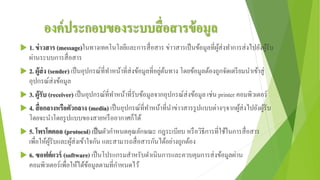 องค์ประกอบของระบบสื่อสารข้อมูล
 1. ข่าวสาร (message)ในทางเทคโนโลยีและการสื่อสาร ข่าวสารเป็นข้อมูลที่ผู้ส่งทาการส่งไปยังผู้รับ
ผ่านระบบการสื่อสาร
 2. ผู้ส่ง (sender) เป็นอุปกรณ์ที่ทาหน้าที่ส่งข้อมูลที่อยู่ต้นทาง โดยข้อมูลต้องถูกจัดเตรียมนาเข้าสู่
อุปกรณ์ส่งข้อมูล
 3. ผู้รับ (receiver) เป็นอุปกรณ์ที่ทาหน้าที่รับข้อมูลจากอุปกรณ์ส่งข้อมูล เช่น printer คอมพิวเตอร์
 4. สื่อกลางหรือตัวกลาง (media) เป็นอุปกรณ์ที่ทาหน้าที่นาข่าวสารรูปแบบต่างๆจากผู้ส่งไปยังผู้รับ
โดยจะนาโดยรูปแบบของสายหรืออากาศก็ได้
 5. โพรโตคอล (protocol) เป็นตัวกาหนดคุณลักษณะ กฎระเบียบ หรือวิธีการที่ใช้ในการสื่อสาร
เพื่อให้ผู้รับและผู้ส่งเข้าใจกัน และสามารถสื่อสารกันได้อย่างถูกต้อง
 6. ซอฟต์แวร์ (software) เป็นโปรแกรมสาหรับดาเนินการและควบคุมการส่งข้อมูลผ่าน
คอมพิวเตอร์เพื่อให้ได้ข้อมูลตามที่กาหนดไว้
 