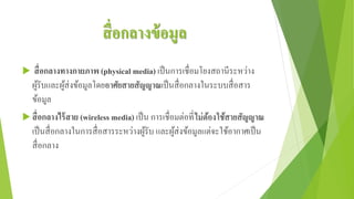 สื่อกลางข้อมูล
 สื่อกลางทางกายภาพ (physical media) เป็นการเชื่อมโยงสถานีระหว่าง
ผู้รับและผู้ส่งข้อมูลโดยอาศัยสายสัญญาณเป็นสื่อกลางในระบบสื่อสาร
ข้อมูล
 สื่อกลางไร้สาย (wireless media) เป็น การเชื่อมต่อที่ไม่ต้องใช้สายสัญญาณ
เป็นสื่อกลางในการสื่อสารระหว่างผู้รับ และผู้ส่งข้อมูลแต่จะใช้อากาศเป็น
สื่อกลาง
 