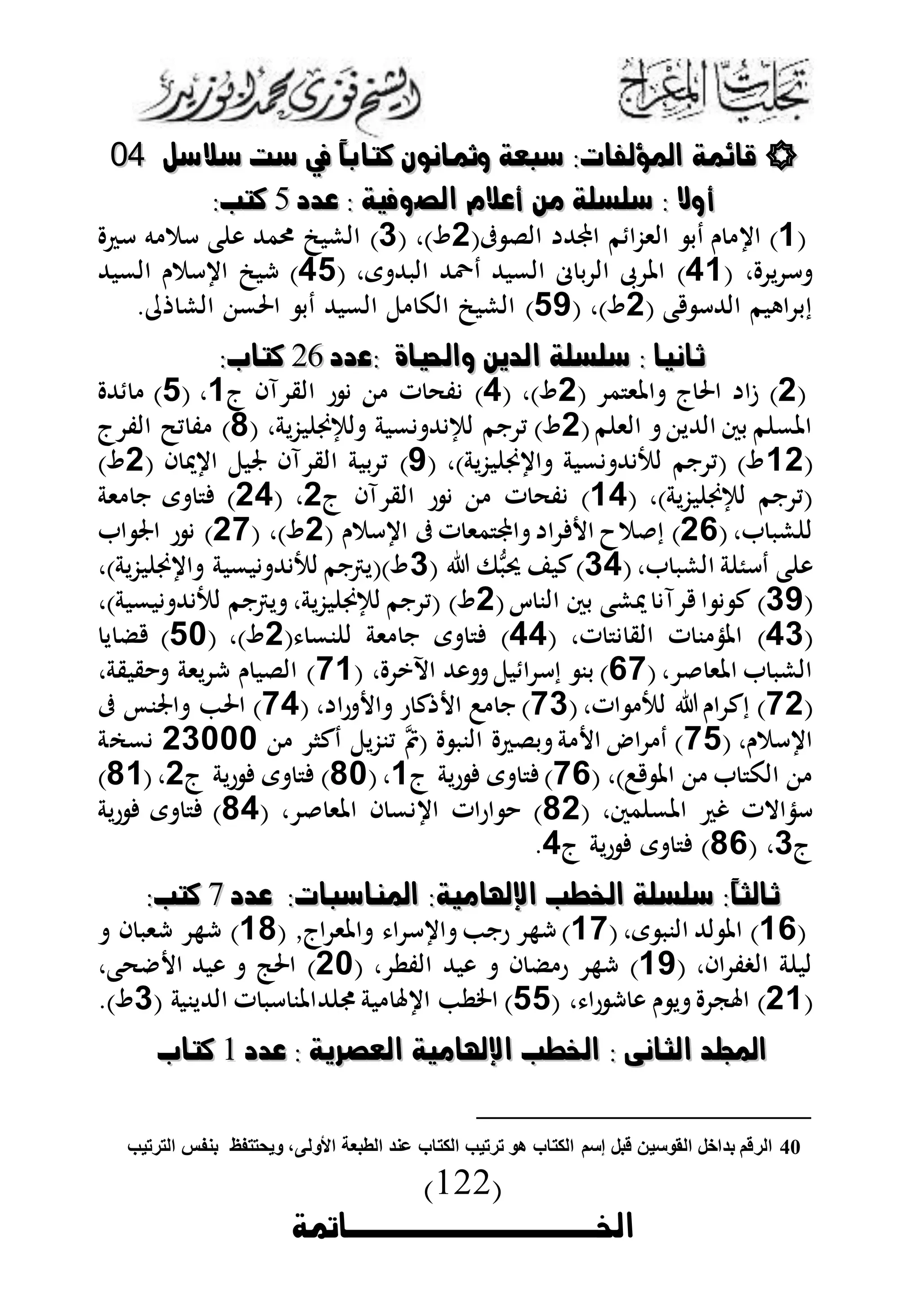 (122)
‫اخلوووووووووووووامتة‬
‫سل‬ ‫س‬ ‫ست‬ ‫يف‬ ً‫ا‬‫كتاب‬ ‫ومثانون‬ ‫سوعة‬ : ‫امللؤلاا‬ ‫قاكمة‬‫سل‬ ‫س‬ ‫ست‬ ‫يف‬ ً‫ا‬‫كتاب‬ ‫ومثانون‬ ‫سوعة‬ : ‫امللؤلاا‬ ‫قاكمة‬4400
‫الص‬ ‫ل‬ ‫أة‬ ‫من‬ ‫سشسشة‬ : ‫أوال‬‫الص‬ ‫ل‬ ‫أة‬ ‫من‬ ‫سشسشة‬ : ‫أوال‬‫ةدد‬ : ‫وفخة‬‫ةدد‬ : ‫وفخة‬77:‫كتن‬:‫كتن‬
(3)(‫ىف‬ ‫الل‬ ‫اجملهلل‬ ‫م‬ ‫الىزا‬ ‫دب‬ ‫ن‬ ‫ا‬0)‫و‬( ،1)‫أ‬ ‫ه‬ ‫أم‬ ‫ع‬ ‫و‬ ‫رمهلل‬ ‫الشبن‬
‫ي‬ ‫أ‬( ،53)‫ى‬ ‫البهلل‬ ‫دَّهلل‬ ‫المبهلل‬ ‫م‬ ‫ب‬ ‫ال‬ ‫ىب‬ ‫امل‬( ،54)‫المبهلل‬ ‫أمن‬ ‫ا‬ ‫شبن‬
( ‫ع‬ ‫الهللأ‬ ‫اهبم‬ ‫إب‬0)‫و‬( ،45). ‫الش‬ ‫احلم‬ ‫دب‬ ‫المبهلل‬ ‫ل‬ ‫الك‬ ‫الشبن‬
‫:ة‬ ‫واحلخاة‬ ‫الدتن‬ ‫سشسشة‬ : ‫ثانخا‬‫:ة‬ ‫واحلخاة‬ ‫الدتن‬ ‫سشسشة‬ : ‫ثانخا‬‫دد‬‫دد‬9292:‫كتاب‬:‫كتاب‬
(0)( ‫م‬ ‫املى‬ ‫ج‬‫احل‬ ‫ىا‬0)‫و‬( ،5)‫ج‬ ‫آا‬ ‫الق‬ ‫ر‬ ‫ت‬ ‫فح‬3،(4‫هلل‬ )
(‫م‬ ‫الى‬ ‫الهللي‬ ‫بس‬ ‫م‬ ‫املم‬0)‫و‬‫بزية‬ ‫لإلي‬ ‫مبة‬ ‫هلل‬ ‫لإل‬ ‫نم‬ ‫ي‬( ،1)‫ج‬ ‫الف‬ ‫يض‬ ‫ف‬
(03)‫بزية‬ ‫ي‬ ‫ا‬ ‫مبة‬ ‫هلل‬ ‫لب‬ ‫نم‬ ‫(ي‬ )‫و‬( ،5)( ‫ا‬ ‫د‬ ‫ا‬ ‫جلبل‬ ‫آا‬ ‫الق‬ ‫ببة‬ ‫ي‬0)‫و‬
)‫بزية‬ ‫لإلي‬ ‫نم‬ ‫(ي‬( ،35)‫ت‬ ‫فح‬‫ج‬ ‫آا‬ ‫الق‬ ‫ر‬0،(05)‫ىة‬ ‫ن‬ ‫ى‬
‫شب‬ ‫ل‬،(03)( ‫أمن‬ ‫ا‬ ‫ىف‬‫ت‬ ‫مى‬ ‫اجمل‬ ‫ا‬ ‫ا‬ ‫ما‬ ‫إ‬0)‫و‬( ،01)‫ا‬ ‫اجل‬ ‫ر‬
‫الشب‬ ‫ة‬ ‫دأئ‬ ‫ع‬ ‫و‬(،15)( ‫ىف‬‫ب‬‫ب‬‫د‬ ‫كب‬1،)‫بزية‬ ‫ي‬ ‫ا‬ ‫بمبة‬ ‫هلل‬ ‫لب‬ ‫و)(يرتنم‬
(15)(‫ك‬ ‫الن‬ ‫بس‬ ‫دشع‬ ‫آ‬ ‫ا‬ ‫ك‬0)‫و‬)‫بمبة‬ ‫هلل‬ ‫لب‬ ‫يرتنم‬ ،‫بزية‬ ‫لإلي‬ ‫نم‬ ‫(ي‬،
(51)‫ت‬ ‫الق‬ ‫ت‬ ‫ن‬ ‫املذ‬( ،55)( ‫نم‬ ‫ل‬ ‫ىة‬ ‫ن‬ ‫ى‬0)‫و‬،(40)‫ي‬ ‫ض‬
‫املى‬ ‫الشب‬،(31‫اآلي‬ ‫وهلل‬ ‫بل‬ ‫ا‬ ‫إأ‬ ‫بن‬ )،(13‫قبقة‬ ‫يىة‬ ‫ش‬ ‫ن‬ ‫اللب‬ )،
(10‫ات‬ ‫لب‬ ‫ان‬ ‫إك‬ )،(11‫را‬ ‫ا‬ ‫ر‬ ‫ك‬ ‫ا‬ ‫ن‬ )،(15‫ىف‬ ‫اجلن‬ ‫احل‬ )
‫أمن‬ ‫ا‬،(14‫م‬‫م‬( ‫النب‬ ‫بل‬ ‫ة‬ ‫ا‬ ‫ا‬ ‫د‬ )‫ينزيل‬‫دكا‬01000‫ممة‬
) ‫امل‬ ‫الك‬،(13‫ج‬ ‫رية‬ ‫ى‬ )3،(10‫ج‬ ‫رية‬ ‫ى‬ )0،(13)
‫مس‬ ‫املم‬ ‫غ‬ ‫أذاالت‬،(10‫املى‬ ‫ا‬ ‫م‬ ‫ا‬ ‫ارات‬ )،(15‫رية‬ ‫ى‬ )
‫ج‬1( ،13‫ج‬ ‫رية‬ ‫ى‬ )5.
‫ةدد‬ : ‫املااسوا‬ :‫اإلهلامخة‬ ‫اخلبن‬ ‫سشسشة‬ :ً‫ا‬‫ثالث‬‫ةدد‬ : ‫املااسوا‬ :‫اإلهلامخة‬ ‫اخلبن‬ ‫سشسشة‬ :ً‫ا‬‫ثالث‬55:‫كتن‬:‫كتن‬
(33)‫الن‬ ‫لهلل‬ ‫امل‬‫ى‬ ‫ب‬(،31‫ا‬ ‫أ‬ ‫ا‬ ‫رن‬ ‫شه‬ )‫اج‬ ‫املى‬( ,31)‫ا‬ ‫شىب‬ ‫شه‬
،‫اا‬ ‫الغف‬ ‫ة‬ ‫لب‬(35)‫الفط‬ ‫وبهلل‬ ‫ا‬ ‫ض‬ ‫ر‬ ‫شه‬،(00)‫حع‬ ‫ا‬ ‫وبهلل‬ ‫احلج‬،
(03)، ‫را‬ ‫ش‬ ‫و‬ ‫ن‬ ‫ي‬ ‫ك‬ ‫ا‬(44)‫بة‬ ‫ا‬ ‫اخلط‬‫هلل‬ ‫جم‬( ‫الهللينبة‬ ‫ت‬ ‫أب‬ ‫املن‬1.)‫و‬
‫ةدد‬ : ‫العصرتة‬ ‫اإلهلامخة‬ ‫اخلبن‬ : ‫الثانى‬ ‫اجملشد‬‫ةدد‬ : ‫العصرتة‬ ‫اإلهلامخة‬ ‫اخلبن‬ : ‫الثانى‬ ‫اجملشد‬11‫كتاب‬‫كتاب‬
40‫ويحتتفظ‬ ،‫األولى‬ ‫الطبعة‬ ‫عند‬ ‫الكتاب‬ ‫ترتيب‬ ‫هو‬ ‫الكتاب‬ ‫إسم‬ ‫قبل‬ ‫القوسين‬ ‫بداخل‬ ‫الرقم‬‫الترتيب‬ ‫بنفس‬
 