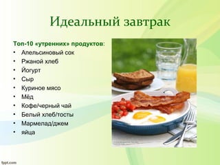 Идеальный завтрак
Топ-10 «утренних» продуктов:
• Апельсиновый сок
• Ржаной хлеб
• Йогурт
• Сыр
• Куриное мясо
• Мёд
• Кофе/черный чай
• Белый хлеб/тосты
• Мармелад/джем
• яйца
 