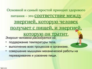 Основной и самый простой принцип здорового
питания – это соответствие между
энергией, которую человек
получает с пищей, и энергией,
которую он тратит.
Энергия человека расходуется на
• поддержание температуры тела,
• выполнение всех процессов в организме,
• совершение мышцами механической работы на
переваривание и усвоение пищи.
 