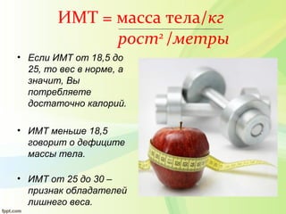 ИМТ = масса тела/кг
рост2
/метры
• Если ИМТ от 18,5 до
25, то вес в норме, а
значит, Вы
потребляете
достаточно калорий.
• ИМТ меньше 18,5
говорит о дефиците
массы тела.
• ИМТ от 25 до 30 –
признак обладателей
лишнего веса.
 