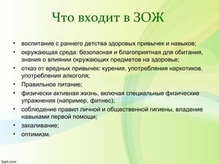 Что входит в ЗОЖ
• воспитание с раннего детства здоровых привычек и навыков;
• окружающая среда: безопасная и благоприятная для обитания,
знания о влиянии окружающих предметов на здоровье;
• отказ от вредных привычек: курения, употребления наркотиков,
употребления алкоголя;
• Правильное питание;
• физически активная жизнь, включая специальные физические
упражнения (например, фитнес);
• соблюдение правил личной и общественной гигиены, владение
навыками первой помощи;
• закаливание;
• оптимизм.
 