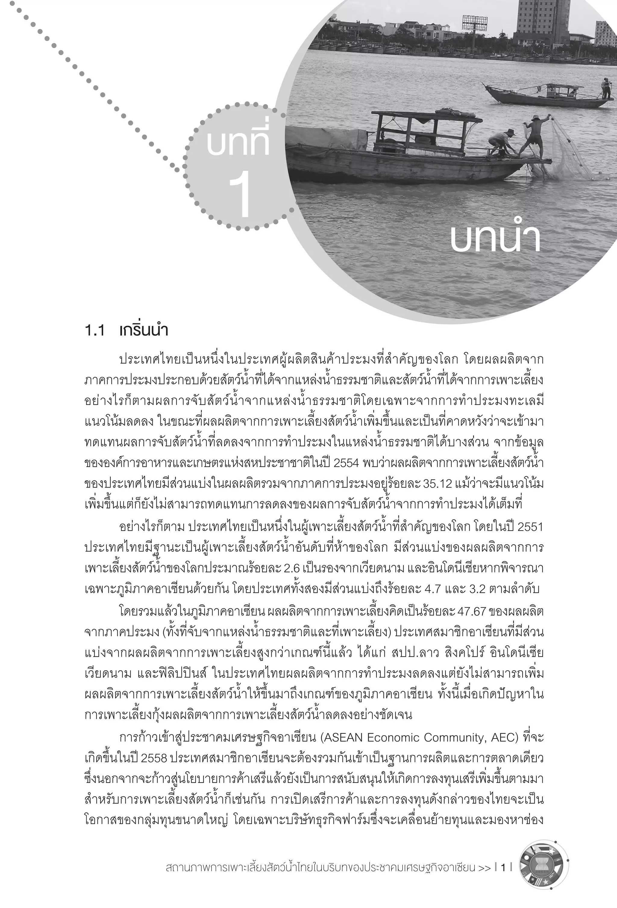 สถานภาพการเพาะเลี้ยงสัตว์น�้ำไทยในบริบทของประชาคมเศรษฐกิจอาเซียน >> I 1 I
1.1	 เกริ่นน�ำ
	 ประเทศไทยเป็นหนึ่งในประเทศผู้ผลิตสินค้าประมงที่ส�ำคัญของโลก โดยผลผลิตจาก
ภาคการประมงประกอบด้วยสัตว์น�้ำที่ได้จากแหล่งน�้ำธรรมชาติและสัตว์น�้ำที่ได้จากการเพาะเลี้ยง
อย่างไรก็ตามผลการจับสัตว์น�้ำจากแหล่งน�้ำธรรมชาติโดยเฉพาะจากการท�ำประมงทะเลมี
แนวโน้มลดลง ในขณะที่ผลผลิตจากการเพาะเลี้ยงสัตว์น�้ำเพิ่มขึ้นและเป็นที่คาดหวังว่าจะเข้ามา
ทดแทนผลการจับสัตว์น�้ำที่ลดลงจากการท�ำประมงในแหล่งน�้ำธรรมชาติได้บางส่วน จากข้อมูล
ขององค์การอาหารและเกษตรแห่งสหประชาชาติในปี 2554 พบว่าผลผลิตจากการเพาะเลี้ยงสัตว์น�้ำ 
ของประเทศไทยมีส่วนแบ่งในผลผลิตรวมจากภาคการประมงอยู่ร้อยละ35.12แม้ว่าจะมีแนวโน้ม
เพิ่มขึ้นแต่ก็ยังไม่สามารถทดแทนการลดลงของผลการจับสัตว์น�้ำจากการท�ำประมงได้เต็มที่
	 อย่างไรก็ตาม ประเทศไทยเป็นหนึ่งในผู้เพาะเลี้ยงสัตว์น�้ำที่ส�ำคัญของโลก โดยในปี 2551
ประเทศไทยมีฐานะเป็นผู้เพาะเลี้ยงสัตว์น�้ำอันดับที่ห้าของโลก มีส่วนแบ่งของผลผลิตจากการ
เพาะเลี้ยงสัตว์น�้ำของโลกประมาณร้อยละ2.6เป็นรองจากเวียดนามและอินโดนีเชียหากพิจารณา
เฉพาะภูมิภาคอาเซียนด้วยกัน โดยประเทศทั้งสองมีส่วนแบ่งถึงร้อยละ 4.7 และ 3.2 ตามล�ำดับ
	 โดยรวมแล้วในภูมิภาคอาเซียนผลผลิตจากการเพาะเลี้ยงคิดเป็นร้อยละ47.67ของผลผลิต
จากภาคประมง(ทั้งที่จับจากแหล่งน�้ำธรรมชาติและที่เพาะเลี้ยง)ประเทศสมาชิกอาเซียนที่มีส่วน
แบ่งจากผลผลิตจากการเพาะเลี้ยงสูงกว่าเกณฑ์นี้แล้ว ได้แก่ สปป.ลาว สิงคโปร์ อินโดนีเซีย
เวียดนาม และฟิลิปปินส์ ในประเทศไทยผลผลิตจากการท�ำประมงลดลงแต่ยังไม่สามารถเพิ่ม
ผลผลิตจากการเพาะเลี้ยงสัตว์น�้ำให้ขึ้นมาถึงเกณฑ์ของภูมิภาคอาเซียน ทั้งนี้เมื่อเกิดปัญหาใน
การเพาะเลี้ยงกุ้งผลผลิตจากการเพาะเลี้ยงสัตว์น�้ำลดลงอย่างชัดเจน
	 การก้าวเข้าสู่ประชาคมเศรษฐกิจอาเซียน (ASEAN Economic Community, AEC) ที่จะ
เกิดขึ้นในปี2558ประเทศสมาชิกอาเซียนจะต้องรวมกันเข้าเป็นฐานการผลิตและการตลาดเดียว
ซึ่งนอกจากจะก้าวสู่นโยบายการค้าเสรีแล้วยังเป็นการสนับสนุนให้เกิดการลงทุนเสรีเพิ่มขึ้นตามมา
ส�ำหรับการเพาะเลี้ยงสัตว์น�้ำก็เช่นกัน การเปิดเสรีการค้าและการลงทุนดังกล่าวของไทยจะเป็น
โอกาสของกลุ่มทุนขนาดใหญ่ โดยเฉพาะบริษัทธุรกิจฟาร์มซึ่งจะเคลื่อนย้ายทุนและมองหาช่อง
บทที่
1 บทน�ำ
 