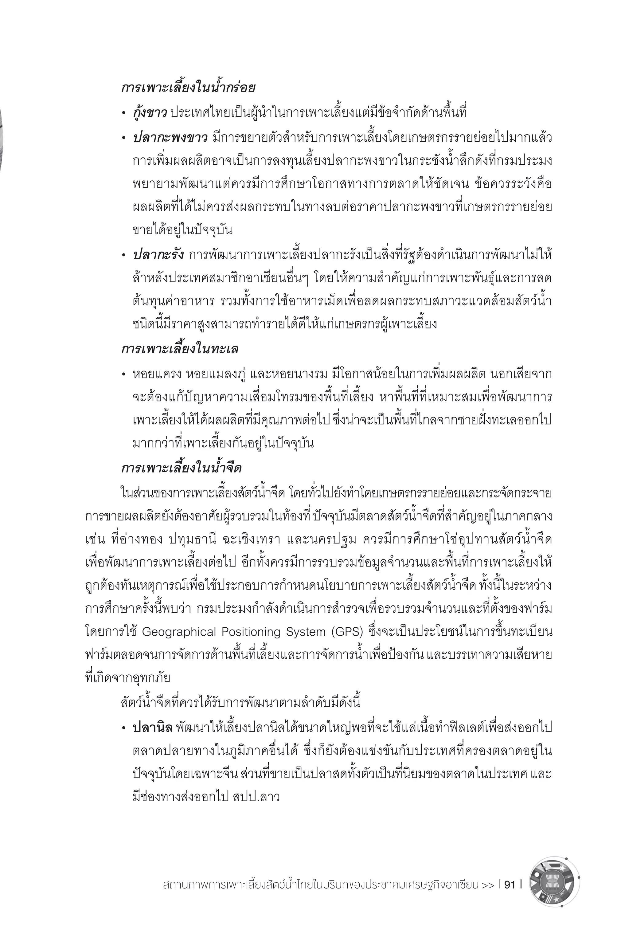 สถานภาพการเพาะเลี้ยงสัตว์น�้ำไทยในบริบทของประชาคมเศรษฐกิจอาเซียน >> I 91 I
	 การเพาะเลี้ยงในน�้ำกร่อย
	 •	กุ้งขาว ประเทศไทยเป็นผู้น�ำในการเพาะเลี้ยงแต่มีข้อจ�ำกัดด้านพื้นที่
	 •	ปลากะพงขาว มีการขยายตัวส�ำหรับการเพาะเลี้ยงโดยเกษตรกรรายย่อยไปมากแล้ว
		 การเพิ่มผลผลิตอาจเป็นการลงทุนเลี้ยงปลากะพงขาวในกระชังน�้ำลึกดังที่กรมประมง
		 พยายามพัฒนาแต่ควรมีการศึกษาโอกาสทางการตลาดให้ชัดเจน ข้อควรระวังคือ
		 ผลผลิตที่ได้ไม่ควรส่งผลกระทบในทางลบต่อราคาปลากะพงขาวที่เกษตรกรรายย่อย
		 ขายได้อยู่ในปัจจุบัน
	 •	ปลากะรัง การพัฒนาการเพาะเลี้ยงปลากะรังเป็นสิ่งที่รัฐต้องด�ำเนินการพัฒนาไม่ให้
		 ล้าหลังประเทศสมาชิกอาเซียนอื่นๆ โดยให้ความส�ำคัญแก่การเพาะพันธุ์และการลด
		 ต้นทุนค่าอาหาร รวมทั้งการใช้อาหารเม็ดเพื่อลดผลกระทบสภาวะแวดล้อมสัตว์น�้ำ
		 ชนิดนี้มีราคาสูงสามารถท�ำรายได้ดีให้แก่เกษตรกรผู้เพาะเลี้ยง
	 การเพาะเลี้ยงในทะเล
	 •	หอยแครง หอยแมลงภู่ และหอยนางรม มีโอกาสน้อยในการเพิ่มผลผลิต นอกเสียจาก
		 จะต้องแก้ปัญหาความเสื่อมโทรมของพื้นที่เลี้ยง หาพื้นที่ที่เหมาะสมเพื่อพัฒนาการ
		 เพาะเลี้ยงให้ได้ผลผลิตที่มีคุณภาพต่อไปซึ่งน่าจะเป็นพื้นที่ไกลจากชายฝั่งทะเลออกไป
		 มากกว่าที่เพาะเลี้ยงกันอยู่ในปัจจุบัน
	 การเพาะเลี้ยงในน�้ำจืด	
	 ในส่วนของการเพาะเลี้ยงสัตว์น�้ำจืด โดยทั่วไปยังท�ำโดยเกษตรกรรายย่อยและกระจัดกระจาย
การขายผลผลิตยังต้องอาศัยผู้รวบรวมในท้องที่ปัจจุบันมีตลาดสัตว์น�้ำจืดที่ส�ำคัญอยู่ในภาคกลาง
เช่น ที่อ่างทอง ปทุมธานี ฉะเชิงเทรา และนครปฐม ควรมีการศึกษาโซ่อุปทานสัตว์น�้ำจืด
เพื่อพัฒนาการเพาะเลี้ยงต่อไป อีกทั้งควรมีการรวบรวมข้อมูลจ�ำนวนและพื้นที่การเพาะเลี้ยงให้
ถูกต้องทันเหตุการณ์เพื่อใช้ประกอบการก�ำหนดนโยบายการเพาะเลี้ยงสัตว์น�้ำจืดทั้งนี้ในระหว่าง
การศึกษาครั้งนี้พบว่า กรมประมงก�ำลังด�ำเนินการส�ำรวจเพื่อรวบรวมจ�ำนวนและที่ตั้งของฟาร์ม
โดยการใช้ Geographical Positioning System (GPS) ซึ่งจะเป็นประโยชน์ในการขึ้นทะเบียน
ฟาร์มตลอดจนการจัดการด้านพื้นที่เลี้ยงและการจัดการน�้ำเพื่อป้องกันและบรรเทาความเสียหาย
ที่เกิดจากอุทกภัย
	 สัตว์น�้ำจืดที่ควรได้รับการพัฒนาตามล�ำดับมีดังนี้
	 •	ปลานิลพัฒนาให้เลี้ยงปลานิลได้ขนาดใหญ่พอที่จะใช้แล่เนื้อท�ำฟิลเลต์เพื่อส่งออกไป
		 ตลาดปลายทางในภูมิภาคอื่นได้ ซึ่งก็ยังต้องแข่งขันกับประเทศที่ครองตลาดอยู่ใน
		 ปัจจุบันโดยเฉพาะจีนส่วนที่ขายเป็นปลาสดทั้งตัวเป็นที่นิยมของตลาดในประเทศและ
		 มีช่องทางส่งออกไป สปป.ลาว
 