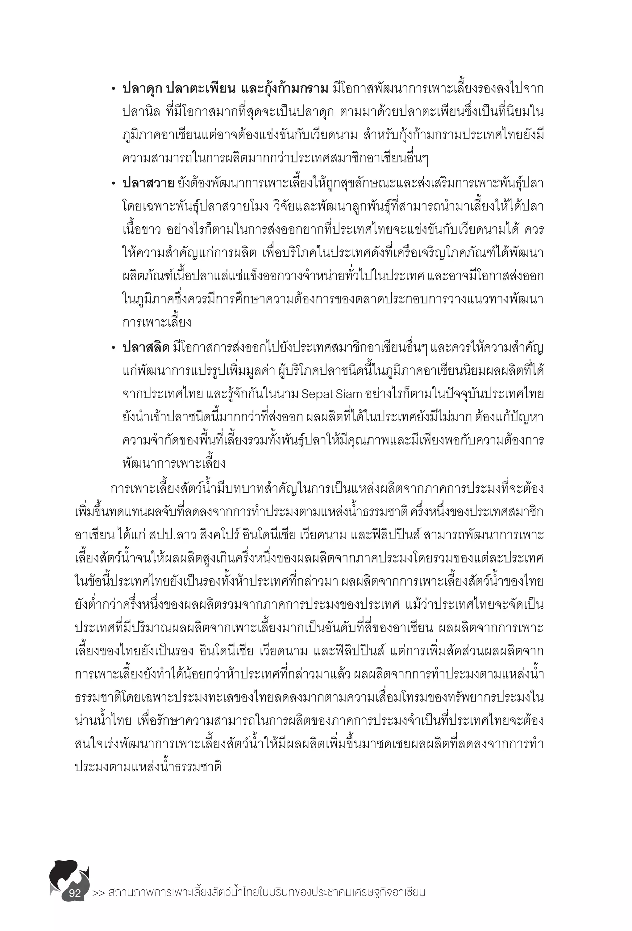 >> สถานภาพการเพาะเลี้ยงสัตว์น�้ำไทยในบริบทของประชาคมเศรษฐกิจอาเซียน92
	 •	ปลาดุก ปลาตะเพียน และกุ้งก้ามกราม มีโอกาสพัฒนาการเพาะเลี้ยงรองลงไปจาก
		 ปลานิล ที่มีโอกาสมากที่สุดจะเป็นปลาดุก ตามมาด้วยปลาตะเพียนซึ่งเป็นที่นิยมใน
		 ภูมิภาคอาเซียนแต่อาจต้องแข่งขันกับเวียดนาม ส�ำหรับกุ้งก้ามกรามประเทศไทยยังมี
		 ความสามารถในการผลิตมากกว่าประเทศสมาชิกอาเซียนอื่นๆ
	 •	ปลาสวายยังต้องพัฒนาการเพาะเลี้ยงให้ถูกสุขลักษณะและส่งเสริมการเพาะพันธุ์ปลา
		 โดยเฉพาะพันธุ์ปลาสวายโมง วิจัยและพัฒนาลูกพันธุ์ที่สามารถน�ำมาเลี้ยงให้ได้ปลา
		 เนื้อขาว อย่างไรก็ตามในการส่งออกยากที่ประเทศไทยจะแข่งขันกับเวียดนามได้ ควร
		 ให้ความส�ำคัญแก่การผลิต เพื่อบริโภคในประเทศดังที่เครือเจริญโภคภัณฑ์ได้พัฒนา
		 ผลิตภัณฑ์เนื้อปลาแล่แช่แข็งออกวางจ�ำหน่ายทั่วไปในประเทศและอาจมีโอกาสส่งออก
		 ในภูมิภาคซึ่งควรมีการศึกษาความต้องการของตลาดประกอบการวางแนวทางพัฒนา
		 การเพาะเลี้ยง
	 •	ปลาสลิดมีโอกาสการส่งออกไปยังประเทศสมาชิกอาเซียนอื่นๆและควรให้ความส�ำคัญ
		 แก่พัฒนาการแปรรูปเพิ่มมูลค่าผู้บริโภคปลาชนิดนี้ในภูมิภาคอาเซียนนิยมผลผลิตที่ได้
		 จากประเทศไทยและรู้จักกันในนามSepatSiamอย่างไรก็ตามในปัจจุบันประเทศไทย
		 ยังน�ำเข้าปลาชนิดนี้มากกว่าที่ส่งออกผลผลิตที่ได้ในประเทศยังมีไม่มากต้องแก้ปัญหา
		 ความจ�ำกัดของพื้นที่เลี้ยงรวมทั้งพันธุ์ปลาให้มีคุณภาพและมีเพียงพอกับความต้องการ
		 พัฒนาการเพาะเลี้ยง
	 การเพาะเลี้ยงสัตว์น�้ำมีบทบาทส�ำคัญในการเป็นแหล่งผลิตจากภาคการประมงที่จะต้อง
เพิ่มขึ้นทดแทนผลจับที่ลดลงจากการท�ำประมงตามแหล่งน�้ำธรรมชาติครึ่งหนึ่งของประเทศสมาชิก
อาเซียน ได้แก่ สปป.ลาว สิงคโปร์ อินโดนีเซีย เวียดนาม และฟิลิปปินส์ สามารถพัฒนาการเพาะ
เลี้ยงสัตว์น�้ำจนให้ผลผลิตสูงเกินครึ่งหนึ่งของผลผลิตจากภาคประมงโดยรวมของแต่ละประเทศ
ในข้อนี้ประเทศไทยยังเป็นรองทั้งห้าประเทศที่กล่าวมาผลผลิตจากการเพาะเลี้ยงสัตว์น�้ำของไทย
ยังต�่ำกว่าครึ่งหนึ่งของผลผลิตรวมจากภาคการประมงของประเทศ แม้ว่าประเทศไทยจะจัดเป็น
ประเทศที่มีปริมาณผลผลิตจากเพาะเลี้ยงมากเป็นอันดับที่สี่ของอาเซียน ผลผลิตจากการเพาะ
เลี้ยงของไทยยังเป็นรอง อินโดนีเซีย เวียดนาม และฟิลิปปินส์ แต่การเพิ่มสัดส่วนผลผลิตจาก
การเพาะเลี้ยงยังท�ำได้น้อยกว่าห้าประเทศที่กล่าวมาแล้วผลผลิตจากการท�ำประมงตามแหล่งน�้ำ
ธรรมชาติโดยเฉพาะประมงทะเลของไทยลดลงมากตามความเสื่อมโทรมของทรัพยากรประมงใน
น่านน�้ำไทย เพื่อรักษาความสามารถในการผลิตของภาคการประมงจ�ำเป็นที่ประเทศไทยจะต้อง
สนใจเร่งพัฒนาการเพาะเลี้ยงสัตว์น�้ำให้มีผลผลิตเพิ่มขึ้นมาชดเชยผลผลิตที่ลดลงจากการท�ำ
ประมงตามแหล่งน�้ำธรรมชาติ
 