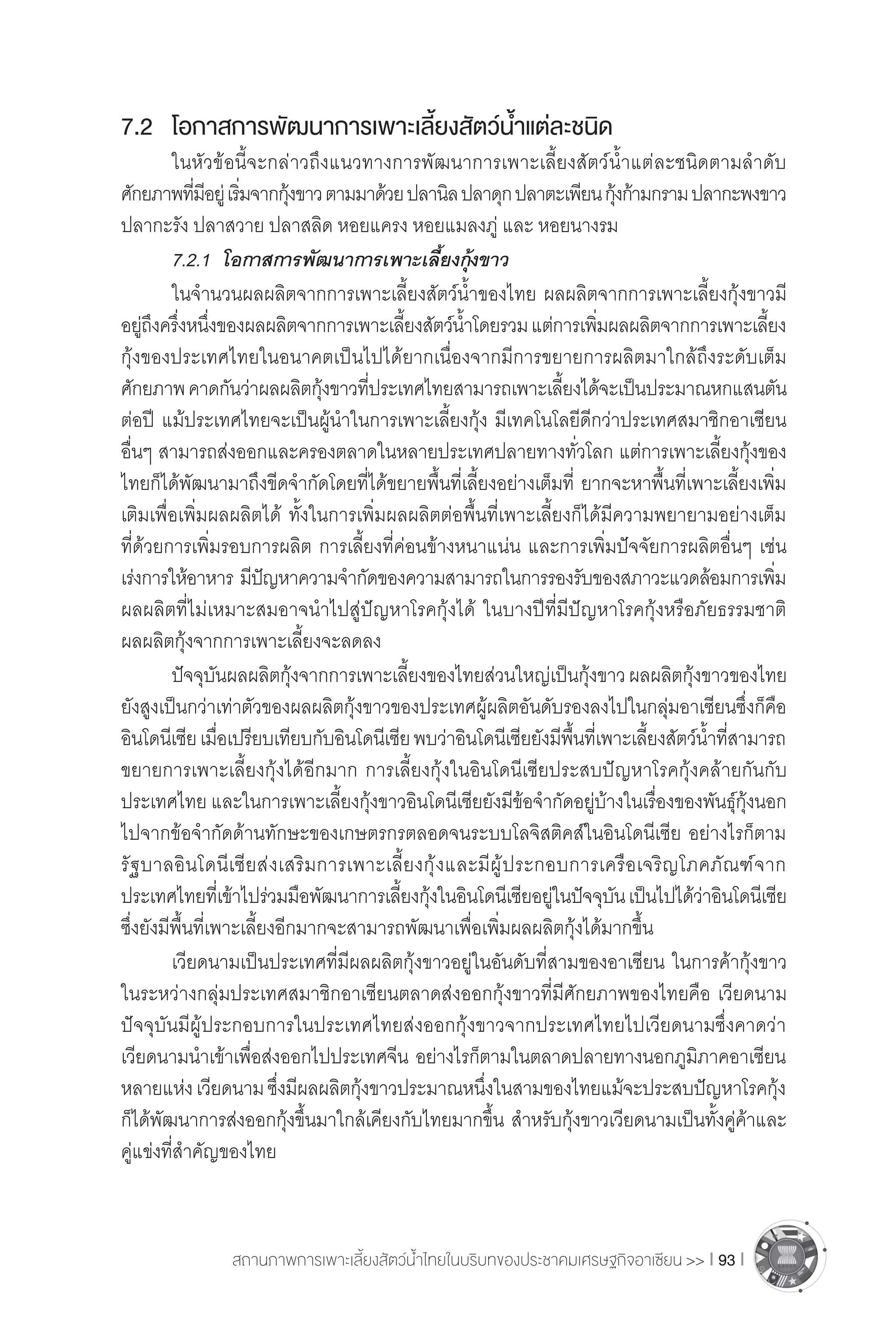 สถานภาพการเพาะเลี้ยงสัตว์น�้ำไทยในบริบทของประชาคมเศรษฐกิจอาเซียน >> I 93 I
7.2	 โอกาสการพัฒนาการเพาะเลี้ยงสัตว์น�้ำแต่ละชนิด
	 ในหัวข้อนี้จะกล่าวถึงแนวทางการพัฒนาการเพาะเลี้ยงสัตว์น�้ำแต่ละชนิดตามล�ำดับ
ศักยภาพที่มีอยู่เริ่มจากกุ้งขาวตามมาด้วยปลานิลปลาดุกปลาตะเพียนกุ้งก้ามกรามปลากะพงขาว
ปลากะรัง ปลาสวาย ปลาสลิด หอยแครง หอยแมลงภู่ และ หอยนางรม
	 7.2.1	 โอกาสการพัฒนาการเพาะเลี้ยงกุ้งขาว
	 ในจ�ำนวนผลผลิตจากการเพาะเลี้ยงสัตว์น�้ำของไทย ผลผลิตจากการเพาะเลี้ยงกุ้งขาวมี
อยู่ถึงครึ่งหนึ่งของผลผลิตจากการเพาะเลี้ยงสัตว์น�้ำโดยรวมแต่การเพิ่มผลผลิตจากการเพาะเลี้ยง
กุ้งของประเทศไทยในอนาคตเป็นไปได้ยากเนื่องจากมีการขยายการผลิตมาใกล้ถึงระดับเต็ม
ศักยภาพคาดกันว่าผลผลิตกุ้งขาวที่ประเทศไทยสามารถเพาะเลี้ยงได้จะเป็นประมาณหกแสนตัน
ต่อปี แม้ประเทศไทยจะเป็นผู้น�ำในการเพาะเลี้ยงกุ้ง มีเทคโนโลยีดีกว่าประเทศสมาชิกอาเซียน
อื่นๆ สามารถส่งออกและครองตลาดในหลายประเทศปลายทางทั่วโลก แต่การเพาะเลี้ยงกุ้งของ
ไทยก็ได้พัฒนามาถึงขีดจ�ำกัดโดยที่ได้ขยายพื้นที่เลี้ยงอย่างเต็มที่ ยากจะหาพื้นที่เพาะเลี้ยงเพิ่ม
เติมเพื่อเพิ่มผลผลิตได้ ทั้งในการเพิ่มผลผลิตต่อพื้นที่เพาะเลี้ยงก็ได้มีความพยายามอย่างเต็ม
ที่ด้วยการเพิ่มรอบการผลิต การเลี้ยงที่ค่อนข้างหนาแน่น และการเพิ่มปัจจัยการผลิตอื่นๆ เช่น
เร่งการให้อาหาร มีปัญหาความจ�ำกัดของความสามารถในการรองรับของสภาวะแวดล้อมการเพิ่ม
ผลผลิตที่ไม่เหมาะสมอาจน�ำไปสู่ปัญหาโรคกุ้งได้ ในบางปีที่มีปัญหาโรคกุ้งหรือภัยธรรมชาติ
ผลผลิตกุ้งจากการเพาะเลี้ยงจะลดลง
	 ปัจจุบันผลผลิตกุ้งจากการเพาะเลี้ยงของไทยส่วนใหญ่เป็นกุ้งขาวผลผลิตกุ้งขาวของไทย
ยังสูงเป็นกว่าเท่าตัวของผลผลิตกุ้งขาวของประเทศผู้ผลิตอันดับรองลงไปในกลุ่มอาเซียนซึ่งก็คือ
อินโดนีเซียเมื่อเปรียบเทียบกับอินโดนีเซียพบว่าอินโดนีเซียยังมีพื้นที่เพาะเลี้ยงสัตว์น�้ำที่สามารถ
ขยายการเพาะเลี้ยงกุ้งได้อีกมาก การเลี้ยงกุ้งในอินโดนีเซียประสบปัญหาโรคกุ้งคล้ายกันกับ
ประเทศไทย และในการเพาะเลี้ยงกุ้งขาวอินโดนีเซียยังมีข้อจ�ำกัดอยู่บ้างในเรื่องของพันธุ์กุ้งนอก
ไปจากข้อจ�ำกัดด้านทักษะของเกษตรกรตลอดจนระบบโลจิสติคส์ในอินโดนีเซีย อย่างไรก็ตาม
รัฐบาลอินโดนีเซียส่งเสริมการเพาะเลี้ยงกุ้งและมีผู้ประกอบการเครือเจริญโภคภัณฑ์จาก
ประเทศไทยที่เข้าไปร่วมมือพัฒนาการเลี้ยงกุ้งในอินโดนีเซียอยู่ในปัจจุบันเป็นไปได้ว่าอินโดนีเซีย
ซึ่งยังมีพื้นที่เพาะเลี้ยงอีกมากจะสามารถพัฒนาเพื่อเพิ่มผลผลิตกุ้งได้มากขึ้น
	 เวียดนามเป็นประเทศที่มีผลผลิตกุ้งขาวอยู่ในอันดับที่สามของอาเซียน ในการค้ากุ้งขาว
ในระหว่างกลุ่มประเทศสมาชิกอาเซียนตลาดส่งออกกุ้งขาวที่มีศักยภาพของไทยคือ เวียดนาม
ปัจจุบันมีผู้ประกอบการในประเทศไทยส่งออกกุ้งขาวจากประเทศไทยไปเวียดนามซึ่งคาดว่า
เวียดนามน�ำเข้าเพื่อส่งออกไปประเทศจีน อย่างไรก็ตามในตลาดปลายทางนอกภูมิภาคอาเซียน
หลายแห่งเวียดนามซึ่งมีผลผลิตกุ้งขาวประมาณหนึ่งในสามของไทยแม้จะประสบปัญหาโรคกุ้ง
ก็ได้พัฒนาการส่งออกกุ้งขึ้นมาใกล้เคียงกับไทยมากขึ้น ส�ำหรับกุ้งขาวเวียดนามเป็นทั้งคู่ค้าและ
คู่แข่งที่ส�ำคัญของไทย
 