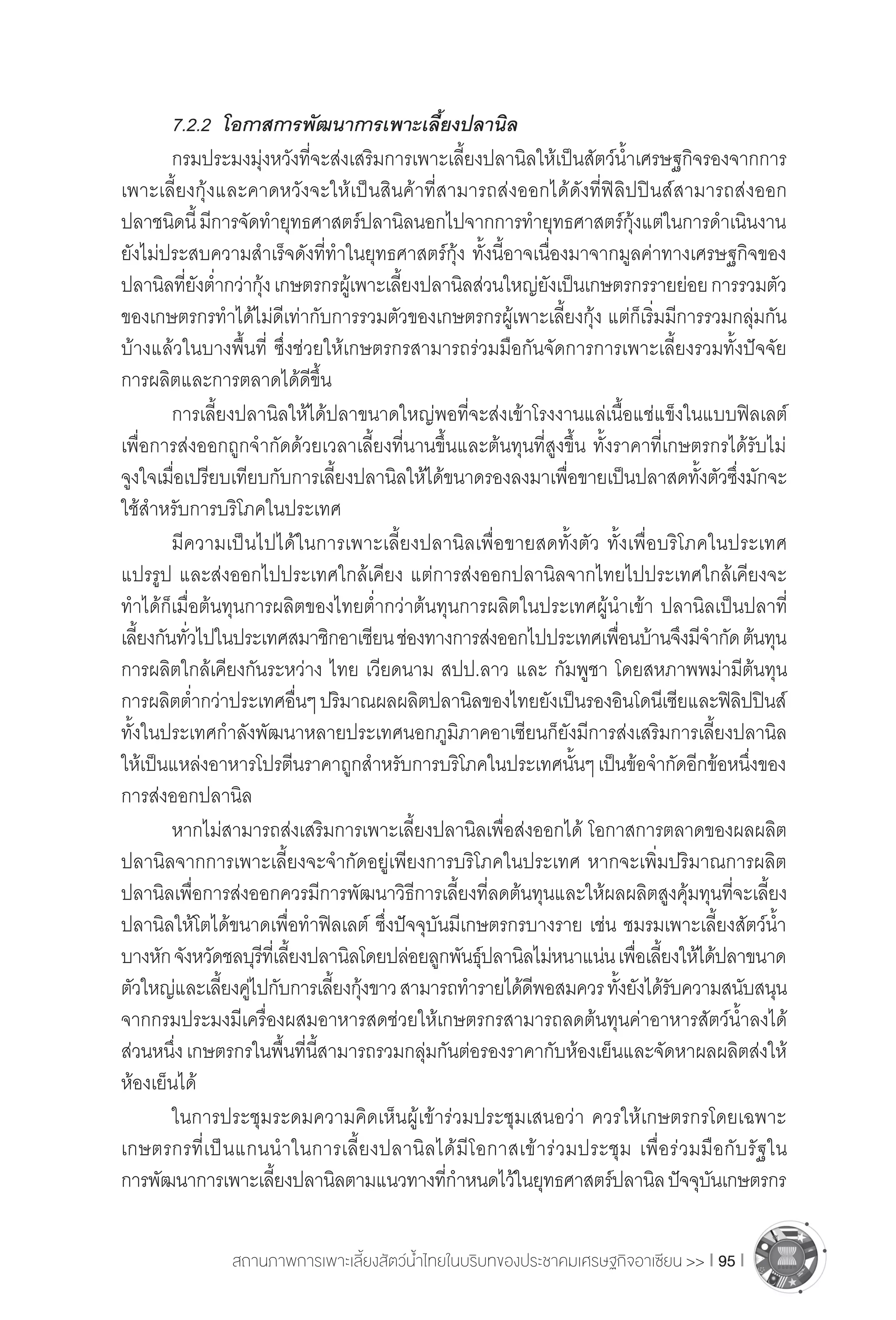 สถานภาพการเพาะเลี้ยงสัตว์น�้ำไทยในบริบทของประชาคมเศรษฐกิจอาเซียน >> I 95 I
	 7.2.2	 โอกาสการพัฒนาการเพาะเลี้ยงปลานิล
	 กรมประมงมุ่งหวังที่จะส่งเสริมการเพาะเลี้ยงปลานิลให้เป็นสัตว์น�้ำเศรษฐกิจรองจากการ
เพาะเลี้ยงกุ้งและคาดหวังจะให้เป็นสินค้าที่สามารถส่งออกได้ดังที่ฟิลิปปินส์สามารถส่งออก
ปลาชนิดนี้มีการจัดท�ำยุทธศาสตร์ปลานิลนอกไปจากการท�ำยุทธศาสตร์กุ้งแต่ในการด�ำเนินงาน
ยังไม่ประสบความส�ำเร็จดังที่ท�ำในยุทธศาสตร์กุ้ง ทั้งนี้อาจเนื่องมาจากมูลค่าทางเศรษฐกิจของ
ปลานิลที่ยังต�่ำกว่ากุ้งเกษตรกรผู้เพาะเลี้ยงปลานิลส่วนใหญ่ยังเป็นเกษตรกรรายย่อยการรวมตัว
ของเกษตรกรท�ำได้ไม่ดีเท่ากับการรวมตัวของเกษตรกรผู้เพาะเลี้ยงกุ้ง แต่ก็เริ่มมีการรวมกลุ่มกัน
บ้างแล้วในบางพื้นที่ ซึ่งช่วยให้เกษตรกรสามารถร่วมมือกันจัดการการเพาะเลี้ยงรวมทั้งปัจจัย
การผลิตและการตลาดได้ดีขึ้น
	 การเลี้ยงปลานิลให้ได้ปลาขนาดใหญ่พอที่จะส่งเข้าโรงงานแล่เนื้อแช่แข็งในแบบฟิลเลต์
เพื่อการส่งออกถูกจ�ำกัดด้วยเวลาเลี้ยงที่นานขึ้นและต้นทุนที่สูงขึ้น ทั้งราคาที่เกษตรกรได้รับไม่
จูงใจเมื่อเปรียบเทียบกับการเลี้ยงปลานิลให้ได้ขนาดรองลงมาเพื่อขายเป็นปลาสดทั้งตัวซึ่งมักจะ
ใช้ส�ำหรับการบริโภคในประเทศ
	 มีความเป็นไปได้ในการเพาะเลี้ยงปลานิลเพื่อขายสดทั้งตัว ทั้งเพื่อบริโภคในประเทศ
แปรรูป และส่งออกไปประเทศใกล้เคียง แต่การส่งออกปลานิลจากไทยไปประเทศใกล้เคียงจะ
ท�ำได้ก็เมื่อต้นทุนการผลิตของไทยต�่ำกว่าต้นทุนการผลิตในประเทศผู้น�ำเข้า ปลานิลเป็นปลาที่
เลี้ยงกันทั่วไปในประเทศสมาชิกอาเซียนช่องทางการส่งออกไปประเทศเพื่อนบ้านจึงมีจ�ำกัดต้นทุน
การผลิตใกล้เคียงกันระหว่าง ไทย เวียดนาม สปป.ลาว และ กัมพูชา โดยสหภาพพม่ามีต้นทุน
การผลิตต�่ำกว่าประเทศอื่นๆปริมาณผลผลิตปลานิลของไทยยังเป็นรองอินโดนีเซียและฟิลิปปินส์
ทั้งในประเทศก�ำลังพัฒนาหลายประเทศนอกภูมิภาคอาเซียนก็ยังมีการส่งเสริมการเลี้ยงปลานิล
ให้เป็นแหล่งอาหารโปรตีนราคาถูกส�ำหรับการบริโภคในประเทศนั้นๆเป็นข้อจ�ำกัดอีกข้อหนึ่งของ
การส่งออกปลานิล
	 หากไม่สามารถส่งเสริมการเพาะเลี้ยงปลานิลเพื่อส่งออกได้ โอกาสการตลาดของผลผลิต
ปลานิลจากการเพาะเลี้ยงจะจ�ำกัดอยู่เพียงการบริโภคในประเทศ หากจะเพิ่มปริมาณการผลิต
ปลานิลเพื่อการส่งออกควรมีการพัฒนาวิธีการเลี้ยงที่ลดต้นทุนและให้ผลผลิตสูงคุ้มทุนที่จะเลี้ยง
ปลานิลให้โตได้ขนาดเพื่อท�ำฟิลเลต์ ซึ่งปัจจุบันมีเกษตรกรบางราย เช่น ชมรมเพาะเลี้ยงสัตว์น�้ำ
บางหักจังหวัดชลบุรีที่เลี้ยงปลานิลโดยปล่อยลูกพันธุ์ปลานิลไม่หนาแน่นเพื่อเลี้ยงให้ได้ปลาขนาด
ตัวใหญ่และเลี้ยงคู่ไปกับการเลี้ยงกุ้งขาวสามารถท�ำรายได้ดีพอสมควรทั้งยังได้รับความสนับสนุน
จากกรมประมงมีเครื่องผสมอาหารสดช่วยให้เกษตรกรสามารถลดต้นทุนค่าอาหารสัตว์น�้ำลงได้
ส่วนหนึ่งเกษตรกรในพื้นที่นี้สามารถรวมกลุ่มกันต่อรองราคากับห้องเย็นและจัดหาผลผลิตส่งให้
ห้องเย็นได้
	 ในการประชุมระดมความคิดเห็นผู้เข้าร่วมประชุมเสนอว่า ควรให้เกษตรกรโดยเฉพาะ
เกษตรกรที่เป็นแกนน�ำในการเลี้ยงปลานิลได้มีโอกาสเข้าร่วมประชุม เพื่อร่วมมือกับรัฐใน
การพัฒนาการเพาะเลี้ยงปลานิลตามแนวทางที่ก�ำหนดไว้ในยุทธศาสตร์ปลานิลปัจจุบันเกษตรกร
 