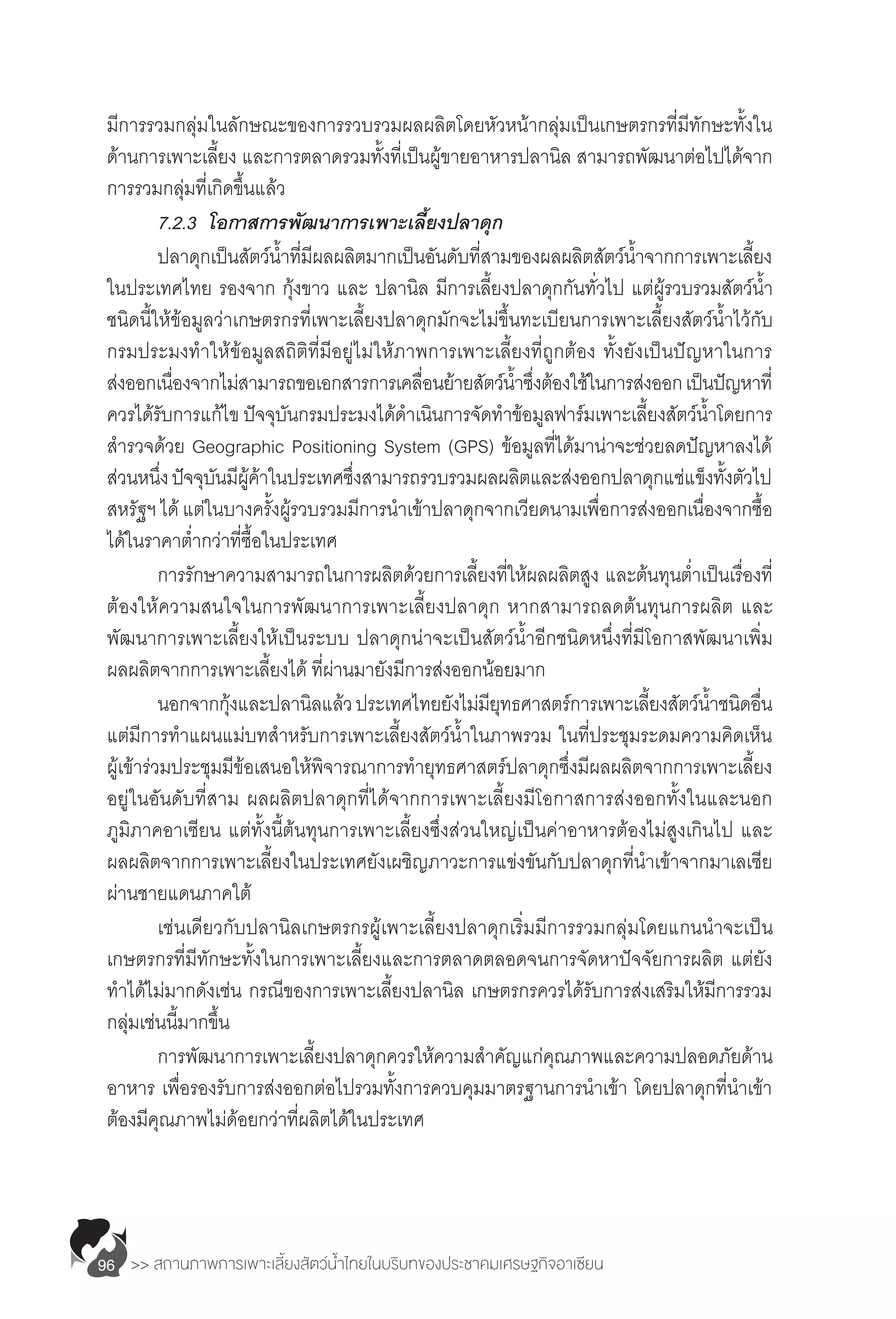 >> สถานภาพการเพาะเลี้ยงสัตว์น�้ำไทยในบริบทของประชาคมเศรษฐกิจอาเซียน96
มีการรวมกลุ่มในลักษณะของการรวบรวมผลผลิตโดยหัวหน้ากลุ่มเป็นเกษตรกรที่มีทักษะทั้งใน
ด้านการเพาะเลี้ยง และการตลาดรวมทั้งที่เป็นผู้ขายอาหารปลานิล สามารถพัฒนาต่อไปได้จาก
การรวมกลุ่มที่เกิดขึ้นแล้ว
	 7.2.3	 โอกาสการพัฒนาการเพาะเลี้ยงปลาดุก
	 ปลาดุกเป็นสัตว์น�้ำที่มีผลผลิตมากเป็นอันดับที่สามของผลผลิตสัตว์น�้ำจากการเพาะเลี้ยง
ในประเทศไทย รองจาก กุ้งขาว และ ปลานิล มีการเลี้ยงปลาดุกกันทั่วไป แต่ผู้รวบรวมสัตว์น�้ำ
ชนิดนี้ให้ข้อมูลว่าเกษตรกรที่เพาะเลี้ยงปลาดุกมักจะไม่ขึ้นทะเบียนการเพาะเลี้ยงสัตว์น�้ำไว้กับ
กรมประมงท�ำให้ข้อมูลสถิติที่มีอยู่ไม่ให้ภาพการเพาะเลี้ยงที่ถูกต้อง ทั้งยังเป็นปัญหาในการ
ส่งออกเนื่องจากไม่สามารถขอเอกสารการเคลื่อนย้ายสัตว์น�้ำซึ่งต้องใช้ในการส่งออกเป็นปัญหาที่
ควรได้รับการแก้ไข ปัจจุบันกรมประมงได้ด�ำเนินการจัดท�ำข้อมูลฟาร์มเพาะเลี้ยงสัตว์น�้ำโดยการ
ส�ำรวจด้วย Geographic Positioning System (GPS) ข้อมูลที่ได้มาน่าจะช่วยลดปัญหาลงได้
ส่วนหนึ่งปัจจุบันมีผู้ค้าในประเทศซึ่งสามารถรวบรวมผลผลิตและส่งออกปลาดุกแช่แข็งทั้งตัวไป
สหรัฐฯ ได้ แต่ในบางครั้งผู้รวบรวมมีการน�ำเข้าปลาดุกจากเวียดนามเพื่อการส่งออกเนื่องจากซื้อ
ได้ในราคาต�่ำกว่าที่ซื้อในประเทศ
	 การรักษาความสามารถในการผลิตด้วยการเลี้ยงที่ให้ผลผลิตสูง และต้นทุนต�่ำเป็นเรื่องที่
ต้องให้ความสนใจในการพัฒนาการเพาะเลี้ยงปลาดุก หากสามารถลดต้นทุนการผลิต และ
พัฒนาการเพาะเลี้ยงให้เป็นระบบ ปลาดุกน่าจะเป็นสัตว์น�้ำอีกชนิดหนึ่งที่มีโอกาสพัฒนาเพิ่ม
ผลผลิตจากการเพาะเลี้ยงได้ ที่ผ่านมายังมีการส่งออกน้อยมาก
	 นอกจากกุ้งและปลานิลแล้วประเทศไทยยังไม่มียุทธศาสตร์การเพาะเลี้ยงสัตว์น�้ำชนิดอื่น
แต่มีการท�ำแผนแม่บทส�ำหรับการเพาะเลี้ยงสัตว์น�้ำในภาพรวม ในที่ประชุมระดมความคิดเห็น
ผู้เข้าร่วมประชุมมีข้อเสนอให้พิจารณาการท�ำยุทธศาสตร์ปลาดุกซึ่งมีผลผลิตจากการเพาะเลี้ยง
อยู่ในอันดับที่สาม ผลผลิตปลาดุกที่ได้จากการเพาะเลี้ยงมีโอกาสการส่งออกทั้งในและนอก
ภูมิภาคอาเซียน แต่ทั้งนี้ต้นทุนการเพาะเลี้ยงซึ่งส่วนใหญ่เป็นค่าอาหารต้องไม่สูงเกินไป และ
ผลผลิตจากการเพาะเลี้ยงในประเทศยังเผชิญภาวะการแข่งขันกับปลาดุกที่น�ำเข้าจากมาเลเซีย
ผ่านชายแดนภาคใต้
	 เช่นเดียวกับปลานิลเกษตรกรผู้เพาะเลี้ยงปลาดุกเริ่มมีการรวมกลุ่มโดยแกนน�ำจะเป็น
เกษตรกรที่มีทักษะทั้งในการเพาะเลี้ยงและการตลาดตลอดจนการจัดหาปัจจัยการผลิต แต่ยัง
ท�ำได้ไม่มากดังเช่น กรณีของการเพาะเลี้ยงปลานิล เกษตรกรควรได้รับการส่งเสริมให้มีการรวม
กลุ่มเช่นนี้มากขึ้น
	 การพัฒนาการเพาะเลี้ยงปลาดุกควรให้ความส�ำคัญแก่คุณภาพและความปลอดภัยด้าน
อาหาร เพื่อรองรับการส่งออกต่อไปรวมทั้งการควบคุมมาตรฐานการน�ำเข้า โดยปลาดุกที่น�ำเข้า
ต้องมีคุณภาพไม่ด้อยกว่าที่ผลิตได้ในประเทศ
 