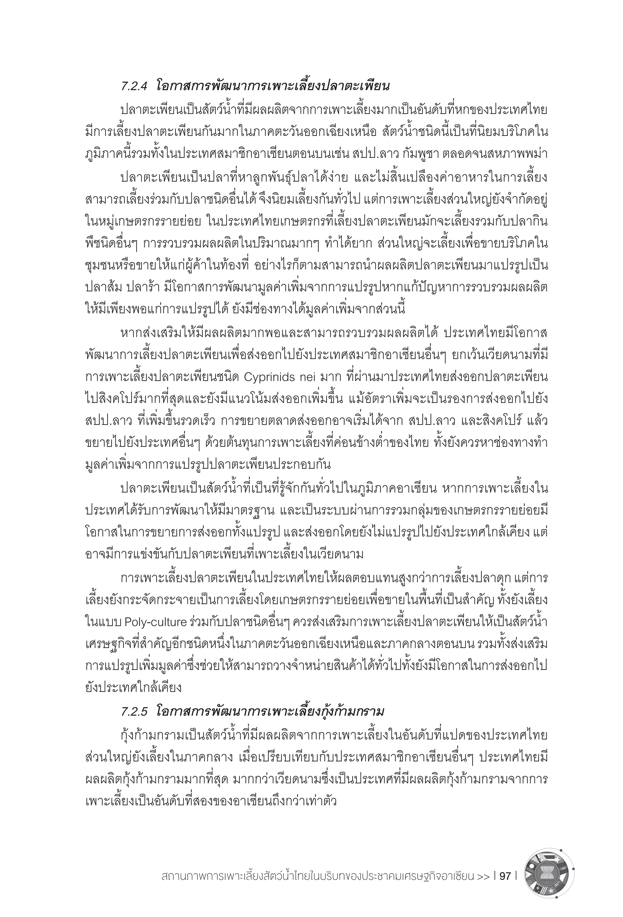 สถานภาพการเพาะเลี้ยงสัตว์น�้ำไทยในบริบทของประชาคมเศรษฐกิจอาเซียน >> I 97 I
	 7.2.4	 โอกาสการพัฒนาการเพาะเลี้ยงปลาตะเพียน
	 ปลาตะเพียนเป็นสัตว์น�้ำที่มีผลผลิตจากการเพาะเลี้ยงมากเป็นอันดับที่หกของประเทศไทย
มีการเลี้ยงปลาตะเพียนกันมากในภาคตะวันออกเฉียงเหนือ สัตว์น�้ำชนิดนี้เป็นที่นิยมบริโภคใน
ภูมิภาคนี้รวมทั้งในประเทศสมาชิกอาเซียนตอนบนเช่น สปป.ลาว กัมพูชา ตลอดจนสหภาพพม่า
	 ปลาตะเพียนเป็นปลาที่หาลูกพันธุ์ปลาได้ง่าย และไม่สิ้นเปลืองค่าอาหารในการเลี้ยง
สามารถเลี้ยงร่วมกับปลาชนิดอื่นได้จึงนิยมเลี้ยงกันทั่วไปแต่การเพาะเลี้ยงส่วนใหญ่ยังจ�ำกัดอยู่
ในหมู่เกษตรกรรายย่อย ในประเทศไทยเกษตรกรที่เลี้ยงปลาตะเพียนมักจะเลี้ยงรวมกับปลากิน
พืชนิดอื่นๆ การรวบรวมผลผลิตในปริมาณมากๆ ท�ำได้ยาก ส่วนใหญ่จะเลี้ยงเพื่อขายบริโภคใน
ชุมชนหรือขายให้แก่ผู้ค้าในท้องที่ อย่างไรก็ตามสามารถน�ำผลผลิตปลาตะเพียนมาแปรรูปเป็น
ปลาส้ม ปลาร้า มีโอกาสการพัฒนามูลค่าเพิ่มจากการแปรรูปหากแก้ปัญหาการรวบรวมผลผลิต
ให้มีเพียงพอแก่การแปรรูปได้ ยังมีช่องทางได้มูลค่าเพิ่มจากส่วนนี้
	 หากส่งเสริมให้มีผลผลิตมากพอและสามารถรวบรวมผลผลิตได้ ประเทศไทยมีโอกาส
พัฒนาการเลี้ยงปลาตะเพียนเพื่อส่งออกไปยังประเทศสมาชิกอาเซียนอื่นๆ ยกเว้นเวียดนามที่มี
การเพาะเลี้ยงปลาตะเพียนชนิด Cyprinids nei มาก ที่ผ่านมาประเทศไทยส่งออกปลาตะเพียน
ไปสิงคโปร์มากที่สุดและยังมีแนวโน้มส่งออกเพิ่มขึ้น แม้อัตราเพิ่มจะเป็นรองการส่งออกไปยัง
สปป.ลาว ที่เพิ่มขึ้นรวดเร็ว การขยายตลาดส่งออกอาจเริ่มได้จาก สปป.ลาว และสิงคโปร์ แล้ว
ขยายไปยังประเทศอื่นๆ ด้วยต้นทุนการเพาะเลี้ยงที่ค่อนข้างต�่ำของไทย ทั้งยังควรหาช่องทางท�ำ
มูลค่าเพิ่มจากการแปรรูปปลาตะเพียนประกอบกัน
	 ปลาตะเพียนเป็นสัตว์น�้ำที่เป็นที่รู้จักกันทั่วไปในภูมิภาคอาเซียน หากการเพาะเลี้ยงใน
ประเทศได้รับการพัฒนาให้มีมาตรฐาน และเป็นระบบผ่านการรวมกลุ่มของเกษตรกรรายย่อยมี
โอกาสในการขยายการส่งออกทั้งแปรรูปและส่งออกโดยยังไม่แปรรูปไปยังประเทศใกล้เคียงแต่
อาจมีการแข่งขันกับปลาตะเพียนที่เพาะเลี้ยงในเวียดนาม
	 การเพาะเลี้ยงปลาตะเพียนในประเทศไทยให้ผลตอบแทนสูงกว่าการเลี้ยงปลาดุกแต่การ
เลี้ยงยังกระจัดกระจายเป็นการเลี้ยงโดยเกษตรกรรายย่อยเพื่อขายในพื้นที่เป็นส�ำคัญทั้งยังเลี้ยง
ในแบบPoly-cultureร่วมกับปลาชนิดอื่นๆควรส่งเสริมการเพาะเลี้ยงปลาตะเพียนให้เป็นสัตว์น�้ำ
เศรษฐกิจที่ส�ำคัญอีกชนิดหนึ่งในภาคตะวันออกเฉียงเหนือและภาคกลางตอนบนรวมทั้งส่งเสริม
การแปรรูปเพิ่มมูลค่าซึ่งช่วยให้สามารถวางจ�ำหน่ายสินค้าได้ทั่วไปทั้งยังมีโอกาสในการส่งออกไป
ยังประเทศใกล้เคียง
	 7.2.5	 โอกาสการพัฒนาการเพาะเลี้ยงกุ้งก้ามกราม
	 กุ้งก้ามกรามเป็นสัตว์น�้ำที่มีผลผลิตจากการเพาะเลี้ยงในอันดับที่แปดของประเทศไทย
ส่วนใหญ่ยังเลี้ยงในภาคกลาง เมื่อเปรียบเทียบกับประเทศสมาชิกอาเซียนอื่นๆ ประเทศไทยมี
ผลผลิตกุ้งก้ามกรามมากที่สุด มากกว่าเวียดนามซึ่งเป็นประเทศที่มีผลผลิตกุ้งก้ามกรามจากการ
เพาะเลี้ยงเป็นอันดับที่สองของอาเซียนถึงกว่าเท่าตัว
 