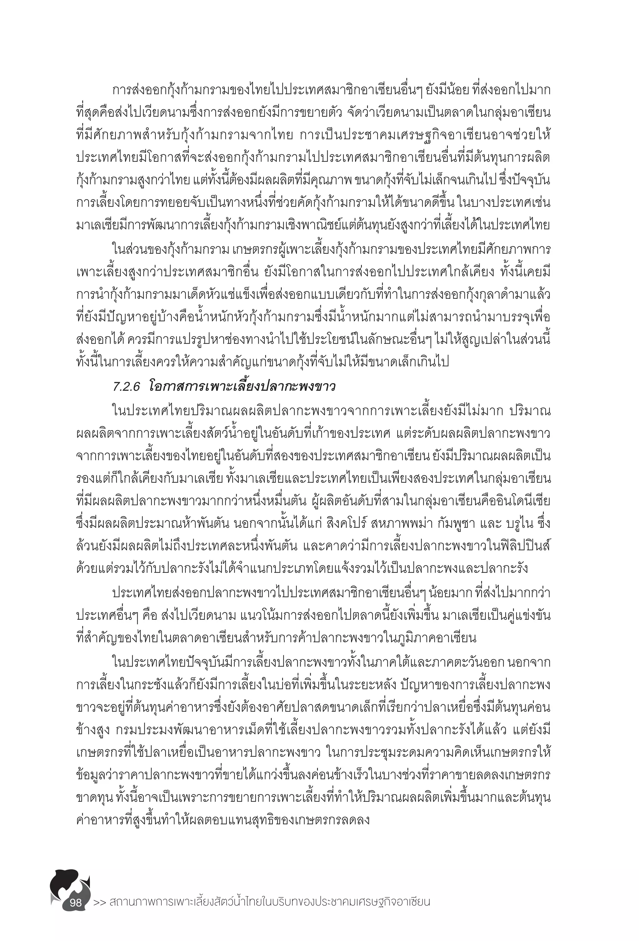 >> สถานภาพการเพาะเลี้ยงสัตว์น�้ำไทยในบริบทของประชาคมเศรษฐกิจอาเซียน98
	 การส่งออกกุ้งก้ามกรามของไทยไปประเทศสมาชิกอาเซียนอื่นๆยังมีน้อยที่ส่งออกไปมาก
ที่สุดคือส่งไปเวียดนามซึ่งการส่งออกยังมีการขยายตัว จัดว่าเวียดนามเป็นตลาดในกลุ่มอาเซียน
ที่มีศักยภาพส�ำหรับกุ้งก้ามกรามจากไทย การเป็นประชาคมเศรษฐกิจอาเซียนอาจช่วยให้
ประเทศไทยมีโอกาสที่จะส่งออกกุ้งก้ามกรามไปประเทศสมาชิกอาเซียนอื่นที่มีต้นทุนการผลิต
กุ้งก้ามกรามสูงกว่าไทยแต่ทั้งนี้ต้องมีผลผลิตที่มีคุณภาพขนาดกุ้งที่จับไม่เล็กจนเกินไปซึ่งปัจจุบัน
การเลี้ยงโดยการทยอยจับเป็นทางหนึ่งที่ช่วยคัดกุ้งก้ามกรามให้ได้ขนาดดีขึ้นในบางประเทศเช่น
มาเลเซียมีการพัฒนาการเลี้ยงกุ้งก้ามกรามเชิงพาณิชย์แต่ต้นทุนยังสูงกว่าที่เลี้ยงได้ในประเทศไทย
	 ในส่วนของกุ้งก้ามกรามเกษตรกรผู้เพาะเลี้ยงกุ้งก้ามกรามของประเทศไทยมีศักยภาพการ
เพาะเลี้ยงสูงกว่าประเทศสมาชิกอื่น ยังมีโอกาสในการส่งออกไปประเทศใกล้เคียง ทั้งนี้เคยมี
การน�ำกุ้งก้ามกรามมาเด็ดหัวแช่แข็งเพื่อส่งออกแบบเดียวกับที่ท�ำในการส่งออกกุ้งกุลาด�ำมาแล้ว
ที่ยังมีปัญหาอยู่บ้างคือน�้ำหนักหัวกุ้งก้ามกรามซึ่งมีน�้ำหนักมากแต่ไม่สามารถน�ำมาบรรจุเพื่อ
ส่งออกได้ควรมีการแปรรูปหาช่องทางน�ำไปใช้ประโยชน์ในลักษณะอื่นๆไม่ให้สูญเปล่าในส่วนนี้
ทั้งนี้ในการเลี้ยงควรให้ความส�ำคัญแก่ขนาดกุ้งที่จับไม่ให้มีขนาดเล็กเกินไป
	 7.2.6	 โอกาสการเพาะเลี้ยงปลากะพงขาว
	 ในประเทศไทยปริมาณผลผลิตปลากะพงขาวจากการเพาะเลี้ยงยังมีไม่มาก ปริมาณ
ผลผลิตจากการเพาะเลี้ยงสัตว์น�้ำอยู่ในอันดับที่เก้าของประเทศ แต่ระดับผลผลิตปลากะพงขาว
จากการเพาะเลี้ยงของไทยอยู่ในอันดับที่สองของประเทศสมาชิกอาเซียนยังมีปริมาณผลผลิตเป็น
รองแต่ก็ใกล้เคียงกับมาเลเซียทั้งมาเลเซียและประเทศไทยเป็นเพียงสองประเทศในกลุ่มอาเซียน
ที่มีผลผลิตปลากะพงขาวมากกว่าหนึ่งหมื่นตัน ผู้ผลิตอันดับที่สามในกลุ่มอาเซียนคืออินโดนีเซีย
ซึ่งมีผลผลิตประมาณห้าพันตัน นอกจากนั้นได้แก่ สิงคโปร์ สหภาพพม่า กัมพูชา และ บรูไน ซึ่ง
ล้วนยังมีผลผลิตไม่ถึงประเทศละหนึ่งพันตัน และคาดว่ามีการเลี้ยงปลากะพงขาวในฟิลิปปินส์
ด้วยแต่รวมไว้กับปลากะรังไม่ได้จ�ำแนกประเภทโดยแจ้งรวมไว้เป็นปลากะพงและปลากะรัง
	 ประเทศไทยส่งออกปลากะพงขาวไปประเทศสมาชิกอาเซียนอื่นๆน้อยมากที่ส่งไปมากกว่า
ประเทศอื่นๆ คือ ส่งไปเวียดนาม แนวโน้มการส่งออกไปตลาดนี้ยังเพิ่มขึ้น มาเลเซียเป็นคู่แข่งขัน
ที่ส�ำคัญของไทยในตลาดอาเซียนส�ำหรับการค้าปลากะพงขาวในภูมิภาคอาเซียน
	 ในประเทศไทยปัจจุบันมีการเลี้ยงปลากะพงขาวทั้งในภาคใต้และภาคตะวันออกนอกจาก
การเลี้ยงในกระชังแล้วก็ยังมีการเลี้ยงในบ่อที่เพิ่มขึ้นในระยะหลัง ปัญหาของการเลี้ยงปลากะพง
ขาวจะอยู่ที่ต้นทุนค่าอาหารซึ่งยังต้องอาศัยปลาสดขนาดเล็กที่เรียกว่าปลาเหยื่อซึ่งมีต้นทุนค่อน
ข้างสูง กรมประมงพัฒนาอาหารเม็ดที่ใช้เลี้ยงปลากะพงขาวรวมทั้งปลากะรังได้แล้ว แต่ยังมี
เกษตรกรที่ใช้ปลาเหยื่อเป็นอาหารปลากะพงขาว ในการประชุมระดมความคิดเห็นเกษตรกรให้
ข้อมูลว่าราคาปลากะพงขาวที่ขายได้แกว่งขึ้นลงค่อนข้างเร็วในบางช่วงที่ราคาขายลดลงเกษตรกร
ขาดทุนทั้งนี้อาจเป็นเพราะการขยายการเพาะเลี้ยงที่ท�ำให้ปริมาณผลผลิตเพิ่มขึ้นมากและต้นทุน
ค่าอาหารที่สูงขึ้นท�ำให้ผลตอบแทนสุทธิของเกษตรกรลดลง
 