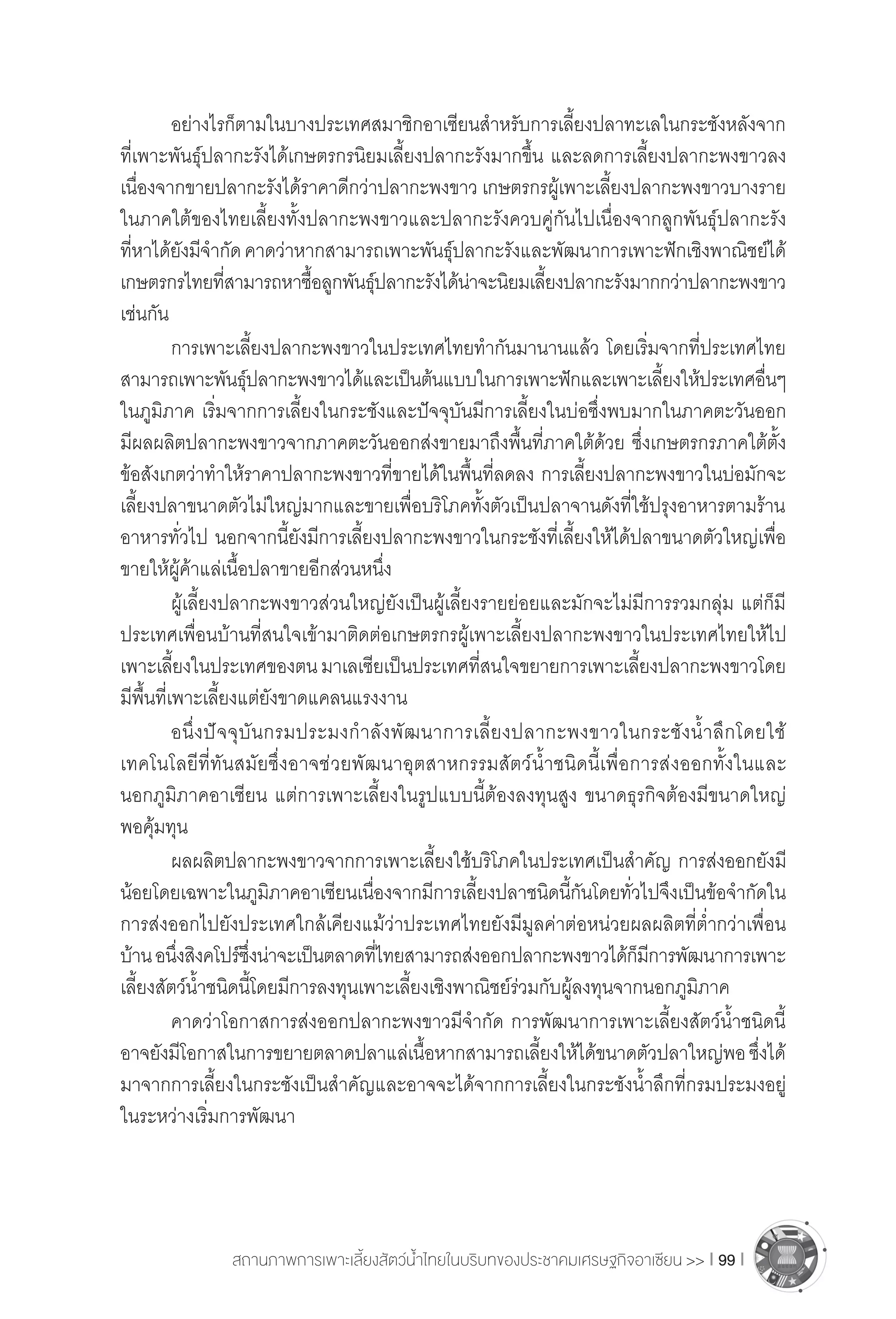 สถานภาพการเพาะเลี้ยงสัตว์น�้ำไทยในบริบทของประชาคมเศรษฐกิจอาเซียน >> I 99 I
	 อย่างไรก็ตามในบางประเทศสมาชิกอาเซียนส�ำหรับการเลี้ยงปลาทะเลในกระชังหลังจาก
ที่เพาะพันธุ์ปลากะรังได้เกษตรกรนิยมเลี้ยงปลากะรังมากขึ้น และลดการเลี้ยงปลากะพงขาวลง
เนื่องจากขายปลากะรังได้ราคาดีกว่าปลากะพงขาว เกษตรกรผู้เพาะเลี้ยงปลากะพงขาวบางราย
ในภาคใต้ของไทยเลี้ยงทั้งปลากะพงขาวและปลากะรังควบคู่กันไปเนื่องจากลูกพันธุ์ปลากะรัง
ที่หาได้ยังมีจ�ำกัดคาดว่าหากสามารถเพาะพันธุ์ปลากะรังและพัฒนาการเพาะฟักเชิงพาณิชย์ได้
เกษตรกรไทยที่สามารถหาซื้อลูกพันธุ์ปลากะรังได้น่าจะนิยมเลี้ยงปลากะรังมากกว่าปลากะพงขาว
เช่นกัน
	 การเพาะเลี้ยงปลากะพงขาวในประเทศไทยท�ำกันมานานแล้ว โดยเริ่มจากที่ประเทศไทย
สามารถเพาะพันธุ์ปลากะพงขาวได้และเป็นต้นแบบในการเพาะฟักและเพาะเลี้ยงให้ประเทศอื่นๆ
ในภูมิภาค เริ่มจากการเลี้ยงในกระชังและปัจจุบันมีการเลี้ยงในบ่อซึ่งพบมากในภาคตะวันออก
มีผลผลิตปลากะพงขาวจากภาคตะวันออกส่งขายมาถึงพื้นที่ภาคใต้ด้วย ซึ่งเกษตรกรภาคใต้ตั้ง
ข้อสังเกตว่าท�ำให้ราคาปลากะพงขาวที่ขายได้ในพื้นที่ลดลง การเลี้ยงปลากะพงขาวในบ่อมักจะ
เลี้ยงปลาขนาดตัวไม่ใหญ่มากและขายเพื่อบริโภคทั้งตัวเป็นปลาจานดังที่ใช้ปรุงอาหารตามร้าน
อาหารทั่วไป นอกจากนี้ยังมีการเลี้ยงปลากะพงขาวในกระชังที่เลี้ยงให้ได้ปลาขนาดตัวใหญ่เพื่อ
ขายให้ผู้ค้าแล่เนื้อปลาขายอีกส่วนหนึ่ง
	 ผู้เลี้ยงปลากะพงขาวส่วนใหญ่ยังเป็นผู้เลี้ยงรายย่อยและมักจะไม่มีการรวมกลุ่ม แต่ก็มี
ประเทศเพื่อนบ้านที่สนใจเข้ามาติดต่อเกษตรกรผู้เพาะเลี้ยงปลากะพงขาวในประเทศไทยให้ไป
เพาะเลี้ยงในประเทศของตนมาเลเซียเป็นประเทศที่สนใจขยายการเพาะเลี้ยงปลากะพงขาวโดย
มีพื้นที่เพาะเลี้ยงแต่ยังขาดแคลนแรงงาน
	 อนึ่งปัจจุบันกรมประมงก�ำลังพัฒนาการเลี้ยงปลากะพงขาวในกระชังน�้ำลึกโดยใช้
เทคโนโลยีที่ทันสมัยซึ่งอาจช่วยพัฒนาอุตสาหกรรมสัตว์น�้ำชนิดนี้เพื่อการส่งออกทั้งในและ
นอกภูมิภาคอาเซียน แต่การเพาะเลี้ยงในรูปแบบนี้ต้องลงทุนสูง ขนาดธุรกิจต้องมีขนาดใหญ่
พอคุ้มทุน
	 ผลผลิตปลากะพงขาวจากการเพาะเลี้ยงใช้บริโภคในประเทศเป็นส�ำคัญ การส่งออกยังมี
น้อยโดยเฉพาะในภูมิภาคอาเซียนเนื่องจากมีการเลี้ยงปลาชนิดนี้กันโดยทั่วไปจึงเป็นข้อจ�ำกัดใน
การส่งออกไปยังประเทศใกล้เคียงแม้ว่าประเทศไทยยังมีมูลค่าต่อหน่วยผลผลิตที่ต�่ำกว่าเพื่อน
บ้านอนึ่งสิงคโปร์ซึ่งน่าจะเป็นตลาดที่ไทยสามารถส่งออกปลากะพงขาวได้ก็มีการพัฒนาการเพาะ
เลี้ยงสัตว์น�้ำชนิดนี้โดยมีการลงทุนเพาะเลี้ยงเชิงพาณิชย์ร่วมกับผู้ลงทุนจากนอกภูมิภาค
	 คาดว่าโอกาสการส่งออกปลากะพงขาวมีจ�ำกัด การพัฒนาการเพาะเลี้ยงสัตว์น�้ำชนิดนี้
อาจยังมีโอกาสในการขยายตลาดปลาแล่เนื้อหากสามารถเลี้ยงให้ได้ขนาดตัวปลาใหญ่พอซึ่งได้
มาจากการเลี้ยงในกระชังเป็นส�ำคัญและอาจจะได้จากการเลี้ยงในกระชังน�้ำลึกที่กรมประมงอยู่
ในระหว่างเริ่มการพัฒนา
 