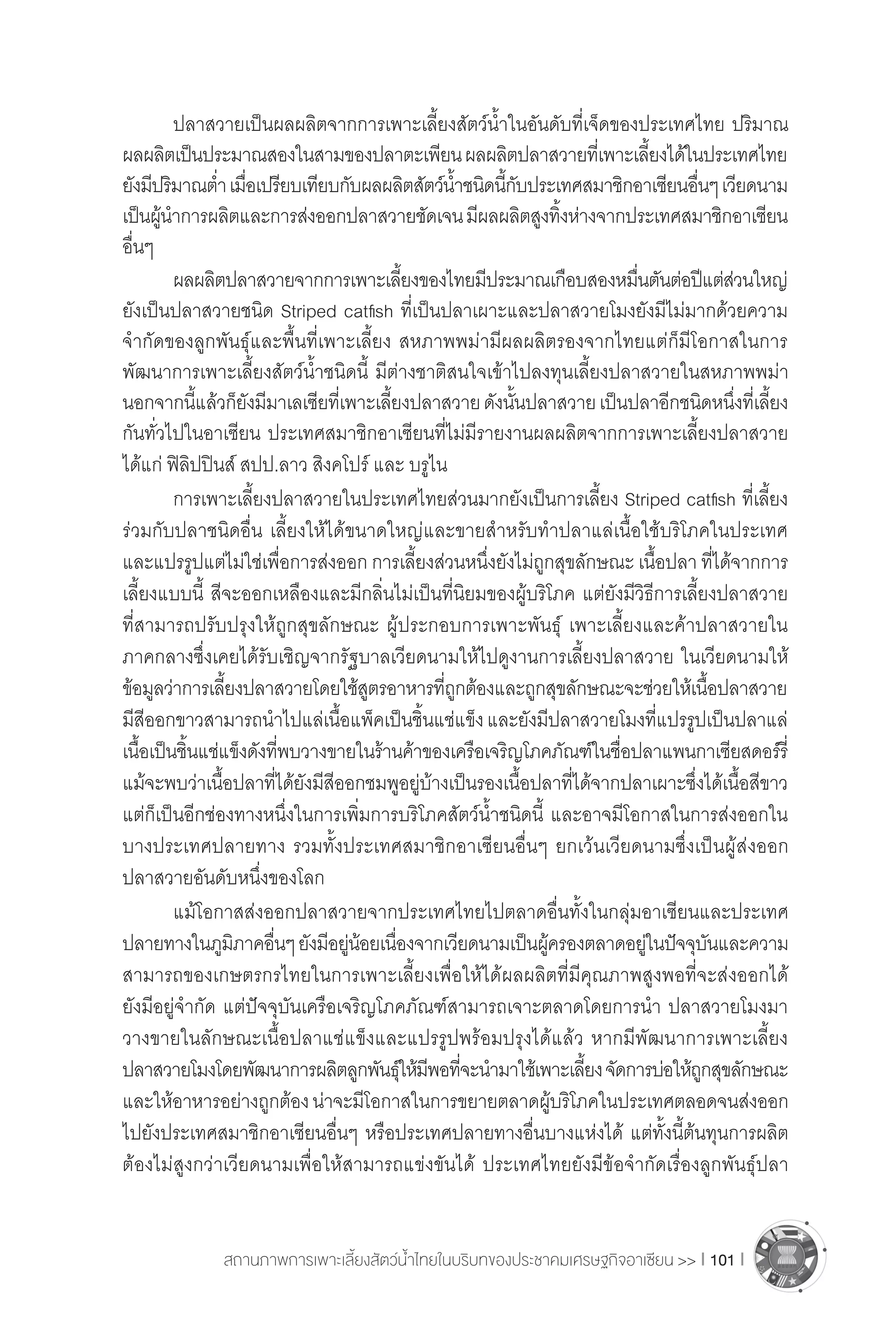 สถานภาพการเพาะเลี้ยงสัตว์น�้ำไทยในบริบทของประชาคมเศรษฐกิจอาเซียน >> I 101 I
	 ปลาสวายเป็นผลผลิตจากการเพาะเลี้ยงสัตว์น�้ำในอันดับที่เจ็ดของประเทศไทย ปริมาณ
ผลผลิตเป็นประมาณสองในสามของปลาตะเพียนผลผลิตปลาสวายที่เพาะเลี้ยงได้ในประเทศไทย
ยังมีปริมาณต�่ำเมื่อเปรียบเทียบกับผลผลิตสัตว์น�้ำชนิดนี้กับประเทศสมาชิกอาเซียนอื่นๆเวียดนาม
เป็นผู้น�ำการผลิตและการส่งออกปลาสวายชัดเจนมีผลผลิตสูงทิ้งห่างจากประเทศสมาชิกอาเซียน
อื่นๆ
	 ผลผลิตปลาสวายจากการเพาะเลี้ยงของไทยมีประมาณเกือบสองหมื่นตันต่อปีแต่ส่วนใหญ่
ยังเป็นปลาสวายชนิด Striped catfish ที่เป็นปลาเผาะและปลาสวายโมงยังมีไม่มากด้วยความ
จ�ำกัดของลูกพันธุ์และพื้นที่เพาะเลี้ยง สหภาพพม่ามีผลผลิตรองจากไทยแต่ก็มีโอกาสในการ
พัฒนาการเพาะเลี้ยงสัตว์น�้ำชนิดนี้ มีต่างชาติสนใจเข้าไปลงทุนเลี้ยงปลาสวายในสหภาพพม่า
นอกจากนี้แล้วก็ยังมีมาเลเซียที่เพาะเลี้ยงปลาสวายดังนั้นปลาสวายเป็นปลาอีกชนิดหนึ่งที่เลี้ยง
กันทั่วไปในอาเซียน ประเทศสมาชิกอาเซียนที่ไม่มีรายงานผลผลิตจากการเพาะเลี้ยงปลาสวาย
ได้แก่ ฟิลิปปินส์ สปป.ลาว สิงคโปร์ และ บรูไน
	 การเพาะเลี้ยงปลาสวายในประเทศไทยส่วนมากยังเป็นการเลี้ยง Striped catfish ที่เลี้ยง
ร่วมกับปลาชนิดอื่น เลี้ยงให้ได้ขนาดใหญ่และขายส�ำหรับท�ำปลาแล่เนื้อใช้บริโภคในประเทศ
และแปรรูปแต่ไม่ใช่เพื่อการส่งออก การเลี้ยงส่วนหนึ่งยังไม่ถูกสุขลักษณะ เนื้อปลา ที่ได้จากการ
เลี้ยงแบบนี้ สีจะออกเหลืองและมีกลิ่นไม่เป็นที่นิยมของผู้บริโภค แต่ยังมีวิธีการเลี้ยงปลาสวาย
ที่สามารถปรับปรุงให้ถูกสุขลักษณะ ผู้ประกอบการเพาะพันธุ์ เพาะเลี้ยงและค้าปลาสวายใน
ภาคกลางซึ่งเคยได้รับเชิญจากรัฐบาลเวียดนามให้ไปดูงานการเลี้ยงปลาสวาย ในเวียดนามให้
ข้อมูลว่าการเลี้ยงปลาสวายโดยใช้สูตรอาหารที่ถูกต้องและถูกสุขลักษณะจะช่วยให้เนื้อปลาสวาย
มีสีออกขาวสามารถน�ำไปแล่เนื้อแพ็คเป็นชิ้นแช่แข็งและยังมีปลาสวายโมงที่แปรรูปเป็นปลาแล่
เนื้อเป็นชิ้นแช่แข็งดังที่พบวางขายในร้านค้าของเครือเจริญโภคภัณฑ์ในชื่อปลาแพนกาเซียสดอร์รี่
แม้จะพบว่าเนื้อปลาที่ได้ยังมีสีออกชมพูอยู่บ้างเป็นรองเนื้อปลาที่ได้จากปลาเผาะซึ่งได้เนื้อสีขาว
แต่ก็เป็นอีกช่องทางหนึ่งในการเพิ่มการบริโภคสัตว์น�้ำชนิดนี้ และอาจมีโอกาสในการส่งออกใน
บางประเทศปลายทาง รวมทั้งประเทศสมาชิกอาเซียนอื่นๆ ยกเว้นเวียดนามซึ่งเป็นผู้ส่งออก
ปลาสวายอันดับหนึ่งของโลก
	 แม้โอกาสส่งออกปลาสวายจากประเทศไทยไปตลาดอื่นทั้งในกลุ่มอาเซียนและประเทศ
ปลายทางในภูมิภาคอื่นๆยังมีอยู่น้อยเนื่องจากเวียดนามเป็นผู้ครองตลาดอยู่ในปัจจุบันและความ
สามารถของเกษตรกรไทยในการเพาะเลี้ยงเพื่อให้ได้ผลผลิตที่มีคุณภาพสูงพอที่จะส่งออกได้
ยังมีอยู่จ�ำกัด แต่ปัจจุบันเครือเจริญโภคภัณฑ์สามารถเจาะตลาดโดยการน�ำ ปลาสวายโมงมา
วางขายในลักษณะเนื้อปลาแช่แข็งและแปรรูปพร้อมปรุงได้แล้ว หากมีพัฒนาการเพาะเลี้ยง
ปลาสวายโมงโดยพัฒนาการผลิตลูกพันธุ์ให้มีพอที่จะน�ำมาใช้เพาะเลี้ยงจัดการบ่อให้ถูกสุขลักษณะ
และให้อาหารอย่างถูกต้องน่าจะมีโอกาสในการขยายตลาดผู้บริโภคในประเทศตลอดจนส่งออก
ไปยังประเทศสมาชิกอาเซียนอื่นๆ หรือประเทศปลายทางอื่นบางแห่งได้ แต่ทั้งนี้ต้นทุนการผลิต
ต้องไม่สูงกว่าเวียดนามเพื่อให้สามารถแข่งขันได้ ประเทศไทยยังมีข้อจ�ำกัดเรื่องลูกพันธุ์ปลา
 