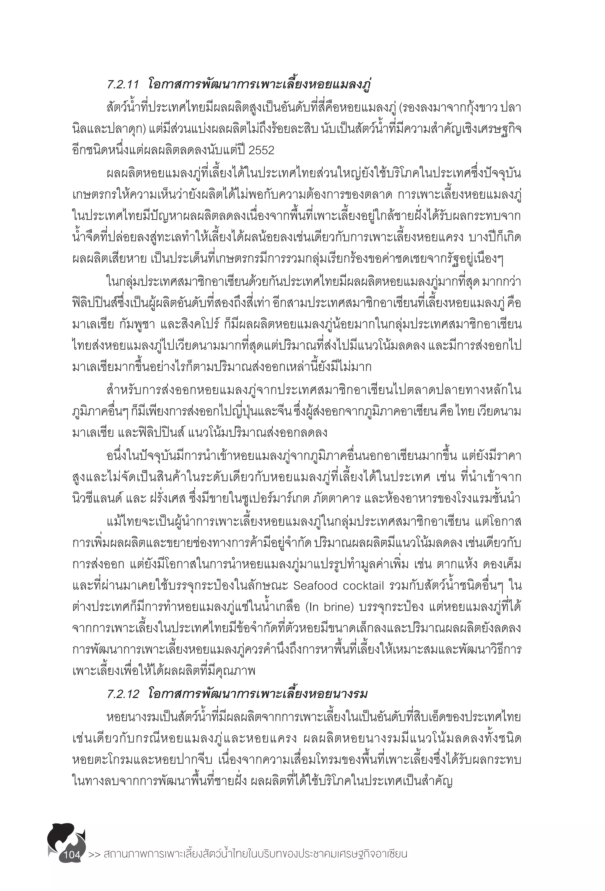 >> สถานภาพการเพาะเลี้ยงสัตว์น�้ำไทยในบริบทของประชาคมเศรษฐกิจอาเซียน104
	 7.2.11		 โอกาสการพัฒนาการเพาะเลี้ยงหอยแมลงภู่
	 สัตว์น�้ำที่ประเทศไทยมีผลผลิตสูงเป็นอันดับที่สี่คือหอยแมลงภู่(รองลงมาจากกุ้งขาวปลา
นิลและปลาดุก)แต่มีส่วนแบ่งผลผลิตไม่ถึงร้อยละสิบนับเป็นสัตว์น�้ำที่มีความส�ำคัญเชิงเศรษฐกิจ
อีกชนิดหนึ่งแต่ผลผลิตลดลงนับแต่ปี 2552
	 ผลผลิตหอยแมลงภู่ที่เลี้ยงได้ในประเทศไทยส่วนใหญ่ยังใช้บริโภคในประเทศซึ่งปัจจุบัน
เกษตรกรให้ความเห็นว่ายังผลิตได้ไม่พอกับความต้องการของตลาด การเพาะเลี้ยงหอยแมลงภู่
ในประเทศไทยมีปัญหาผลผลิตลดลงเนื่องจากพื้นที่เพาะเลี้ยงอยู่ใกล้ชายฝั่งได้รับผลกระทบจาก
น�้ำจืดที่ปล่อยลงสู่ทะเลท�ำให้เลี้ยงได้ผลน้อยลงเช่นเดียวกับการเพาะเลี้ยงหอยแครง บางปีก็เกิด
ผลผลิตเสียหาย เป็นประเด็นที่เกษตรกรมีการรวมกลุ่มเรียกร้องขอค่าชดเชยจากรัฐอยู่เนืองๆ
	 ในกลุ่มประเทศสมาชิกอาเซียนด้วยกันประเทศไทยมีผลผลิตหอยแมลงภู่มากที่สุดมากกว่า
ฟิลิปปินส์ซึ่งเป็นผู้ผลิตอันดับที่สองถึงสี่เท่าอีกสามประเทศสมาชิกอาเซียนที่เลี้ยงหอยแมลงภู่คือ
มาเลเซีย กัมพูชา และสิงคโปร์ ก็มีผลผลิตหอยแมลงภู่น้อยมากในกลุ่มประเทศสมาชิกอาเซียน
ไทยส่งหอยแมลงภู่ไปเวียดนามมากที่สุดแต่ปริมาณที่ส่งไปมีแนวโน้มลดลงและมีการส่งออกไป
มาเลเซียมากขึ้นอย่างไรก็ตามปริมาณส่งออกเหล่านี้ยังมีไม่มาก
	 ส�ำหรับการส่งออกหอยแมลงภู่จากประเทศสมาชิกอาเซียนไปตลาดปลายทางหลักใน
ภูมิภาคอื่นๆก็มีเพียงการส่งออกไปญี่ปุ่นและจีนซึ่งผู้ส่งออกจากภูมิภาคอาเซียนคือไทยเวียดนาม
มาเลเซีย และฟิลิปปินส์ แนวโน้มปริมาณส่งออกลดลง
	 อนึ่งในปัจจุบันมีการน�ำเข้าหอยแมลงภู่จากภูมิภาคอื่นนอกอาเซียนมากขึ้น แต่ยังมีราคา
สูงและไม่จัดเป็นสินค้าในระดับเดียวกับหอยแมลงภู่ที่เลี้ยงได้ในประเทศ เช่น ที่น�ำเข้าจาก
นิวซีแลนด์ และ ฝรั่งเศส ซึ่งมีขายในซูเปอร์มาร์เกต ภัตตาคาร และห้องอาหารของโรงแรมชั้นน�ำ
	 แม้ไทยจะเป็นผู้น�ำการเพาะเลี้ยงหอยแมลงภู่ในกลุ่มประเทศสมาชิกอาเซียน แต่โอกาส
การเพิ่มผลผลิตและขยายช่องทางการค้ามีอยู่จ�ำกัดปริมาณผลผลิตมีแนวโน้มลดลงเช่นเดียวกับ
การส่งออก แต่ยังมีโอกาสในการน�ำหอยแมลงภู่มาแปรรูปท�ำมูลค่าเพิ่ม เช่น ตากแห้ง ดองเค็ม
และที่ผ่านมาเคยใช้บรรจุกระป๋องในลักษณะ Seafood cocktail รวมกับสัตว์น�้ำชนิดอื่นๆ ใน
ต่างประเทศก็มีการท�ำหอยแมลงภู่แช่ในน�้ำเกลือ (In brine) บรรจุกระป๋อง แต่หอยแมลงภู่ที่ได้
จากการเพาะเลี้ยงในประเทศไทยมีข้อจ�ำกัดที่ตัวหอยมีขนาดเล็กลงและปริมาณผลผลิตยังลดลง
การพัฒนาการเพาะเลี้ยงหอยแมลงภู่ควรค�ำนึงถึงการหาพื้นที่เลี้ยงให้เหมาะสมและพัฒนาวิธีการ
เพาะเลี้ยงเพื่อให้ได้ผลผลิตที่มีคุณภาพ
	 7.2.12		 โอกาสการพัฒนาการเพาะเลี้ยงหอยนางรม
	 หอยนางรมเป็นสัตว์น�้ำที่มีผลผลิตจากการเพาะเลี้ยงในเป็นอันดับที่สิบเอ็ดของประเทศไทย
เช่นเดียวกับกรณีหอยแมลงภู่และหอยแครง ผลผลิตหอยนางรมมีแนวโน้มลดลงทั้งชนิด
หอยตะโกรมและหอยปากจีบ เนื่องจากความเสื่อมโทรมของพื้นที่เพาะเลี้ยงซึ่งได้รับผลกระทบ
ในทางลบจากการพัฒนาพื้นที่ชายฝั่ง ผลผลิตที่ได้ใช้บริโภคในประเทศเป็นส�ำคัญ
 