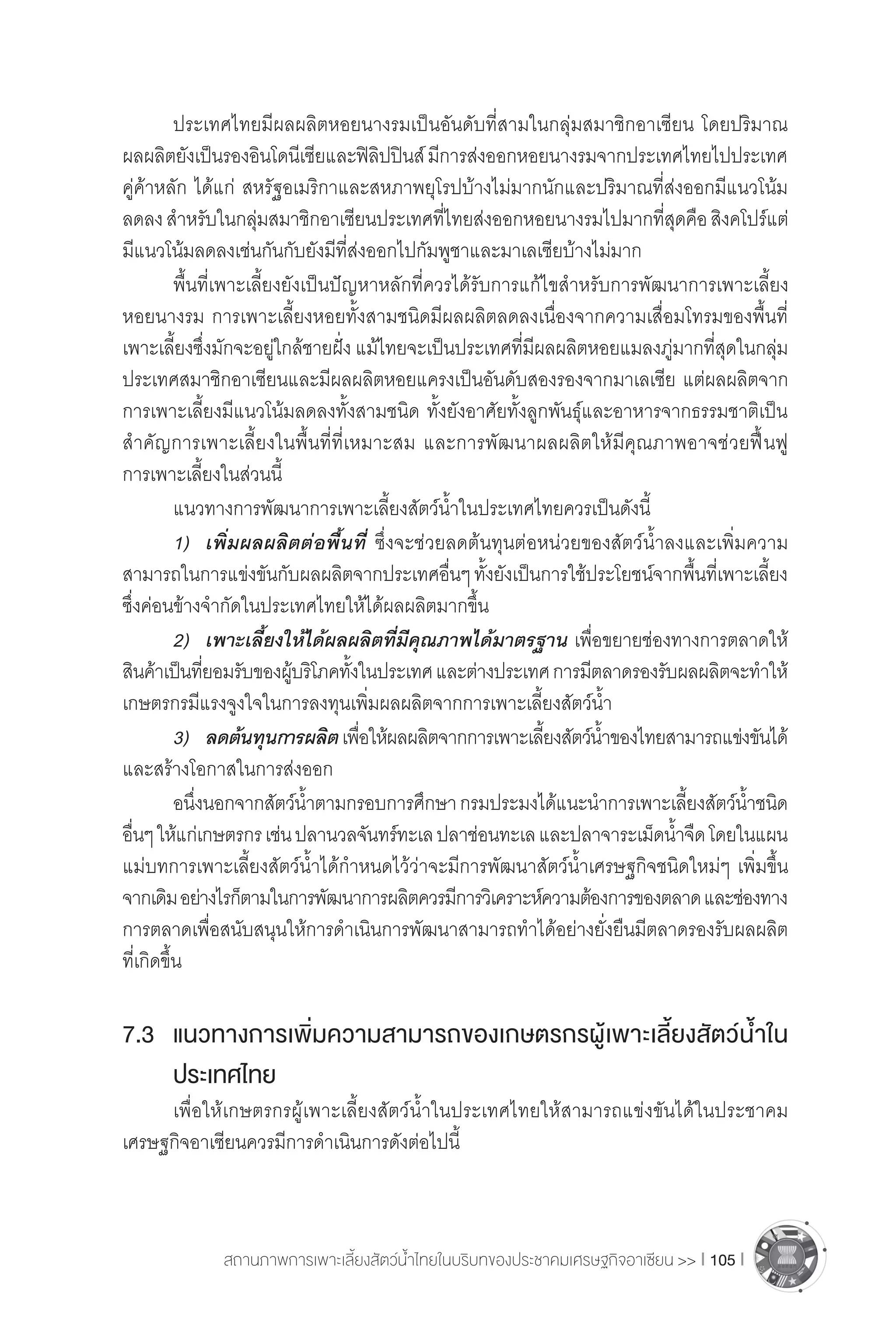 สถานภาพการเพาะเลี้ยงสัตว์น�้ำไทยในบริบทของประชาคมเศรษฐกิจอาเซียน >> I 105 I
	 ประเทศไทยมีผลผลิตหอยนางรมเป็นอันดับที่สามในกลุ่มสมาชิกอาเซียน โดยปริมาณ
ผลผลิตยังเป็นรองอินโดนีเซียและฟิลิปปินส์มีการส่งออกหอยนางรมจากประเทศไทยไปประเทศ
คู่ค้าหลัก ได้แก่ สหรัฐอเมริกาและสหภาพยุโรปบ้างไม่มากนักและปริมาณที่ส่งออกมีแนวโน้ม
ลดลงส�ำหรับในกลุ่มสมาชิกอาเซียนประเทศที่ไทยส่งออกหอยนางรมไปมากที่สุดคือสิงคโปร์แต่
มีแนวโน้มลดลงเช่นกันกับยังมีที่ส่งออกไปกัมพูชาและมาเลเซียบ้างไม่มาก
	 พื้นที่เพาะเลี้ยงยังเป็นปัญหาหลักที่ควรได้รับการแก้ไขส�ำหรับการพัฒนาการเพาะเลี้ยง
หอยนางรม การเพาะเลี้ยงหอยทั้งสามชนิดมีผลผลิตลดลงเนื่องจากความเสื่อมโทรมของพื้นที่
เพาะเลี้ยงซึ่งมักจะอยู่ใกล้ชายฝั่ง แม้ไทยจะเป็นประเทศที่มีผลผลิตหอยแมลงภู่มากที่สุดในกลุ่ม
ประเทศสมาชิกอาเซียนและมีผลผลิตหอยแครงเป็นอันดับสองรองจากมาเลเซีย แต่ผลผลิตจาก
การเพาะเลี้ยงมีแนวโน้มลดลงทั้งสามชนิด ทั้งยังอาศัยทั้งลูกพันธุ์และอาหารจากธรรมชาติเป็น
ส�ำคัญการเพาะเลี้ยงในพื้นที่ที่เหมาะสม และการพัฒนาผลผลิตให้มีคุณภาพอาจช่วยฟื้นฟู
การเพาะเลี้ยงในส่วนนี้
	 แนวทางการพัฒนาการเพาะเลี้ยงสัตว์น�้ำในประเทศไทยควรเป็นดังนี้
	 1)	 เพิ่มผลผลิตต่อพื้นที่ ซึ่งจะช่วยลดต้นทุนต่อหน่วยของสัตว์น�้ำลงและเพิ่มความ
สามารถในการแข่งขันกับผลผลิตจากประเทศอื่นๆทั้งยังเป็นการใช้ประโยชน์จากพื้นที่เพาะเลี้ยง
ซึ่งค่อนข้างจ�ำกัดในประเทศไทยให้ได้ผลผลิตมากขึ้น
	 2)	 เพาะเลี้ยงให้ได้ผลผลิตที่มีคุณภาพได้มาตรฐาน เพื่อขยายช่องทางการตลาดให้
สินค้าเป็นที่ยอมรับของผู้บริโภคทั้งในประเทศและต่างประเทศการมีตลาดรองรับผลผลิตจะท�ำให้
เกษตรกรมีแรงจูงใจในการลงทุนเพิ่มผลผลิตจากการเพาะเลี้ยงสัตว์น�้ำ
	 3) 	 ลดต้นทุนการผลิตเพื่อให้ผลผลิตจากการเพาะเลี้ยงสัตว์น�้ำของไทยสามารถแข่งขันได้
และสร้างโอกาสในการส่งออก
	 อนึ่งนอกจากสัตว์น�้ำตามกรอบการศึกษากรมประมงได้แนะน�ำการเพาะเลี้ยงสัตว์น�้ำชนิด
อื่นๆให้แก่เกษตรกรเช่นปลานวลจันทร์ทะเลปลาช่อนทะเลและปลาจาระเม็ดน�้ำจืดโดยในแผน
แม่บทการเพาะเลี้ยงสัตว์น�้ำได้ก�ำหนดไว้ว่าจะมีการพัฒนาสัตว์น�้ำเศรษฐกิจชนิดใหม่ๆ เพิ่มขึ้น
จากเดิมอย่างไรก็ตามในการพัฒนาการผลิตควรมีการวิเคราะห์ความต้องการของตลาดและช่องทาง
การตลาดเพื่อสนับสนุนให้การด�ำเนินการพัฒนาสามารถท�ำได้อย่างยั่งยืนมีตลาดรองรับผลผลิต
ที่เกิดขึ้น
7.3	 แนวทางการเพิ่มความสามารถของเกษตรกรผู้เพาะเลี้ยงสัตว์น�้ำใน
	 ประเทศไทย
	 เพื่อให้เกษตรกรผู้เพาะเลี้ยงสัตว์น�้ำในประเทศไทยให้สามารถแข่งขันได้ในประชาคม
เศรษฐกิจอาเซียนควรมีการด�ำเนินการดังต่อไปนี้
 