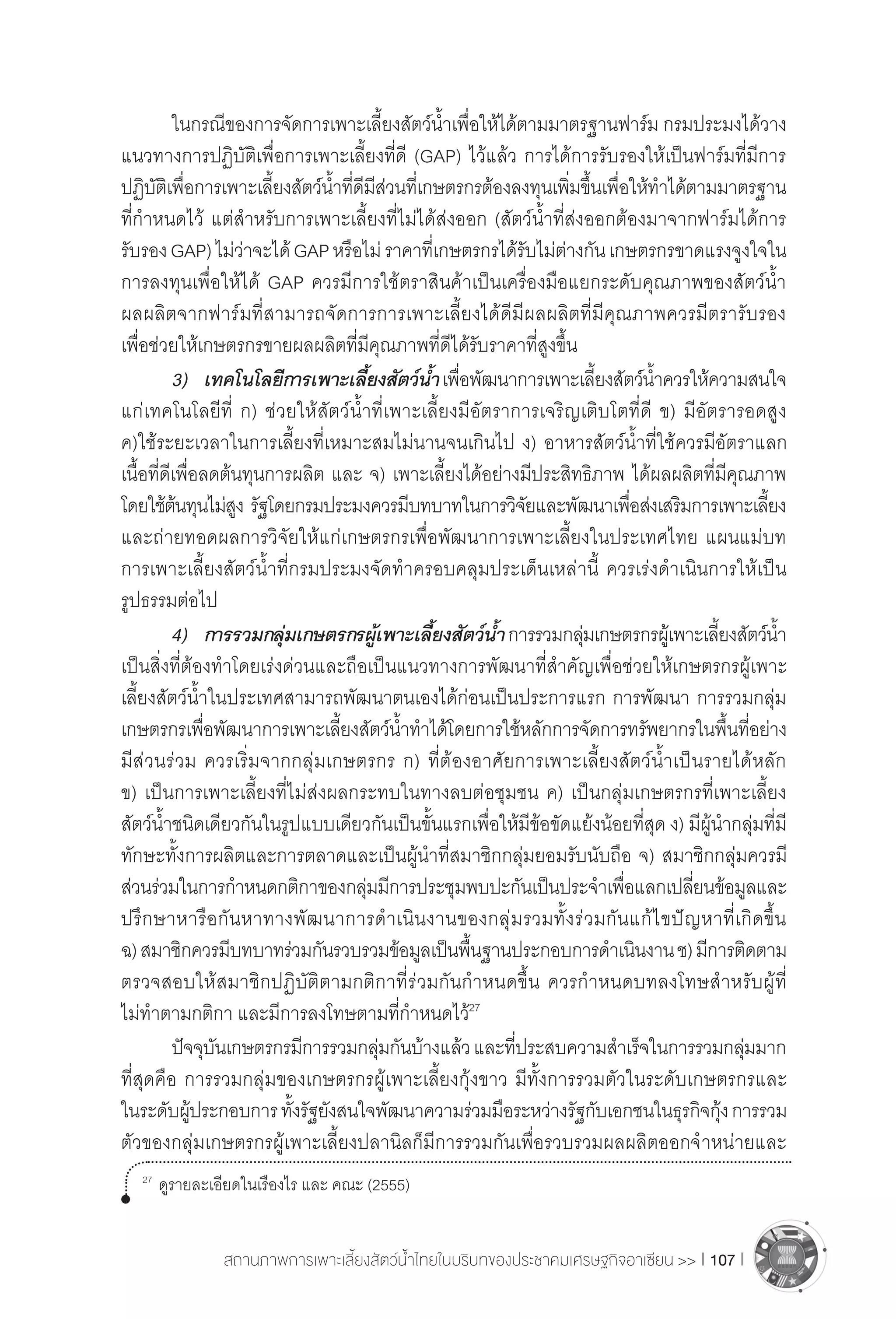 สถานภาพการเพาะเลี้ยงสัตว์น�้ำไทยในบริบทของประชาคมเศรษฐกิจอาเซียน >> I 107 I
	 ในกรณีของการจัดการเพาะเลี้ยงสัตว์น�้ำเพื่อให้ได้ตามมาตรฐานฟาร์ม กรมประมงได้วาง
แนวทางการปฏิบัติเพื่อการเพาะเลี้ยงที่ดี (GAP) ไว้แล้ว การได้การรับรองให้เป็นฟาร์มที่มีการ
ปฏิบัติเพื่อการเพาะเลี้ยงสัตว์น�้ำที่ดีมีส่วนที่เกษตรกรต้องลงทุนเพิ่มขึ้นเพื่อให้ท�ำได้ตามมาตรฐาน
ที่ก�ำหนดไว้ แต่ส�ำหรับการเพาะเลี้ยงที่ไม่ได้ส่งออก (สัตว์น�้ำที่ส่งออกต้องมาจากฟาร์มได้การ
รับรองGAP)ไม่ว่าจะได้GAPหรือไม่ราคาที่เกษตรกรได้รับไม่ต่างกันเกษตรกรขาดแรงจูงใจใน
การลงทุนเพื่อให้ได้ GAP ควรมีการใช้ตราสินค้าเป็นเครื่องมือแยกระดับคุณภาพของสัตว์น�้ำ
ผลผลิตจากฟาร์มที่สามารถจัดการการเพาะเลี้ยงได้ดีมีผลผลิตที่มีคุณภาพควรมีตรารับรอง
เพื่อช่วยให้เกษตรกรขายผลผลิตที่มีคุณภาพที่ดีได้รับราคาที่สูงขึ้น
	 3)	 เทคโนโลยีการเพาะเลี้ยงสัตว์น�้ำเพื่อพัฒนาการเพาะเลี้ยงสัตว์น�้ำควรให้ความสนใจ
แก่เทคโนโลยีที่ ก) ช่วยให้สัตว์น�้ำที่เพาะเลี้ยงมีอัตราการเจริญเติบโตที่ดี ข) มีอัตรารอดสูง
ค)ใช้ระยะเวลาในการเลี้ยงที่เหมาะสมไม่นานจนเกินไป ง) อาหารสัตว์น�้ำที่ใช้ควรมีอัตราแลก
เนื้อที่ดีเพื่อลดต้นทุนการผลิต และ จ) เพาะเลี้ยงได้อย่างมีประสิทธิภาพ ได้ผลผลิตที่มีคุณภาพ
โดยใช้ต้นทุนไม่สูง รัฐโดยกรมประมงควรมีบทบาทในการวิจัยและพัฒนาเพื่อส่งเสริมการเพาะเลี้ยง
และถ่ายทอดผลการวิจัยให้แก่เกษตรกรเพื่อพัฒนาการเพาะเลี้ยงในประเทศไทย แผนแม่บท
การเพาะเลี้ยงสัตว์น�้ำที่กรมประมงจัดท�ำครอบคลุมประเด็นเหล่านี้ ควรเร่งด�ำเนินการให้เป็น
รูปธรรมต่อไป
	 4)	 การรวมกลุ่มเกษตรกรผู้เพาะเลี้ยงสัตว์น�้ำการรวมกลุ่มเกษตรกรผู้เพาะเลี้ยงสัตว์น�้ำ
เป็นสิ่งที่ต้องท�ำโดยเร่งด่วนและถือเป็นแนวทางการพัฒนาที่ส�ำคัญเพื่อช่วยให้เกษตรกรผู้เพาะ
เลี้ยงสัตว์น�้ำในประเทศสามารถพัฒนาตนเองได้ก่อนเป็นประการแรก การพัฒนา การรวมกลุ่ม
เกษตรกรเพื่อพัฒนาการเพาะเลี้ยงสัตว์น�้ำท�ำได้โดยการใช้หลักการจัดการทรัพยากรในพื้นที่อย่าง
มีส่วนร่วม ควรเริ่มจากกลุ่มเกษตรกร ก) ที่ต้องอาศัยการเพาะเลี้ยงสัตว์น�้ำเป็นรายได้หลัก
ข) เป็นการเพาะเลี้ยงที่ไม่ส่งผลกระทบในทางลบต่อชุมชน ค) เป็นกลุ่มเกษตรกรที่เพาะเลี้ยง
สัตว์น�้ำชนิดเดียวกันในรูปแบบเดียวกันเป็นขั้นแรกเพื่อให้มีข้อขัดแย้งน้อยที่สุด ง) มีผู้น�ำกลุ่มที่มี
ทักษะทั้งการผลิตและการตลาดและเป็นผู้น�ำที่สมาชิกกลุ่มยอมรับนับถือ จ) สมาชิกกลุ่มควรมี
ส่วนร่วมในการก�ำหนดกติกาของกลุ่มมีการประชุมพบปะกันเป็นประจ�ำเพื่อแลกเปลี่ยนข้อมูลและ
ปรึกษาหารือกันหาทางพัฒนาการด�ำเนินงานของกลุ่มรวมทั้งร่วมกันแก้ไขปัญหาที่เกิดขึ้น
ฉ)สมาชิกควรมีบทบาทร่วมกันรวบรวมข้อมูลเป็นพื้นฐานประกอบการด�ำเนินงานช)มีการติดตาม
ตรวจสอบให้สมาชิกปฏิบัติตามกติกาที่ร่วมกันก�ำหนดขึ้น ควรก�ำหนดบทลงโทษส�ำหรับผู้ที่
ไม่ท�ำตามกติกา และมีการลงโทษตามที่ก�ำหนดไว้27
	 ปัจจุบันเกษตรกรมีการรวมกลุ่มกันบ้างแล้วและที่ประสบความส�ำเร็จในการรวมกลุ่มมาก
ที่สุดคือ การรวมกลุ่มของเกษตรกรผู้เพาะเลี้ยงกุ้งขาว มีทั้งการรวมตัวในระดับเกษตรกรและ
ในระดับผู้ประกอบการทั้งรัฐยังสนใจพัฒนาความร่วมมือระหว่างรัฐกับเอกชนในธุรกิจกุ้งการรวม
ตัวของกลุ่มเกษตรกรผู้เพาะเลี้ยงปลานิลก็มีการรวมกันเพื่อรวบรวมผลผลิตออกจ�ำหน่ายและ
27	
ดูรายละเอียดในเรืองไร และ คณะ (2555)
 