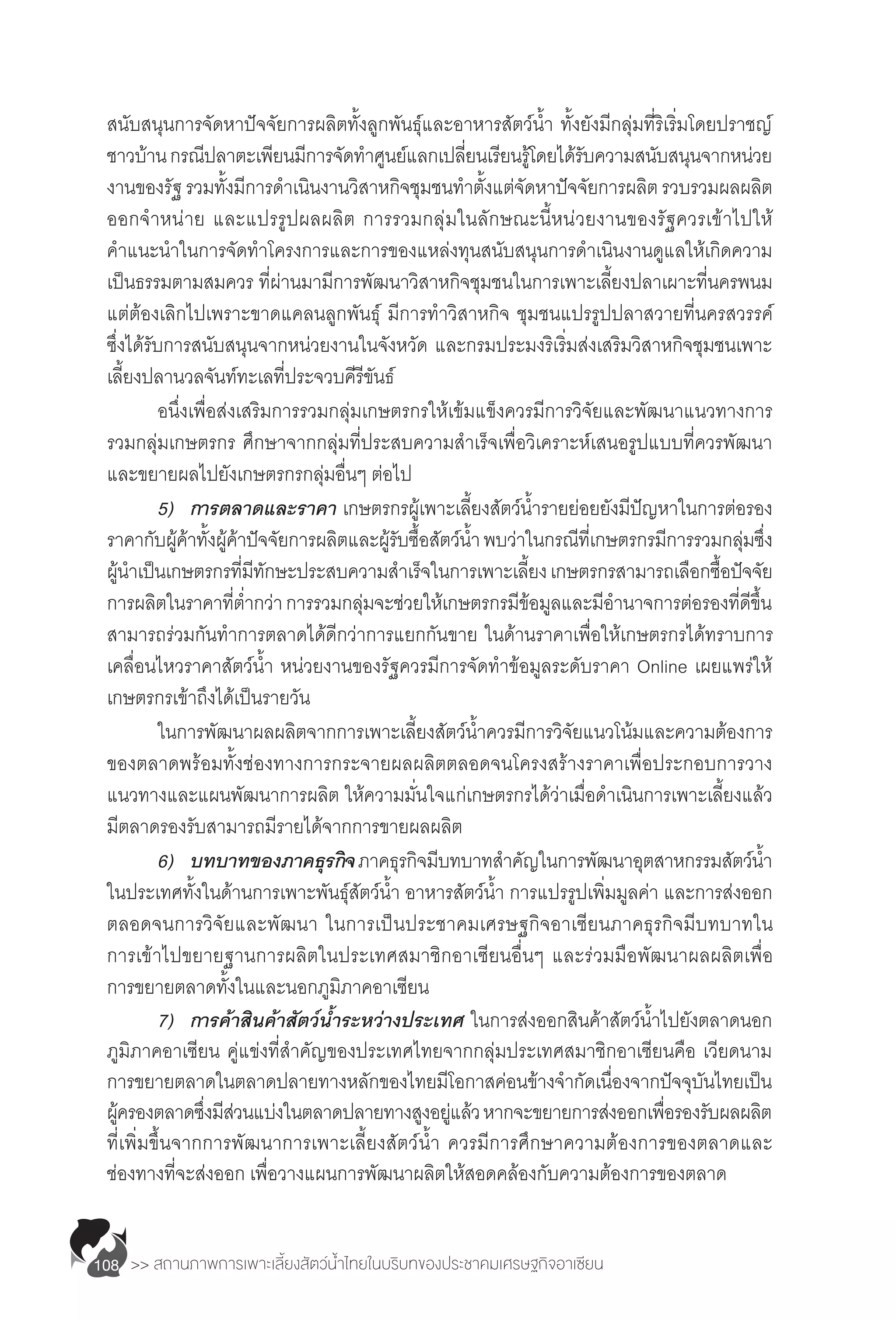 >> สถานภาพการเพาะเลี้ยงสัตว์น�้ำไทยในบริบทของประชาคมเศรษฐกิจอาเซียน108
สนับสนุนการจัดหาปัจจัยการผลิตทั้งลูกพันธุ์และอาหารสัตว์น�้ำ ทั้งยังมีกลุ่มที่ริเริ่มโดยปราชญ์
ชาวบ้านกรณีปลาตะเพียนมีการจัดท�ำศูนย์แลกเปลี่ยนเรียนรู้โดยได้รับความสนับสนุนจากหน่วย
งานของรัฐรวมทั้งมีการด�ำเนินงานวิสาหกิจชุมชนท�ำตั้งแต่จัดหาปัจจัยการผลิตรวบรวมผลผลิต
ออกจ�ำหน่าย และแปรรูปผลผลิต การรวมกลุ่มในลักษณะนี้หน่วยงานของรัฐควรเข้าไปให้
ค�ำแนะน�ำในการจัดท�ำโครงการและการของแหล่งทุนสนับสนุนการด�ำเนินงานดูแลให้เกิดความ
เป็นธรรมตามสมควร ที่ผ่านมามีการพัฒนาวิสาหกิจชุมชนในการเพาะเลี้ยงปลาเผาะที่นครพนม
แต่ต้องเลิกไปเพราะขาดแคลนลูกพันธุ์ มีการท�ำวิสาหกิจ ชุมชนแปรรูปปลาสวายที่นครสวรรค์
ซึ่งได้รับการสนับสนุนจากหน่วยงานในจังหวัด และกรมประมงริเริ่มส่งเสริมวิสาหกิจชุมชนเพาะ
เลี้ยงปลานวลจันท์ทะเลที่ประจวบคีรีขันธ์
	 อนึ่งเพื่อส่งเสริมการรวมกลุ่มเกษตรกรให้เข้มแข็งควรมีการวิจัยและพัฒนาแนวทางการ
รวมกลุ่มเกษตรกร ศึกษาจากกลุ่มที่ประสบความส�ำเร็จเพื่อวิเคราะห์เสนอรูปแบบที่ควรพัฒนา
และขยายผลไปยังเกษตรกรกลุ่มอื่นๆ ต่อไป
	 5)	 การตลาดและราคา เกษตรกรผู้เพาะเลี้ยงสัตว์น�้ำรายย่อยยังมีปัญหาในการต่อรอง
ราคากับผู้ค้าทั้งผู้ค้าปัจจัยการผลิตและผู้รับซื้อสัตว์น�้ำพบว่าในกรณีที่เกษตรกรมีการรวมกลุ่มซึ่ง
ผู้น�ำเป็นเกษตรกรที่มีทักษะประสบความส�ำเร็จในการเพาะเลี้ยงเกษตรกรสามารถเลือกซื้อปัจจัย
การผลิตในราคาที่ต�่ำกว่าการรวมกลุ่มจะช่วยให้เกษตรกรมีข้อมูลและมีอ�ำนาจการต่อรองที่ดีขึ้น
สามารถร่วมกันท�ำการตลาดได้ดีกว่าการแยกกันขาย ในด้านราคาเพื่อให้เกษตรกรได้ทราบการ
เคลื่อนไหวราคาสัตว์น�้ำ หน่วยงานของรัฐควรมีการจัดท�ำข้อมูลระดับราคา Online เผยแพร่ให้
เกษตรกรเข้าถึงได้เป็นรายวัน
	 ในการพัฒนาผลผลิตจากการเพาะเลี้ยงสัตว์น�้ำควรมีการวิจัยแนวโน้มและความต้องการ
ของตลาดพร้อมทั้งช่องทางการกระจายผลผลิตตลอดจนโครงสร้างราคาเพื่อประกอบการวาง
แนวทางและแผนพัฒนาการผลิต ให้ความมั่นใจแก่เกษตรกรได้ว่าเมื่อด�ำเนินการเพาะเลี้ยงแล้ว
มีตลาดรองรับสามารถมีรายได้จากการขายผลผลิต
	 6)	 บทบาทของภาคธุรกิจภาคธุรกิจมีบทบาทส�ำคัญในการพัฒนาอุตสาหกรรมสัตว์น�้ำ
ในประเทศทั้งในด้านการเพาะพันธุ์สัตว์น�้ำ อาหารสัตว์น�้ำ การแปรรูปเพิ่มมูลค่า และการส่งออก
ตลอดจนการวิจัยและพัฒนา ในการเป็นประชาคมเศรษฐกิจอาเซียนภาคธุรกิจมีบทบาทใน
การเข้าไปขยายฐานการผลิตในประเทศสมาชิกอาเซียนอื่นๆ และร่วมมือพัฒนาผลผลิตเพื่อ
การขยายตลาดทั้งในและนอกภูมิภาคอาเซียน
	 7)	 การค้าสินค้าสัตว์น�้ำระหว่างประเทศ ในการส่งออกสินค้าสัตว์น�้ำไปยังตลาดนอก
ภูมิภาคอาเซียน คู่แข่งที่ส�ำคัญของประเทศไทยจากกลุ่มประเทศสมาชิกอาเซียนคือ เวียดนาม
การขยายตลาดในตลาดปลายทางหลักของไทยมีโอกาสค่อนข้างจ�ำกัดเนื่องจากปัจจุบันไทยเป็น
ผู้ครองตลาดซึ่งมีส่วนแบ่งในตลาดปลายทางสูงอยู่แล้วหากจะขยายการส่งออกเพื่อรองรับผลผลิต
ที่เพิ่มขึ้นจากการพัฒนาการเพาะเลี้ยงสัตว์น�้ำ ควรมีการศึกษาความต้องการของตลาดและ
ช่องทางที่จะส่งออก เพื่อวางแผนการพัฒนาผลิตให้สอดคล้องกับความต้องการของตลาด
 
