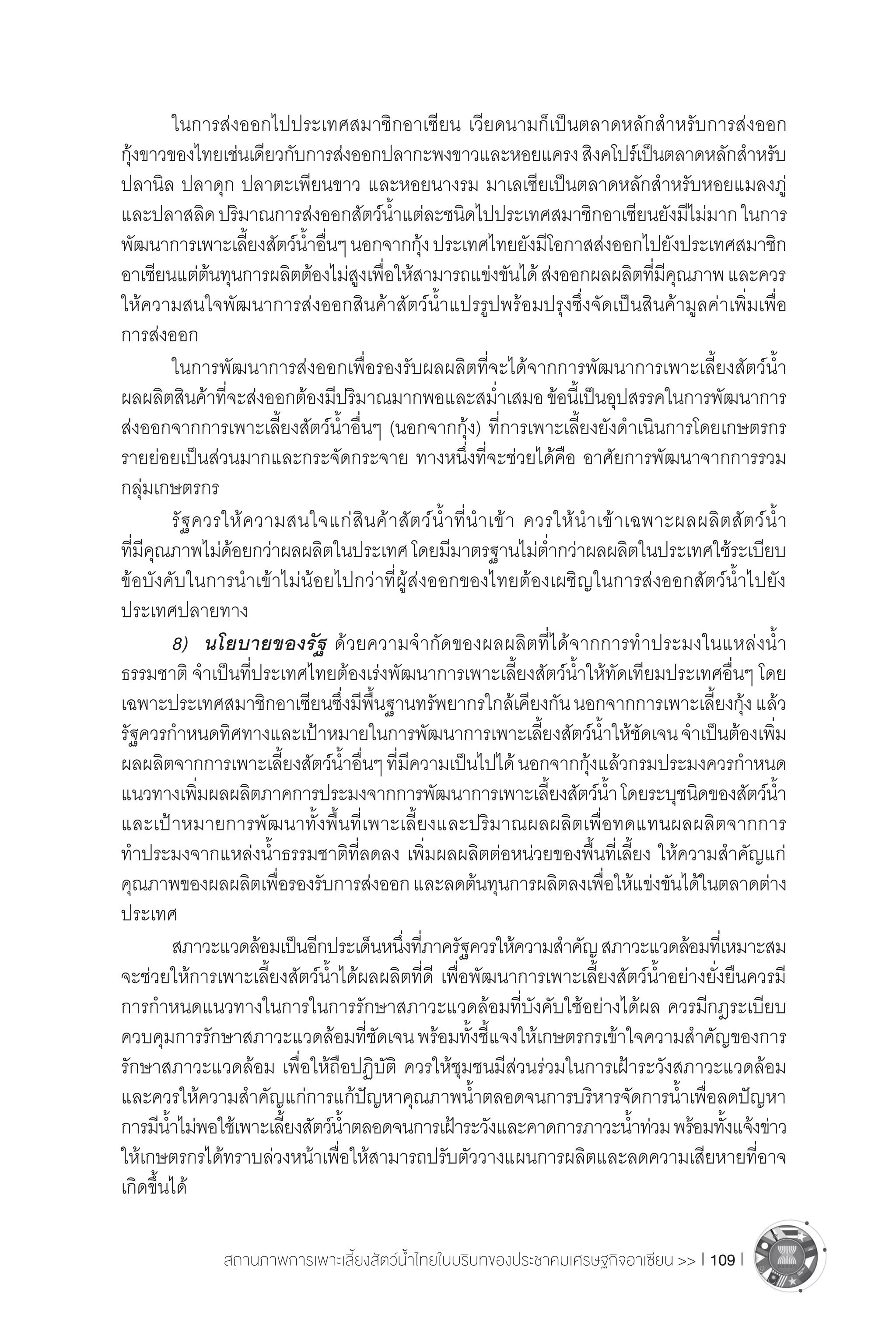 สถานภาพการเพาะเลี้ยงสัตว์น�้ำไทยในบริบทของประชาคมเศรษฐกิจอาเซียน >> I 109 I
	 ในการส่งออกไปประเทศสมาชิกอาเซียน เวียดนามก็เป็นตลาดหลักส�ำหรับการส่งออก
กุ้งขาวของไทยเช่นเดียวกับการส่งออกปลากะพงขาวและหอยแครงสิงคโปร์เป็นตลาดหลักส�ำหรับ
ปลานิล ปลาดุก ปลาตะเพียนขาว และหอยนางรม มาเลเซียเป็นตลาดหลักส�ำหรับหอยแมลงภู่
และปลาสลิดปริมาณการส่งออกสัตว์น�้ำแต่ละชนิดไปประเทศสมาชิกอาเซียนยังมีไม่มากในการ
พัฒนาการเพาะเลี้ยงสัตว์น�้ำอื่นๆนอกจากกุ้งประเทศไทยยังมีโอกาสส่งออกไปยังประเทศสมาชิก
อาเซียนแต่ต้นทุนการผลิตต้องไม่สูงเพื่อให้สามารถแข่งขันได้ส่งออกผลผลิตที่มีคุณภาพและควร
ให้ความสนใจพัฒนาการส่งออกสินค้าสัตว์น�้ำแปรรูปพร้อมปรุงซึ่งจัดเป็นสินค้ามูลค่าเพิ่มเพื่อ
การส่งออก
	 ในการพัฒนาการส่งออกเพื่อรองรับผลผลิตที่จะได้จากการพัฒนาการเพาะเลี้ยงสัตว์น�้ำ
ผลผลิตสินค้าที่จะส่งออกต้องมีปริมาณมากพอและสม�่ำเสมอข้อนี้เป็นอุปสรรคในการพัฒนาการ
ส่งออกจากการเพาะเลี้ยงสัตว์น�้ำอื่นๆ (นอกจากกุ้ง) ที่การเพาะเลี้ยงยังด�ำเนินการโดยเกษตรกร
รายย่อยเป็นส่วนมากและกระจัดกระจาย ทางหนึ่งที่จะช่วยได้คือ อาศัยการพัฒนาจากการรวม
กลุ่มเกษตรกร
	 รัฐควรให้ความสนใจแก่สินค้าสัตว์น�้ำที่น�ำเข้า ควรให้น�ำเข้าเฉพาะผลผลิตสัตว์น�้ำ
ที่มีคุณภาพไม่ด้อยกว่าผลผลิตในประเทศโดยมีมาตรฐานไม่ต�่ำกว่าผลผลิตในประเทศใช้ระเบียบ
ข้อบังคับในการน�ำเข้าไม่น้อยไปกว่าที่ผู้ส่งออกของไทยต้องเผชิญในการส่งออกสัตว์น�้ำไปยัง
ประเทศปลายทาง
	 8)	 นโยบายของรัฐ ด้วยความจ�ำกัดของผลผลิตที่ได้จากการท�ำประมงในแหล่งน�้ำ
ธรรมชาติ จ�ำเป็นที่ประเทศไทยต้องเร่งพัฒนาการเพาะเลี้ยงสัตว์น�้ำให้ทัดเทียมประเทศอื่นๆ โดย
เฉพาะประเทศสมาชิกอาเซียนซึ่งมีพื้นฐานทรัพยากรใกล้เคียงกันนอกจากการเพาะเลี้ยงกุ้งแล้ว
รัฐควรก�ำหนดทิศทางและเป้าหมายในการพัฒนาการเพาะเลี้ยงสัตว์น�้ำให้ชัดเจนจ�ำเป็นต้องเพิ่ม
ผลผลิตจากการเพาะเลี้ยงสัตว์น�้ำอื่นๆที่มีความเป็นไปได้นอกจากกุ้งแล้วกรมประมงควรก�ำหนด
แนวทางเพิ่มผลผลิตภาคการประมงจากการพัฒนาการเพาะเลี้ยงสัตว์น�้ำโดยระบุชนิดของสัตว์น�้ำ
และเป้าหมายการพัฒนาทั้งพื้นที่เพาะเลี้ยงและปริมาณผลผลิตเพื่อทดแทนผลผลิตจากการ
ท�ำประมงจากแหล่งน�้ำธรรมชาติที่ลดลง เพิ่มผลผลิตต่อหน่วยของพื้นที่เลี้ยง ให้ความส�ำคัญแก่
คุณภาพของผลผลิตเพื่อรองรับการส่งออกและลดต้นทุนการผลิตลงเพื่อให้แข่งขันได้ในตลาดต่าง
ประเทศ
	 สภาวะแวดล้อมเป็นอีกประเด็นหนึ่งที่ภาครัฐควรให้ความส�ำคัญสภาวะแวดล้อมที่เหมาะสม
จะช่วยให้การเพาะเลี้ยงสัตว์น�้ำได้ผลผลิตที่ดี เพื่อพัฒนาการเพาะเลี้ยงสัตว์น�้ำอย่างยั่งยืนควรมี
การก�ำหนดแนวทางในการในการรักษาสภาวะแวดล้อมที่บังคับใช้อย่างได้ผล ควรมีกฎระเบียบ
ควบคุมการรักษาสภาวะแวดล้อมที่ชัดเจนพร้อมทั้งชี้แจงให้เกษตรกรเข้าใจความส�ำคัญของการ
รักษาสภาวะแวดล้อม เพื่อให้ถือปฏิบัติ ควรให้ชุมชนมีส่วนร่วมในการเฝ้าระวังสภาวะแวดล้อม
และควรให้ความส�ำคัญแก่การแก้ปัญหาคุณภาพน�้ำตลอดจนการบริหารจัดการน�้ำเพื่อลดปัญหา
การมีน�้ำไม่พอใช้เพาะเลี้ยงสัตว์น�้ำตลอดจนการเฝ้าระวังและคาดการภาวะน�้ำท่วมพร้อมทั้งแจ้งข่าว
ให้เกษตรกรได้ทราบล่วงหน้าเพื่อให้สามารถปรับตัววางแผนการผลิตและลดความเสียหายที่อาจ
เกิดขึ้นได้
 