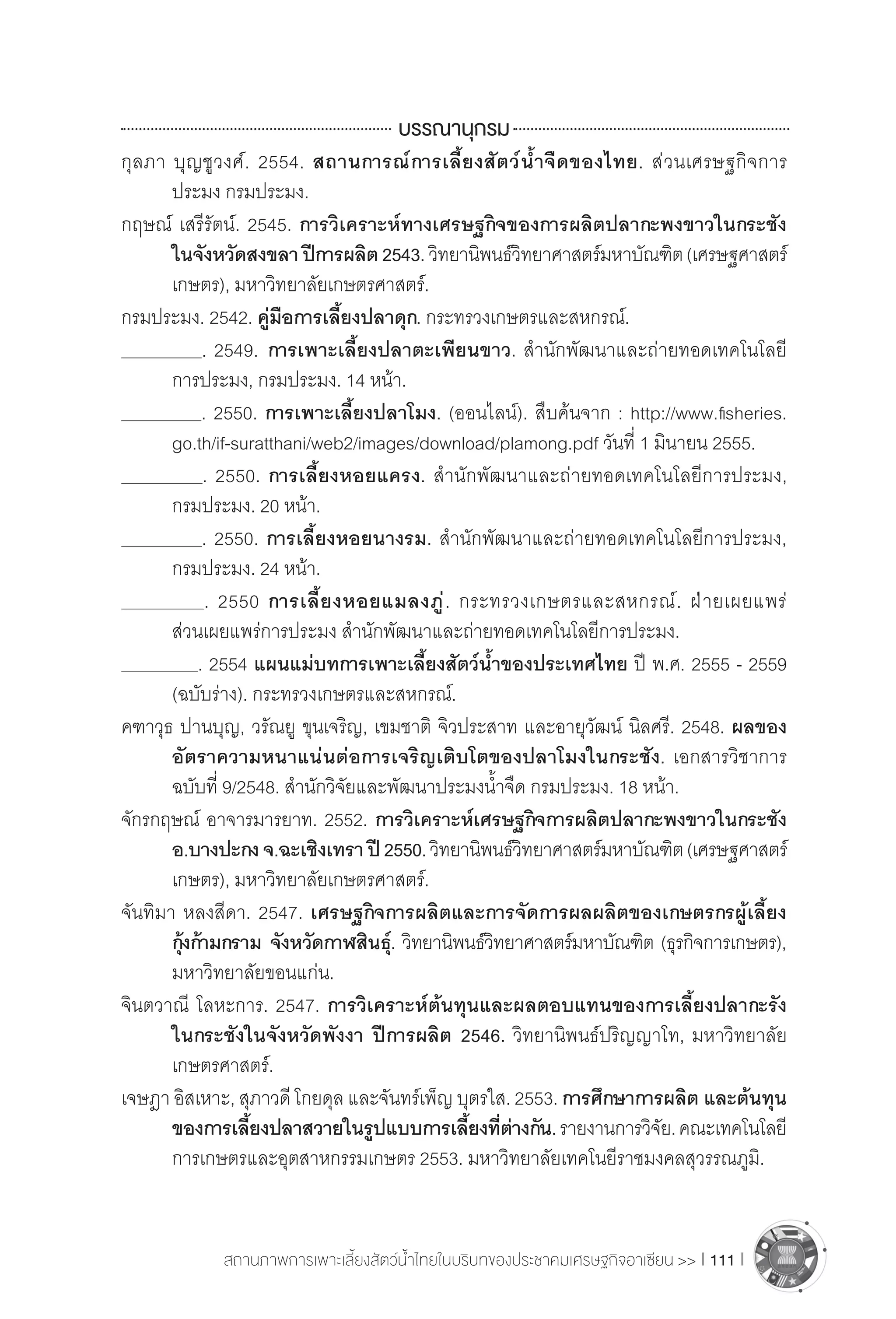 สถานภาพการเพาะเลี้ยงสัตว์น�้ำไทยในบริบทของประชาคมเศรษฐกิจอาเซียน >> I 111 I
บรรณานุกรม
กุลภา บุญชูวงศ์. 2554. สถานการณ์การเลี้ยงสัตว์น�้ำจืดของไทย. ส่วนเศรษฐกิจการ
	 ประมง กรมประมง.
กฤษณ์ เสรีรัตน์. 2545. การวิเคราะห์ทางเศรษฐกิจของการผลิตปลากะพงขาวในกระชัง
	 ในจังหวัดสงขลา ปีการผลิต 2543.วิทยานิพนธ์วิทยาศาสตร์มหาบัณฑิต(เศรษฐศาสตร์
	 เกษตร), มหาวิทยาลัยเกษตรศาสตร์.
กรมประมง. 2542. คู่มือการเลี้ยงปลาดุก. กระทรวงเกษตรและสหกรณ์.
	 . 2549. การเพาะเลี้ยงปลาตะเพียนขาว. ส�ำนักพัฒนาและถ่ายทอดเทคโนโลยี
	 การประมง, กรมประมง. 14 หน้า.
	 . 2550. การเพาะเลี้ยงปลาโมง. (ออนไลน์). สืบค้นจาก : http://www.fisheries.
	 go.th/if-suratthani/web2/images/download/plamong.pdf วันที่ 1 มินายน 2555.
	 . 2550. การเลี้ยงหอยแครง. ส�ำนักพัฒนาและถ่ายทอดเทคโนโลยีการประมง,
	 กรมประมง. 20 หน้า.
	 . 2550. การเลี้ยงหอยนางรม. ส�ำนักพัฒนาและถ่ายทอดเทคโนโลยีการประมง,
	 กรมประมง. 24 หน้า.
	 . 2550 การเลี้ยงหอยแมลงภู่. กระทรวงเกษตรและสหกรณ์. ฝ่ายเผยแพร่
	 ส่วนเผยแพร่การประมง ส�ำนักพัฒนาและถ่ายทอดเทคโนโลยีการประมง.
	 . 2554 แผนแม่บทการเพาะเลี้ยงสัตว์น�้ำของประเทศไทย ปี พ.ศ. 2555 - 2559
	 (ฉบับร่าง). กระทรวงเกษตรและสหกรณ์.
คฑาวุธ ปานบุญ, วรัณยู ขุนเจริญ, เขมชาติ จิวประสาท และอายุวัฒน์ นิลศรี. 2548. ผลของ
	 อัตราความหนาแน่นต่อการเจริญเติบโตของปลาโมงในกระชัง. เอกสารวิชาการ
	 ฉบับที่ 9/2548. ส�ำนักวิจัยและพัฒนาประมงน�้ำจืด กรมประมง. 18 หน้า.
จักรกฤษณ์ อาจารมารยาท. 2552. การวิเคราะห์เศรษฐกิจการผลิตปลากะพงขาวในกระชัง
	 อ.บางปะกง จ.ฉะเชิงเทรา ปี 2550.วิทยานิพนธ์วิทยาศาสตร์มหาบัณฑิต(เศรษฐศาสตร์
	 เกษตร), มหาวิทยาลัยเกษตรศาสตร์.
จันทิมา หลงสีดา. 2547. เศรษฐกิจการผลิตและการจัดการผลผลิตของเกษตรกรผู้เลี้ยง
	 กุ้งก้ามกราม จังหวัดกาฬสินธุ์. วิทยานิพนธ์วิทยาศาสตร์มหาบัณฑิต (ธุรกิจการเกษตร),
	 มหาวิทยาลัยขอนแก่น.
จินตวาณี โลหะการ. 2547. การวิเคราะห์ต้นทุนและผลตอบแทนของการเลี้ยงปลากะรัง
	 ในกระชังในจังหวัดพังงา ปีการผลิต 2546. วิทยานิพนธ์ปริญญาโท, มหาวิทยาลัย
	 เกษตรศาสตร์.
เจษฎา อิสเหาะ, สุภาวดี โกยดุล และจันทร์เพ็ญ บุตรใส. 2553. การศึกษาการผลิต และต้นทุน
	 ของการเลี้ยงปลาสวายในรูปแบบการเลี้ยงที่ต่างกัน.รายงานการวิจัย.คณะเทคโนโลยี
	 การเกษตรและอุตสาหกรรมเกษตร 2553. มหาวิทยาลัยเทคโนยีราชมงคลสุวรรณภูมิ.
 