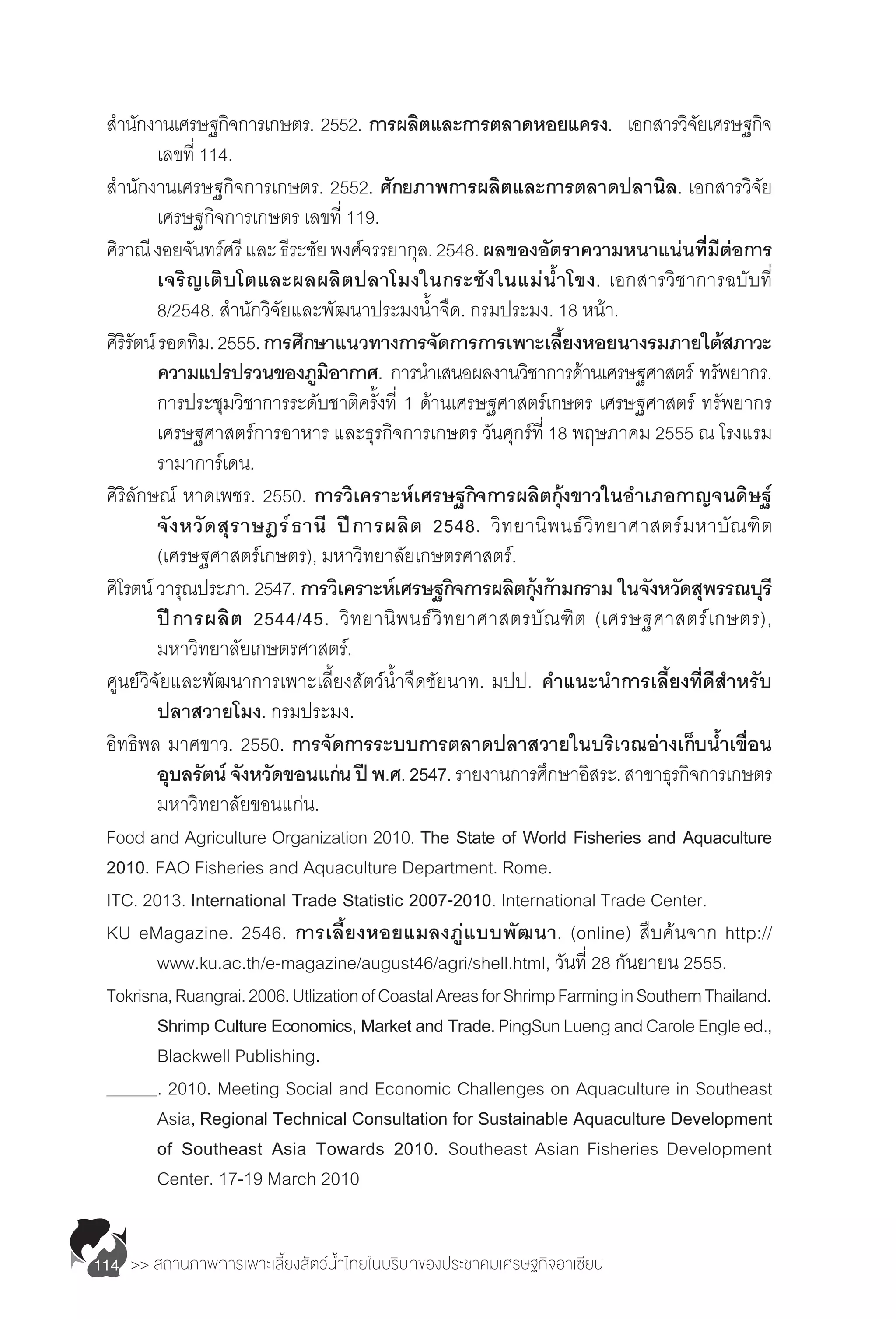>> สถานภาพการเพาะเลี้ยงสัตว์น�้ำไทยในบริบทของประชาคมเศรษฐกิจอาเซียน114
ส�ำนักงานเศรษฐกิจการเกษตร. 2552. การผลิตและการตลาดหอยแครง. เอกสารวิจัยเศรษฐกิจ
	 เลขที่ 114.
ส�ำนักงานเศรษฐกิจการเกษตร. 2552. ศักยภาพการผลิตและการตลาดปลานิล. เอกสารวิจัย
	 เศรษฐกิจการเกษตร เลขที่ 119.
ศิราณีงอยจันทร์ศรีและธีระชัยพงศ์จรรยากุล.2548.ผลของอัตราความหนาแน่นที่มีต่อการ
	 เจริญเติบโตและผลผลิตปลาโมงในกระชังในแม่น�้ำโขง. เอกสารวิชาการฉบับที่
	 8/2548. ส�ำนักวิจัยและพัฒนาประมงน�้ำจืด. กรมประมง. 18 หน้า.
ศิริรัตน์รอดทิม.2555.การศึกษาแนวทางการจัดการการเพาะเลี้ยงหอยนางรมภายใต้สภาวะ
	 ความแปรปรวนของภูมิอากาศ. การน�ำเสนอผลงานวิชาการด้านเศรษฐศาสตร์ ทรัพยากร.
	 การประชุมวิชาการระดับชาติครั้งที่ 1 ด้านเศรษฐศาสตร์เกษตร เศรษฐศาสตร์ ทรัพยากร
	 เศรษฐศาสตร์การอาหาร และธุรกิจการเกษตร วันศุกร์ที่ 18 พฤษภาคม 2555 ณ โรงแรม
	 รามาการ์เดน.
ศิริลักษณ์ หาดเพชร. 2550. การวิเคราะห์เศรษฐกิจการผลิตกุ้งขาวในอ�ำเภอกาญจนดิษฐ์
	 จังหวัดสุราษฎร์ธานี ปีการผลิต 2548. วิทยานิพนธ์วิทยาศาสตร์มหาบัณฑิต
	 (เศรษฐศาสตร์เกษตร), มหาวิทยาลัยเกษตรศาสตร์.
ศิโรตน์ วารุณประภา. 2547. การวิเคราะห์เศรษฐกิจการผลิตกุ้งก้ามกราม ในจังหวัดสุพรรณบุรี
	 ปีการผลิต 2544/45. วิทยานิพนธ์วิทยาศาสตรบัณฑิต (เศรษฐศาสตร์เกษตร),
	 มหาวิทยาลัยเกษตรศาสตร์.
ศูนย์วิจัยและพัฒนาการเพาะเลี้ยงสัตว์น�้ำจืดชัยนาท. มปป. ค�ำแนะน�ำการเลี้ยงที่ดีส�ำหรับ
	 ปลาสวายโมง. กรมประมง.
อิทธิพล มาศขาว. 2550. การจัดการระบบการตลาดปลาสวายในบริเวณอ่างเก็บน�้ำเขื่อน
	 อุบลรัตน์จังหวัดขอนแก่นปีพ.ศ.2547.รายงานการศึกษาอิสระ.สาขาธุรกิจการเกษตร
	 มหาวิทยาลัยขอนแก่น.
Food and Agriculture Organization 2010. The State of World Fisheries and Aquaculture
2010. FAO Fisheries and Aquaculture Department. Rome.
ITC. 2013. International Trade Statistic 2007-2010. International Trade Center.
KU eMagazine. 2546. การเลี้ยงหอยแมลงภู่แบบพัฒนา. (online) สืบค้นจาก http://
	 www.ku.ac.th/e-magazine/august46/agri/shell.html, วันที่ 28 กันยายน 2555.
Tokrisna,Ruangrai.2006.UtlizationofCoastalAreasforShrimpFarminginSouthernThailand.
	 Shrimp Culture Economics, Market and Trade.PingSunLuengandCaroleEngleed.,
	 Blackwell Publishing.
	 . 2010. Meeting Social and Economic Challenges on Aquaculture in Southeast
	 Asia, Regional Technical Consultation for Sustainable Aquaculture Development
	 of Southeast Asia Towards 2010. Southeast Asian Fisheries Development
	 Center. 17-19 March 2010
 