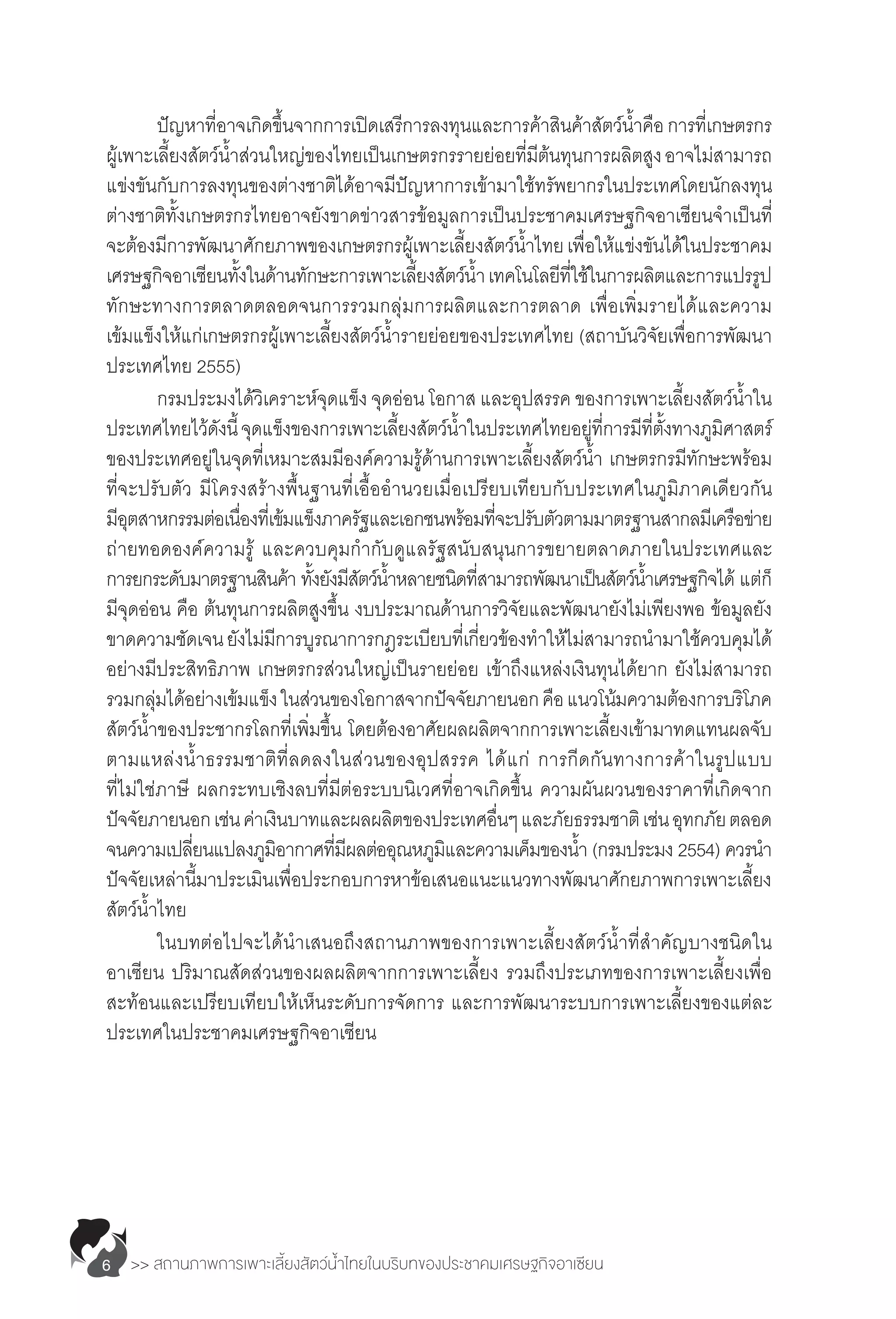 >> สถานภาพการเพาะเลี้ยงสัตว์น�้ำไทยในบริบทของประชาคมเศรษฐกิจอาเซียน6
	 ปัญหาที่อาจเกิดขึ้นจากการเปิดเสรีการลงทุนและการค้าสินค้าสัตว์น�้ำคือการที่เกษตรกร
ผู้เพาะเลี้ยงสัตว์น�้ำส่วนใหญ่ของไทยเป็นเกษตรกรรายย่อยที่มีต้นทุนการผลิตสูงอาจไม่สามารถ
แข่งขันกับการลงทุนของต่างชาติได้อาจมีปัญหาการเข้ามาใช้ทรัพยากรในประเทศโดยนักลงทุน
ต่างชาติทั้งเกษตรกรไทยอาจยังขาดข่าวสารข้อมูลการเป็นประชาคมเศรษฐกิจอาเซียนจ�ำเป็นที่
จะต้องมีการพัฒนาศักยภาพของเกษตรกรผู้เพาะเลี้ยงสัตว์น�้ำไทยเพื่อให้แข่งขันได้ในประชาคม
เศรษฐกิจอาเซียนทั้งในด้านทักษะการเพาะเลี้ยงสัตว์น�้ำ เทคโนโลยีที่ใช้ในการผลิตและการแปรรูป
ทักษะทางการตลาดตลอดจนการรวมกลุ่มการผลิตและการตลาด เพื่อเพิ่มรายได้และความ
เข้มแข็งให้แก่เกษตรกรผู้เพาะเลี้ยงสัตว์น�้ำรายย่อยของประเทศไทย (สถาบันวิจัยเพื่อการพัฒนา
ประเทศไทย 2555)
	 กรมประมงได้วิเคราะห์จุดแข็ง จุดอ่อน โอกาส และอุปสรรค ของการเพาะเลี้ยงสัตว์น�้ำใน
ประเทศไทยไว้ดังนี้จุดแข็งของการเพาะเลี้ยงสัตว์น�้ำในประเทศไทยอยู่ที่การมีที่ตั้งทางภูมิศาสตร์
ของประเทศอยู่ในจุดที่เหมาะสมมีองค์ความรู้ด้านการเพาะเลี้ยงสัตว์น�้ำ เกษตรกรมีทักษะพร้อม
ที่จะปรับตัว มีโครงสร้างพื้นฐานที่เอื้ออ�ำนวยเมื่อเปรียบเทียบกับประเทศในภูมิภาคเดียวกัน
มีอุตสาหกรรมต่อเนื่องที่เข้มแข็งภาครัฐและเอกชนพร้อมที่จะปรับตัวตามมาตรฐานสากลมีเครือข่าย
ถ่ายทอดองค์ความรู้ และควบคุมก�ำกับดูแลรัฐสนับสนุนการขยายตลาดภายในประเทศและ
การยกระดับมาตรฐานสินค้า ทั้งยังมีสัตว์น�้ำหลายชนิดที่สามารถพัฒนาเป็นสัตว์น�้ำเศรษฐกิจได้ แต่ก็
มีจุดอ่อน คือ ต้นทุนการผลิตสูงขึ้น งบประมาณด้านการวิจัยและพัฒนายังไม่เพียงพอ ข้อมูลยัง
ขาดความชัดเจนยังไม่มีการบูรณาการกฎระเบียบที่เกี่ยวข้องท�ำให้ไม่สามารถน�ำมาใช้ควบคุมได้
อย่างมีประสิทธิภาพ เกษตรกรส่วนใหญ่เป็นรายย่อย เข้าถึงแหล่งเงินทุนได้ยาก ยังไม่สามารถ
รวมกลุ่มได้อย่างเข้มแข็งในส่วนของโอกาสจากปัจจัยภายนอกคือแนวโน้มความต้องการบริโภค
สัตว์น�้ำของประชากรโลกที่เพิ่มขึ้น โดยต้องอาศัยผลผลิตจากการเพาะเลี้ยงเข้ามาทดแทนผลจับ
ตามแหล่งน�้ำธรรมชาติที่ลดลงในส่วนของอุปสรรค ได้แก่ การกีดกันทางการค้าในรูปแบบ
ที่ไม่ใช่ภาษี ผลกระทบเชิงลบที่มีต่อระบบนิเวศที่อาจเกิดขึ้น ความผันผวนของราคาที่เกิดจาก
ปัจจัยภายนอกเช่นค่าเงินบาทและผลผลิตของประเทศอื่นๆและภัยธรรมชาติเช่นอุทกภัยตลอด
จนความเปลี่ยนแปลงภูมิอากาศที่มีผลต่ออุณหภูมิและความเค็มของน�้ำ (กรมประมง 2554) ควรน�ำ 
ปัจจัยเหล่านี้มาประเมินเพื่อประกอบการหาข้อเสนอแนะแนวทางพัฒนาศักยภาพการเพาะเลี้ยง
สัตว์น�้ำไทย
	 ในบทต่อไปจะได้น�ำเสนอถึงสถานภาพของการเพาะเลี้ยงสัตว์น�้ำที่ส�ำคัญบางชนิดใน
อาเซียน ปริมาณสัดส่วนของผลผลิตจากการเพาะเลี้ยง รวมถึงประเภทของการเพาะเลี้ยงเพื่อ
สะท้อนและเปรียบเทียบให้เห็นระดับการจัดการ และการพัฒนาระบบการเพาะเลี้ยงของแต่ละ
ประเทศในประชาคมเศรษฐกิจอาเซียน
 