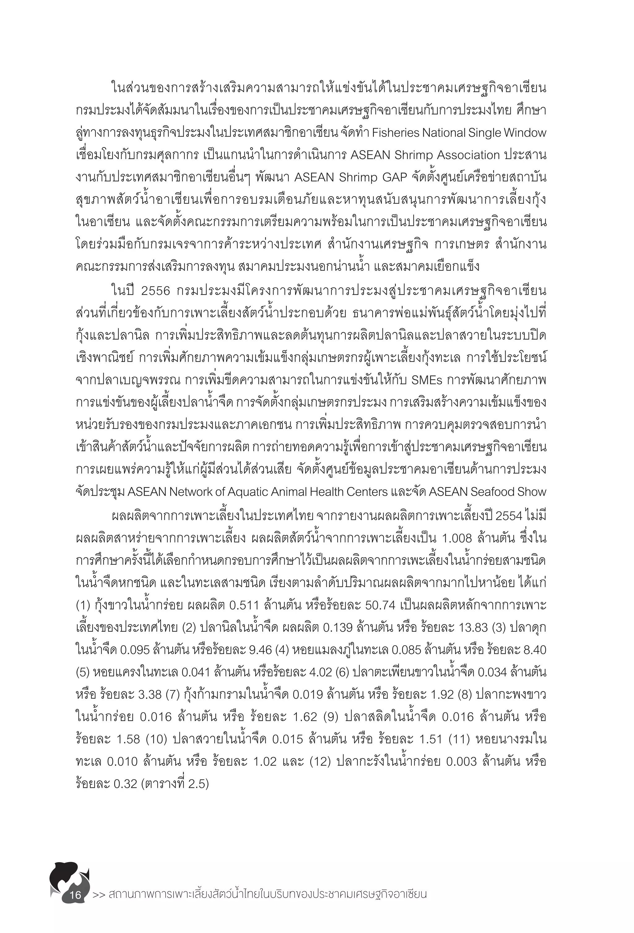 >> สถานภาพการเพาะเลี้ยงสัตว์น�้ำไทยในบริบทของประชาคมเศรษฐกิจอาเซียน16
	 ในส่วนของการสร้างเสริมความสามารถให้แข่งขันได้ในประชาคมเศรษฐกิจอาเซียน
กรมประมงได้จัดสัมมนาในเรื่องของการเป็นประชาคมเศรษฐกิจอาเซียนกับการประมงไทย ศึกษา
ลู่ทางการลงทุนธุรกิจประมงในประเทศสมาชิกอาเซียนจัดท�ำ FisheriesNationalSingleWindow
เชื่อมโยงกับกรมศุลกากร เป็นแกนน�ำในการด�ำเนินการ ASEAN Shrimp Association ประสาน
งานกับประเทศสมาชิกอาเซียนอื่นๆ พัฒนา ASEAN Shrimp GAP จัดตั้งศูนย์เครือข่ายสถาบัน
สุขภาพสัตว์น�้ำอาเซียนเพื่อการอบรมเตือนภัยและหาทุนสนับสนุนการพัฒนาการเลี้ยงกุ้ง
ในอาเซียน และจัดตั้งคณะกรรมการเตรียมความพร้อมในการเป็นประชาคมเศรษฐกิจอาเซียน
โดยร่วมมือกับกรมเจรจาการค้าระหว่างประเทศ ส�ำนักงานเศรษฐกิจ การเกษตร ส�ำนักงาน
คณะกรรมการส่งเสริมการลงทุน สมาคมประมงนอกน่านน�้ำ และสมาคมเยือกแข็ง
	 ในปี 2556 กรมประมงมีโครงการพัฒนาการประมงสู่ประชาคมเศรษฐกิจอาเซียน
ส่วนที่เกี่ยวข้องกับการเพาะเลี้ยงสัตว์น�้ำประกอบด้วย ธนาคารพ่อแม่พันธุ์สัตว์น�้ำโดยมุ่งไปที่
กุ้งและปลานิล การเพิ่มประสิทธิภาพและลดต้นทุนการผลิตปลานิลและปลาสวายในระบบปิด
เชิงพาณิชย์ การเพิ่มศักยภาพความเข้มแข็งกลุ่มเกษตรกรผู้เพาะเลี้ยงกุ้งทะเล การใช้ประโยชน์
จากปลาเบญจพรรณ การเพิ่มขีดความสามารถในการแข่งขันให้กับ SMEs การพัฒนาศักยภาพ
การแข่งขันของผู้เลี้ยงปลาน�้ำจืดการจัดตั้งกลุ่มเกษตรกรประมงการเสริมสร้างความเข้มแข็งของ
หน่วยรับรองของกรมประมงและภาคเอกชน การเพิ่มประสิทธิภาพ การควบคุมตรวจสอบการน�ำ
เข้าสินค้าสัตว์น�้ำและปัจจัยการผลิตการถ่ายทอดความรู้เพื่อการเข้าสู่ประชาคมเศรษฐกิจอาเซียน
การเผยแพร่ความรู้ให้แก่ผู้มีส่วนได้ส่วนเสีย จัดตั้งศูนย์ข้อมูลประชาคมอาเซียนด้านการประมง
จัดประชุมASEANNetworkofAquaticAnimalHealthCentersและจัดASEANSeafoodShow
	 ผลผลิตจากการเพาะเลี้ยงในประเทศไทยจากรายงานผลผลิตการเพาะเลี้ยงปี2554ไม่มี
ผลผลิตสาหร่ายจากการเพาะเลี้ยง ผลผลิตสัตว์น�้ำจากการเพาะเลี้ยงเป็น 1.008 ล้านตัน ซึ่งใน
การศึกษาครั้งนี้ได้เลือกก�ำหนดกรอบการศึกษาไว้เป็นผลผลิตจากการเพะเลี้ยงในน�้ำกร่อยสามชนิด
ในน�้ำจืดหกชนิด และในทะเลสามชนิด เรียงตามล�ำดับปริมาณผลผลิตจากมากไปหาน้อย ได้แก่
(1) กุ้งขาวในน�้ำกร่อย ผลผลิต 0.511 ล้านตัน หรือร้อยละ 50.74 เป็นผลผลิตหลักจากการเพาะ
เลี้ยงของประเทศไทย (2) ปลานิลในน�้ำจืด ผลผลิต 0.139 ล้านตัน หรือ ร้อยละ 13.83 (3) ปลาดุก
ในน�้ำจืด0.095ล้านตันหรือร้อยละ9.46(4)หอยแมลงภู่ในทะเล0.085ล้านตันหรือร้อยละ8.40
(5) หอยแครงในทะเล 0.041 ล้านตัน หรือร้อยละ 4.02 (6) ปลาตะเพียนขาวในน�้ำจืด 0.034 ล้านตัน
หรือ ร้อยละ 3.38 (7) กุ้งก้ามกรามในน�้ำจืด 0.019 ล้านตัน หรือ ร้อยละ 1.92 (8) ปลากะพงขาว
ในน�้ำกร่อย 0.016 ล้านตัน หรือ ร้อยละ 1.62 (9) ปลาสลิดในน�้ำจืด 0.016 ล้านตัน หรือ
ร้อยละ 1.58 (10) ปลาสวายในน�้ำจืด 0.015 ล้านตัน หรือ ร้อยละ 1.51 (11) หอยนางรมใน
ทะเล 0.010 ล้านตัน หรือ ร้อยละ 1.02 และ (12) ปลากะรังในน�้ำกร่อย 0.003 ล้านตัน หรือ
ร้อยละ 0.32 (ตารางที่ 2.5)
 