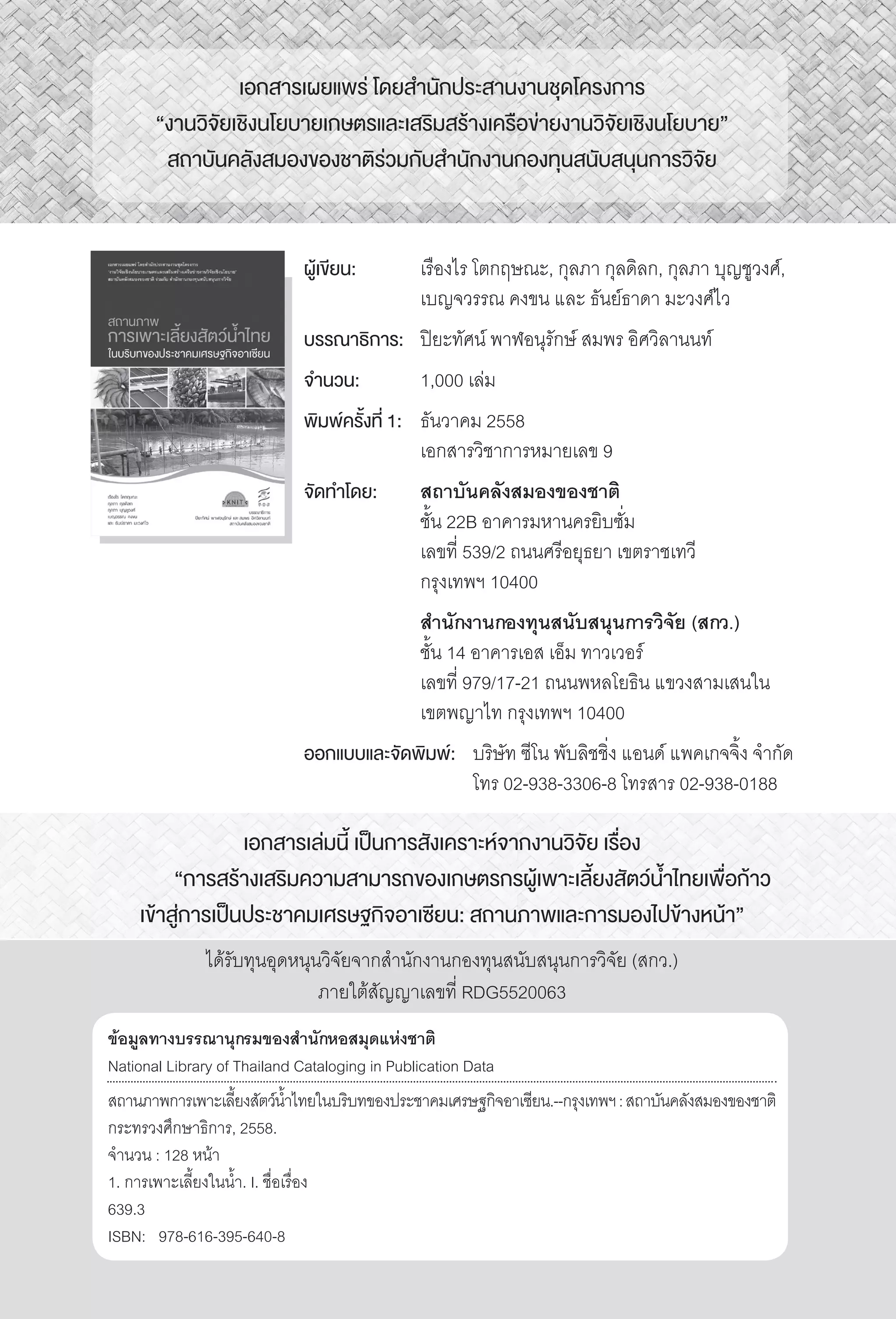 >> สถานภาพการเพาะเลี้ยงสัตว์น�้ำไทยในบริบทของประชาคมเศรษฐกิจอาเซียนII
เอกสารเล่มนี้ เป็นการสังเคราะห์จากงานวิจัย เรื่อง
	 “การสร้างเสริมความสามารถของเกษตรกรผู้เพาะเลี้ยงสัตว์น�้ำไทยเพื่อก้าว
เข้าสู่การเป็นประชาคมเศรษฐกิจอาเซียน: สถานภาพและการมองไปข้างหน้า”
ได้รับทุนอุดหนุนวิจัยจากส�ำนักงานกองทุนสนับสนุนการวิจัย (สกว.)
ภายใต้สัญญาเลขที่ RDG5520063
ข้อมูลทางบรรณานุกรมของส�ำนักหอสมุดแห่งชาติ
National Library of Thailand Cataloging in Publication Data
สถานภาพการเพาะเลี้ยงสัตว์น�้ำไทยในบริบทของประชาคมเศรษฐกิจอาเซียน.--กรุงเทพฯ:สถาบันคลังสมองของชาติ
กระทรวงศึกษาธิการ, 2558.
จ�ำนวน : 128 หน้า
1. การเพาะเลี้ยงในน�้ำ. I. ชื่อเรื่อง
639.3
ISBN:	 978-616-395-640-8
เอกสารเผยแพร่ โดยส�ำนักประสานงานชุดโครงการ
“งานวิจัยเชิงนโยบายเกษตรและเสริมสร้างเครือข่ายงานวิจัยเชิงนโยบาย”
สถาบันคลังสมองของชาติร่วมกับส�ำนักงานกองทุนสนับสนุนการวิจัย
ผู้เขียน:	 เรืองไร โตกฤษณะ, กุลภา กุลดิลก, กุลภา บุญชูวงศ์,
	 เบญจวรรณ คงขน และ ธันย์ธาดา มะวงศ์ไว
บรรณาธิการ:	 ปิยะทัศน์ พาฬอนุรักษ์ สมพร อิศวิลานนท์
จ�ำนวน:	 1,000 เล่ม
พิมพ์ครั้งที่ 1:	 ธันวาคม 2558
	 เอกสารวิชาการหมายเลข 9
จัดท�ำโดย:	 สถาบันคลังสมองของชาติ
	 ชั้น 22B อาคารมหานครยิบซั่ม
	 เลขที่ 539/2 ถนนศรีอยุธยา เขตราชเทวี
	 กรุงเทพฯ 10400
	 ส�ำนักงานกองทุนสนับสนุนการวิจัย (สกว.)
	 ชั้น 14 อาคารเอส เอ็ม ทาวเวอร์
	 เลขที่ 979/17-21 ถนนพหลโยธิน แขวงสามเสนใน
	 เขตพญาไท กรุงเทพฯ 10400
ออกแบบและจัดพิมพ์:	 บริษัท ซีโน พับลิชชิ่ง แอนด์ แพคเกจจิ้ง จ�ำกัด
		 โทร 02-938-3306-8 โทรสาร 02-938-0188
 