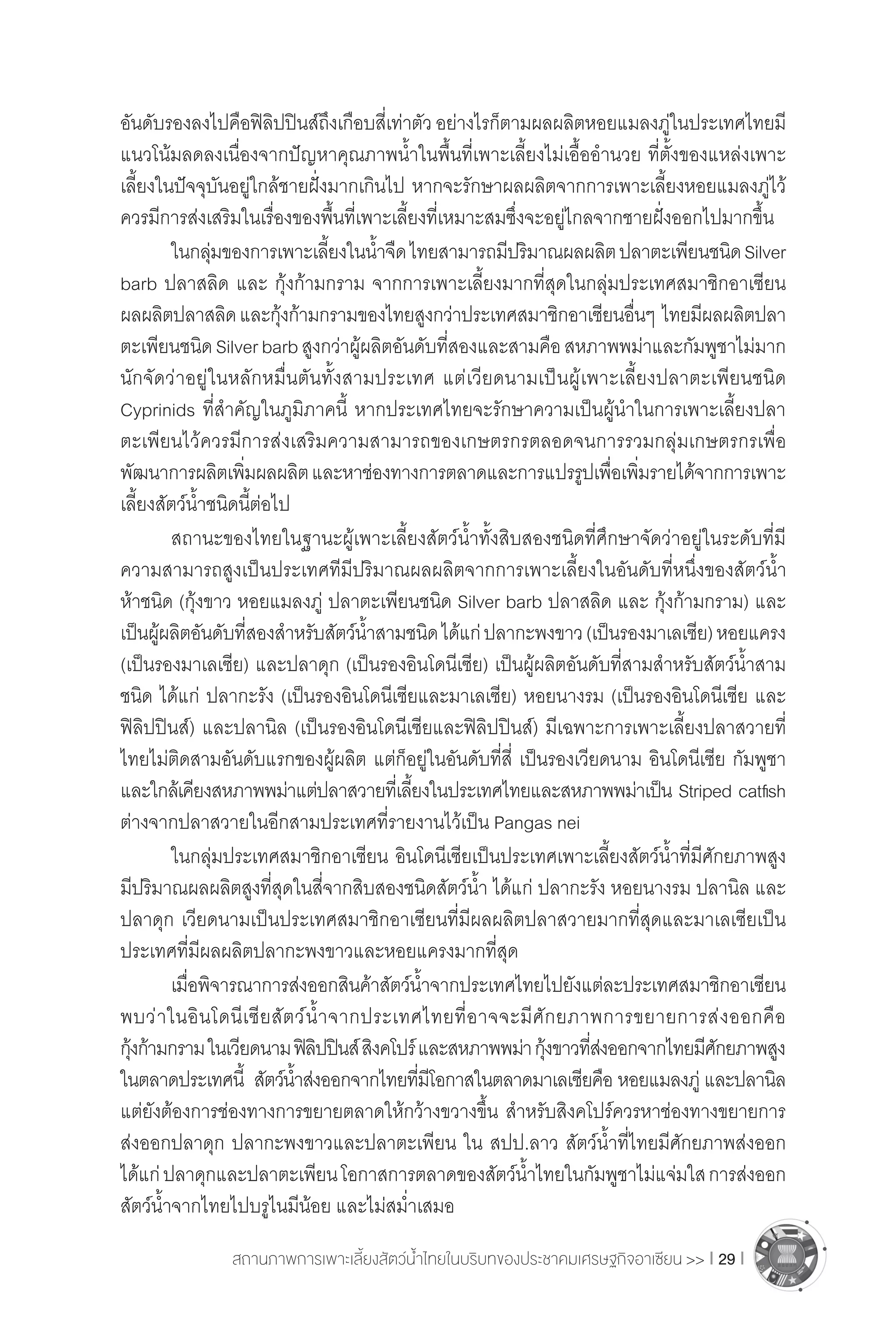 สถานภาพการเพาะเลี้ยงสัตว์น�้ำไทยในบริบทของประชาคมเศรษฐกิจอาเซียน >> I 29 I
อันดับรองลงไปคือฟิลิปปินส์ถึงเกือบสี่เท่าตัว อย่างไรก็ตามผลผลิตหอยแมลงภู่ในประเทศไทยมี
แนวโน้มลดลงเนื่องจากปัญหาคุณภาพน�้ำในพื้นที่เพาะเลี้ยงไม่เอื้ออ�ำนวย ที่ตั้งของแหล่งเพาะ
เลี้ยงในปัจจุบันอยู่ใกล้ชายฝั่งมากเกินไป หากจะรักษาผลผลิตจากการเพาะเลี้ยงหอยแมลงภู่ไว้
ควรมีการส่งเสริมในเรื่องของพื้นที่เพาะเลี้ยงที่เหมาะสมซึ่งจะอยู่ไกลจากชายฝั่งออกไปมากขึ้น
	 ในกลุ่มของการเพาะเลี้ยงในน�้ำจืดไทยสามารถมีปริมาณผลผลิตปลาตะเพียนชนิดSilver
barb ปลาสลิด และ กุ้งก้ามกราม จากการเพาะเลี้ยงมากที่สุดในกลุ่มประเทศสมาชิกอาเซียน
ผลผลิตปลาสลิดและกุ้งก้ามกรามของไทยสูงกว่าประเทศสมาชิกอาเซียนอื่นๆ  ไทยมีผลผลิตปลา
ตะเพียนชนิดSilverbarbสูงกว่าผู้ผลิตอันดับที่สองและสามคือสหภาพพม่าและกัมพูชาไม่มาก
นักจัดว่าอยู่ในหลักหมื่นตันทั้งสามประเทศ แต่เวียดนามเป็นผู้เพาะเลี้ยงปลาตะเพียนชนิด
Cyprinids ที่ส�ำคัญในภูมิภาคนี้ หากประเทศไทยจะรักษาความเป็นผู้น�ำในการเพาะเลี้ยงปลา
ตะเพียนไว้ควรมีการส่งเสริมความสามารถของเกษตรกรตลอดจนการรวมกลุ่มเกษตรกรเพื่อ
พัฒนาการผลิตเพิ่มผลผลิตและหาช่องทางการตลาดและการแปรรูปเพื่อเพิ่มรายได้จากการเพาะ
เลี้ยงสัตว์น�้ำชนิดนี้ต่อไป
	 สถานะของไทยในฐานะผู้เพาะเลี้ยงสัตว์น�้ำทั้งสิบสองชนิดที่ศึกษาจัดว่าอยู่ในระดับที่มี
ความสามารถสูงเป็นประเทศทีมีปริมาณผลผลิตจากการเพาะเลี้ยงในอันดับที่หนึ่งของสัตว์น�้ำ
ห้าชนิด (กุ้งขาว หอยแมลงภู่ ปลาตะเพียนชนิด Silver barb ปลาสลิด และ กุ้งก้ามกราม) และ
เป็นผู้ผลิตอันดับที่สองส�ำหรับสัตว์น�้ำสามชนิดได้แก่ปลากะพงขาว(เป็นรองมาเลเซีย)หอยแครง
(เป็นรองมาเลเซีย) และปลาดุก (เป็นรองอินโดนีเซีย) เป็นผู้ผลิตอันดับที่สามส�ำหรับสัตว์น�้ำสาม
ชนิด ได้แก่ ปลากะรัง (เป็นรองอินโดนีเซียและมาเลเซีย) หอยนางรม (เป็นรองอินโดนีเซีย และ
ฟิลิปปินส์) และปลานิล (เป็นรองอินโดนีเซียและฟิลิปปินส์) มีเฉพาะการเพาะเลี้ยงปลาสวายที่
ไทยไม่ติดสามอันดับแรกของผู้ผลิต แต่ก็อยู่ในอันดับที่สี่ เป็นรองเวียดนาม อินโดนีเซีย กัมพูชา 
และใกล้เคียงสหภาพพม่าแต่ปลาสวายที่เลี้ยงในประเทศไทยและสหภาพพม่าเป็น Striped catfish
ต่างจากปลาสวายในอีกสามประเทศที่รายงานไว้เป็น Pangas nei
	 ในกลุ่มประเทศสมาชิกอาเซียน อินโดนีเซียเป็นประเทศเพาะเลี้ยงสัตว์น�้ำที่มีศักยภาพสูง
มีปริมาณผลผลิตสูงที่สุดในสี่จากสิบสองชนิดสัตว์น�้ำ ได้แก่ ปลากะรัง หอยนางรม ปลานิล และ
ปลาดุก เวียดนามเป็นประเทศสมาชิกอาเซียนที่มีผลผลิตปลาสวายมากที่สุดและมาเลเซียเป็น
ประเทศที่มีผลผลิตปลากะพงขาวและหอยแครงมากที่สุด
	 เมื่อพิจารณาการส่งออกสินค้าสัตว์น�้ำจากประเทศไทยไปยังแต่ละประเทศสมาชิกอาเซียน
พบว่าในอินโดนีเซียสัตว์น�้ำจากประเทศไทยที่อาจจะมีศักยภาพการขยายการส่งออกคือ
กุ้งก้ามกรามในเวียดนามฟิลิปปินส์สิงคโปร์และสหภาพพม่า กุ้งขาวที่ส่งออกจากไทยมีศักยภาพสูง
ในตลาดประเทศนี้  สัตว์น�้ำส่งออกจากไทยที่มีโอกาสในตลาดมาเลเซียคือ หอยแมลงภู่ และปลานิล
แต่ยังต้องการช่องทางการขยายตลาดให้กว้างขวางขึ้น ส�ำหรับสิงคโปร์ควรหาช่องทางขยายการ
ส่งออกปลาดุก ปลากะพงขาวและปลาตะเพียน ใน สปป.ลาว สัตว์น�้ำที่ไทยมีศักยภาพส่งออก
ได้แก่ปลาดุกและปลาตะเพียนโอกาสการตลาดของสัตว์น�้ำไทยในกัมพูชาไม่แจ่มใสการส่งออก
สัตว์น�้ำจากไทยไปบรูไนมีน้อย และไม่สม�่ำเสมอ
 