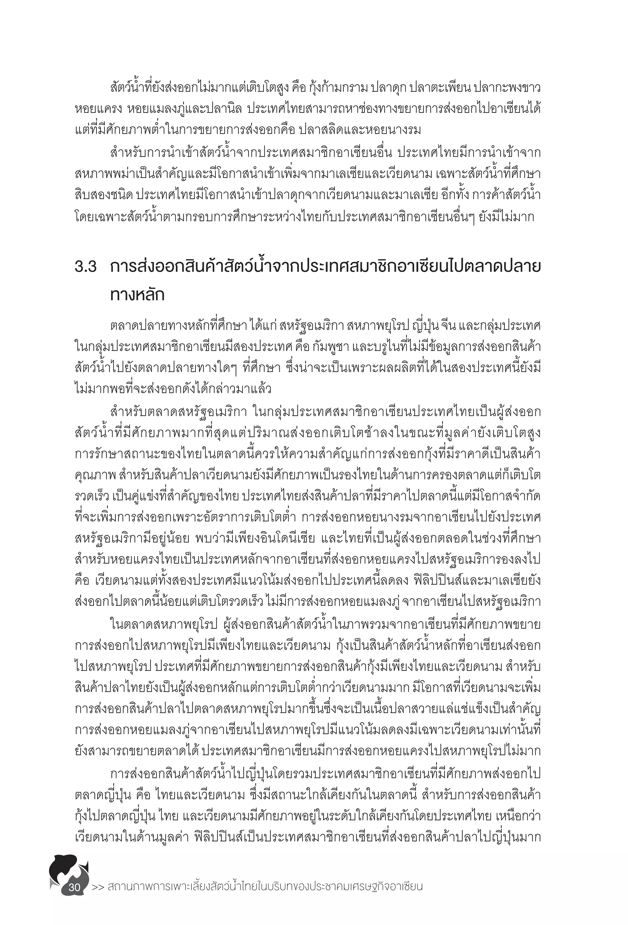 >> สถานภาพการเพาะเลี้ยงสัตว์น�้ำไทยในบริบทของประชาคมเศรษฐกิจอาเซียน30
	 สัตว์น�้ำที่ยังส่งออกไม่มากแต่เติบโตสูงคือกุ้งก้ามกรามปลาดุกปลาตะเพียนปลากะพงขาว
หอยแครง หอยแมลงภู่และปลานิล ประเทศไทยสามารถหาช่องทางขยายการส่งออกไปอาเซียนได้
แต่ที่มีศักยภาพต�่ำในการขยายการส่งออกคือ ปลาสลิดและหอยนางรม
	 ส�ำหรับการน�ำเข้าสัตว์น�้ำจากประเทศสมาชิกอาเซียนอื่น ประเทศไทยมีการน�ำเข้าจาก
สหภาพพม่าเป็นส�ำคัญและมีโอกาสน�ำเข้าเพิ่มจากมาเลเซียและเวียดนามเฉพาะสัตว์น�้ำที่ศึกษา
สิบสองชนิดประเทศไทยมีโอกาสน�ำเข้าปลาดุกจากเวียดนามและมาเลเซีย อีกทั้งการค้าสัตว์น�้ำ
โดยเฉพาะสัตว์น�้ำตามกรอบการศึกษาระหว่างไทยกับประเทศสมาชิกอาเซียนอื่นๆ ยังมีไม่มาก
3.3	 การส่งออกสินค้าสัตว์น�้ำจากประเทศสมาชิกอาเซียนไปตลาดปลาย
	 ทางหลัก
	 ตลาดปลายทางหลักที่ศึกษา ได้แก่สหรัฐอเมริกา สหภาพยุโรปญี่ปุ่นจีนและกลุ่มประเทศ
ในกลุ่มประเทศสมาชิกอาเซียนมีสองประเทศคือกัมพูชา และบรูไนที่ไม่มีข้อมูลการส่งออกสินค้า
สัตว์น�้ำไปยังตลาดปลายทางใดๆ ที่ศึกษา ซึ่งน่าจะเป็นเพราะผลผลิตที่ได้ในสองประเทศนี้ยังมี
ไม่มากพอที่จะส่งออกดังได้กล่าวมาแล้ว
	 ส�ำหรับตลาดสหรัฐอเมริกา ในกลุ่มประเทศสมาชิกอาเซียนประเทศไทยเป็นผู้ส่งออก
สัตว์น�้ำที่มีศักยภาพมากที่สุดแต่ปริมาณส่งออกเติบโตช้าลงในขณะที่มูลค่ายังเติบโตสูง
การรักษาสถานะของไทยในตลาดนี้ควรให้ความส�ำคัญแก่การส่งออกกุ้งที่มีราคาดีเป็นสินค้า
คุณภาพส�ำหรับสินค้าปลาเวียดนามยังมีศักยภาพเป็นรองไทยในด้านการครองตลาดแต่ก็เติบโต
รวดเร็วเป็นคู่แข่งที่ส�ำคัญของไทยประเทศไทยส่งสินค้าปลาที่มีราคาไปตลาดนี้แต่มีโอกาสจ�ำกัด
ที่จะเพิ่มการส่งออกเพราะอัตราการเติบโตต�่ำ การส่งออกหอยนางรมจากอาเซียนไปยังประเทศ
สหรัฐอเมริกามีอยู่น้อย พบว่ามีเพียงอินโดนีเซีย และไทยที่เป็นผู้ส่งออกตลอดในช่วงที่ศึกษา 
ส�ำหรับหอยแครงไทยเป็นประเทศหลักจากอาเซียนที่ส่งออกหอยแครงไปสหรัฐอเมริการองลงไป
คือ เวียดนามแต่ทั้งสองประเทศมีแนวโน้มส่งออกไปประเทศนี้ลดลง ฟิลิปปินส์และมาเลเซียยัง
ส่งออกไปตลาดนี้น้อยแต่เติบโตรวดเร็วไม่มีการส่งออกหอยแมลงภู่จากอาเซียนไปสหรัฐอเมริกา
	 ในตลาดสหภาพยุโรป ผู้ส่งออกสินค้าสัตว์น�้ำในภาพรวมจากอาเซียนที่มีศักยภาพขยาย
การส่งออกไปสหภาพยุโรปมีเพียงไทยและเวียดนาม กุ้งเป็นสินค้าสัตว์น�้ำหลักที่อาเซียนส่งออก
ไปสหภาพยุโรปประเทศที่มีศักยภาพขยายการส่งออกสินค้ากุ้งมีเพียงไทยและเวียดนาม ส�ำหรับ
สินค้าปลาไทยยังเป็นผู้ส่งออกหลักแต่การเติบโตต�่ำกว่าเวียดนามมากมีโอกาสที่เวียดนามจะเพิ่ม
การส่งออกสินค้าปลาไปตลาดสหภาพยุโรปมากขึ้นซึ่งจะเป็นเนื้อปลาสวายแล่แช่แข็งเป็นส�ำคัญ
การส่งออกหอยแมลงภู่จากอาเซียนไปสหภาพยุโรปมีแนวโน้มลดลงมีเฉพาะเวียดนามเท่านั้นที่
ยังสามารถขยายตลาดได้ประเทศสมาชิกอาเซียนมีการส่งออกหอยแครงไปสหภาพยุโรปไม่มาก
	 การส่งออกสินค้าสัตว์น�้ำไปญี่ปุ่นโดยรวมประเทศสมาชิกอาเซียนที่มีศักยภาพส่งออกไป
ตลาดญี่ปุ่น คือ ไทยและเวียดนาม ซึ่งมีสถานะใกล้เคียงกันในตลาดนี้ ส�ำหรับการส่งออกสินค้า
กุ้งไปตลาดญี่ปุ่น ไทย และเวียดนามมีศักยภาพอยู่ในระดับใกล้เคียงกันโดยประเทศไทย เหนือกว่า 
เวียดนามในด้านมูลค่า ฟิลิปปินส์เป็นประเทศสมาชิกอาเซียนที่ส่งออกสินค้าปลาไปญี่ปุ่นมาก
 