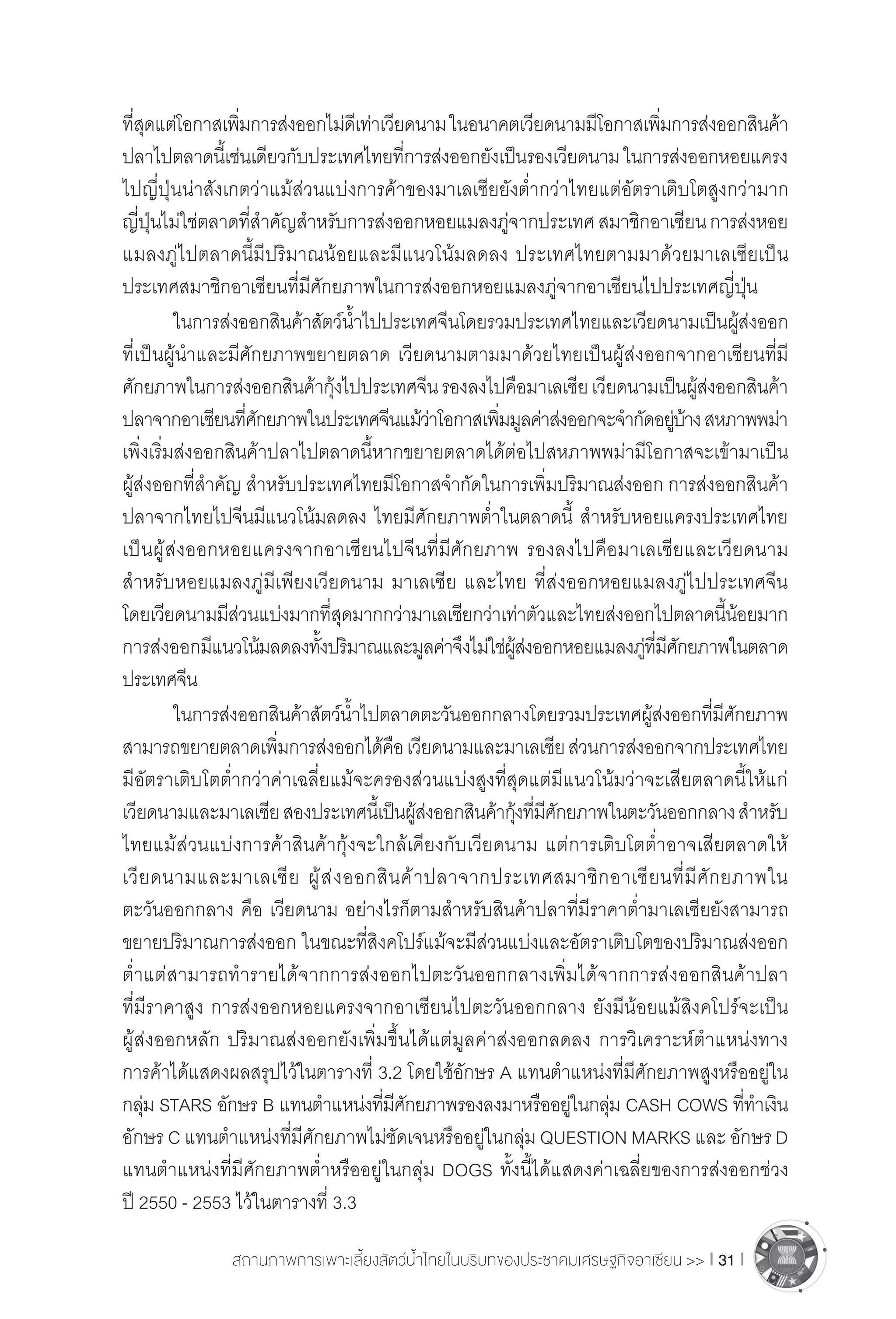 สถานภาพการเพาะเลี้ยงสัตว์น�้ำไทยในบริบทของประชาคมเศรษฐกิจอาเซียน >> I 31 I
ที่สุดแต่โอกาสเพิ่มการส่งออกไม่ดีเท่าเวียดนามในอนาคตเวียดนามมีโอกาสเพิ่มการส่งออกสินค้า
ปลาไปตลาดนี้เช่นเดียวกับประเทศไทยที่การส่งออกยังเป็นรองเวียดนามในการส่งออกหอยแครง
ไปญี่ปุ่นน่าสังเกตว่าแม้ส่วนแบ่งการค้าของมาเลเซียยังต�่ำกว่าไทยแต่อัตราเติบโตสูงกว่ามาก
ญี่ปุ่นไม่ใช่ตลาดที่ส�ำคัญส�ำหรับการส่งออกหอยแมลงภู่จากประเทศสมาชิกอาเซียนการส่งหอย
แมลงภู่ไปตลาดนี้มีปริมาณน้อยและมีแนวโน้มลดลง ประเทศไทยตามมาด้วยมาเลเซียเป็น
ประเทศสมาชิกอาเซียนที่มีศักยภาพในการส่งออกหอยแมลงภู่จากอาเซียนไปประเทศญี่ปุ่น
	 ในการส่งออกสินค้าสัตว์น�้ำไปประเทศจีนโดยรวมประเทศไทยและเวียดนามเป็นผู้ส่งออก
ที่เป็นผู้น�ำและมีศักยภาพขยายตลาด เวียดนามตามมาด้วยไทยเป็นผู้ส่งออกจากอาเซียนที่มี
ศักยภาพในการส่งออกสินค้ากุ้งไปประเทศจีนรองลงไปคือมาเลเซียเวียดนามเป็นผู้ส่งออกสินค้า
ปลาจากอาเซียนที่ศักยภาพในประเทศจีนแม้ว่าโอกาสเพิ่มมูลค่าส่งออกจะจ�ำกัดอยู่บ้างสหภาพพม่า 
เพิ่งเริ่มส่งออกสินค้าปลาไปตลาดนี้หากขยายตลาดได้ต่อไปสหภาพพม่ามีโอกาสจะเข้ามาเป็น
ผู้ส่งออกที่ส�ำคัญ ส�ำหรับประเทศไทยมีโอกาสจ�ำกัดในการเพิ่มปริมาณส่งออก การส่งออกสินค้า
ปลาจากไทยไปจีนมีแนวโน้มลดลง ไทยมีศักยภาพต�่ำในตลาดนี้ ส�ำหรับหอยแครงประเทศไทย
เป็นผู้ส่งออกหอยแครงจากอาเซียนไปจีนที่มีศักยภาพ รองลงไปคือมาเลเซียและเวียดนาม
ส�ำหรับหอยแมลงภู่มีเพียงเวียดนาม มาเลเซีย และไทย ที่ส่งออกหอยแมลงภู่ไปประเทศจีน
โดยเวียดนามมีส่วนแบ่งมากที่สุดมากกว่ามาเลเซียกว่าเท่าตัวและไทยส่งออกไปตลาดนี้น้อยมาก
การส่งออกมีแนวโน้มลดลงทั้งปริมาณและมูลค่าจึงไม่ใช่ผู้ส่งออกหอยแมลงภู่ที่มีศักยภาพในตลาด
ประเทศจีน
	 ในการส่งออกสินค้าสัตว์น�้ำไปตลาดตะวันออกกลางโดยรวมประเทศผู้ส่งออกที่มีศักยภาพ
สามารถขยายตลาดเพิ่มการส่งออกได้คือเวียดนามและมาเลเซียส่วนการส่งออกจากประเทศไทย
มีอัตราเติบโตต�่ำกว่าค่าเฉลี่ยแม้จะครองส่วนแบ่งสูงที่สุดแต่มีแนวโน้มว่าจะเสียตลาดนี้ให้แก่
เวียดนามและมาเลเซียสองประเทศนี้เป็นผู้ส่งออกสินค้ากุ้งที่มีศักยภาพในตะวันออกกลางส�ำหรับ
ไทยแม้ส่วนแบ่งการค้าสินค้ากุ้งจะใกล้เคียงกับเวียดนาม แต่การเติบโตต�่ำอาจเสียตลาดให้
เวียดนามและมาเลเซีย ผู้ส่งออกสินค้าปลาจากประเทศสมาชิกอาเซียนที่มีศักยภาพใน
ตะวันออกกลาง คือ เวียดนาม อย่างไรก็ตามส�ำหรับสินค้าปลาที่มีราคาต�่ำมาเลเซียยังสามารถ
ขยายปริมาณการส่งออก ในขณะที่สิงคโปร์แม้จะมีส่วนแบ่งและอัตราเติบโตของปริมาณส่งออก
ต�่ำแต่สามารถท�ำรายได้จากการส่งออกไปตะวันออกกลางเพิ่มได้จากการส่งออกสินค้าปลา
ที่มีราคาสูง การส่งออกหอยแครงจากอาเซียนไปตะวันออกกลาง ยังมีน้อยแม้สิงคโปร์จะเป็น
ผู้ส่งออกหลัก ปริมาณส่งออกยังเพิ่มขึ้นได้แต่มูลค่าส่งออกลดลง การวิเคราะห์ต�ำแหน่งทาง
การค้าได้แสดงผลสรุปไว้ในตารางที่ 3.2 โดยใช้อักษร A แทนต�ำแหน่งที่มีศักยภาพสูงหรืออยู่ใน
กลุ่ม STARS อักษร B แทนต�ำแหน่งที่มีศักยภาพรองลงมาหรืออยู่ในกลุ่ม CASH COWS ที่ท�ำเงิน
อักษร C แทนต�ำแหน่งที่มีศักยภาพไม่ชัดเจนหรืออยู่ในกลุ่ม QUESTION MARKS และ อักษร D
แทนต�ำแหน่งที่มีศักยภาพต�่ำหรืออยู่ในกลุ่ม DOGS ทั้งนี้ได้แสดงค่าเฉลี่ยของการส่งออกช่วง
ปี 2550 - 2553 ไว้ในตารางที่ 3.3
 