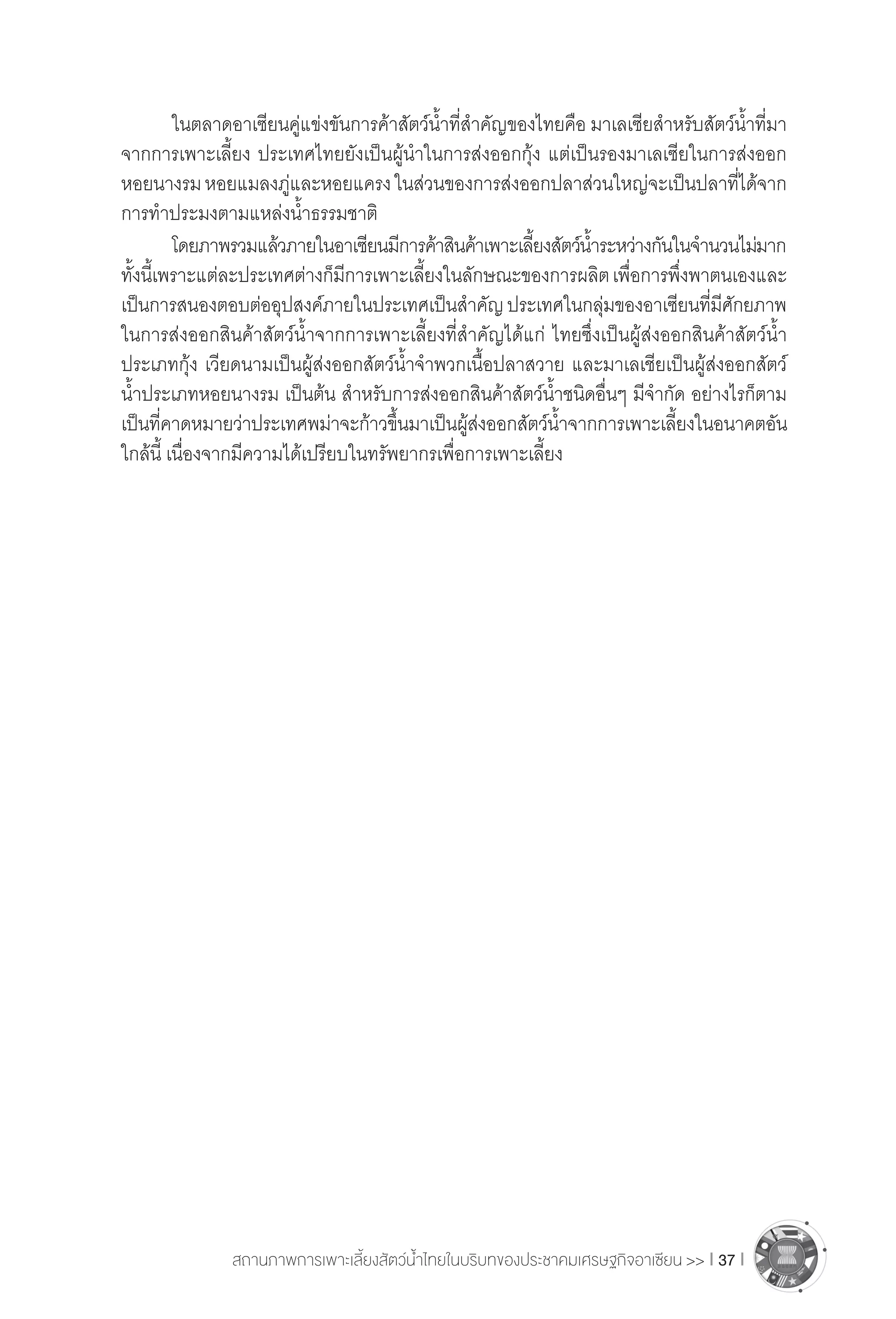 สถานภาพการเพาะเลี้ยงสัตว์น�้ำไทยในบริบทของประชาคมเศรษฐกิจอาเซียน >> I 37 I
	 ในตลาดอาเซียนคู่แข่งขันการค้าสัตว์น�้ำที่ส�ำคัญของไทยคือ มาเลเซียส�ำหรับสัตว์น�้ำที่มา
จากการเพาะเลี้ยง ประเทศไทยยังเป็นผู้น�ำในการส่งออกกุ้ง แต่เป็นรองมาเลเซียในการส่งออก
หอยนางรมหอยแมลงภู่และหอยแครงในส่วนของการส่งออกปลาส่วนใหญ่จะเป็นปลาที่ได้จาก
การท�ำประมงตามแหล่งน�้ำธรรมชาติ
	 โดยภาพรวมแล้วภายในอาเซียนมีการค้าสินค้าเพาะเลี้ยงสัตว์น�้ำระหว่างกันในจ�ำนวนไม่มาก
ทั้งนี้เพราะแต่ละประเทศต่างก็มีการเพาะเลี้ยงในลักษณะของการผลิตเพื่อการพึ่งพาตนเองและ
เป็นการสนองตอบต่ออุปสงค์ภายในประเทศเป็นส�ำคัญประเทศในกลุ่มของอาเซียนที่มีศักยภาพ
ในการส่งออกสินค้าสัตว์น�้ำจากการเพาะเลี้ยงที่ส�ำคัญได้แก่ ไทยซึ่งเป็นผู้ส่งออกสินค้าสัตว์น�้ำ
ประเภทกุ้ง เวียดนามเป็นผู้ส่งออกสัตว์น�้ำจ�ำพวกเนื้อปลาสวาย และมาเลเชียเป็นผู้ส่งออกสัตว์
น�้ำประเภทหอยนางรม เป็นต้น ส�ำหรับการส่งออกสินค้าสัตว์น�้ำชนิดอื่นๆ มีจ�ำกัด อย่างไรก็ตาม
เป็นที่คาดหมายว่าประเทศพม่าจะก้าวขึ้นมาเป็นผู้ส่งออกสัตว์น�้ำจากการเพาะเลี้ยงในอนาคตอัน
ใกล้นี้ เนื่องจากมีความได้เปรียบในทรัพยากรเพื่อการเพาะเลี้ยง
 