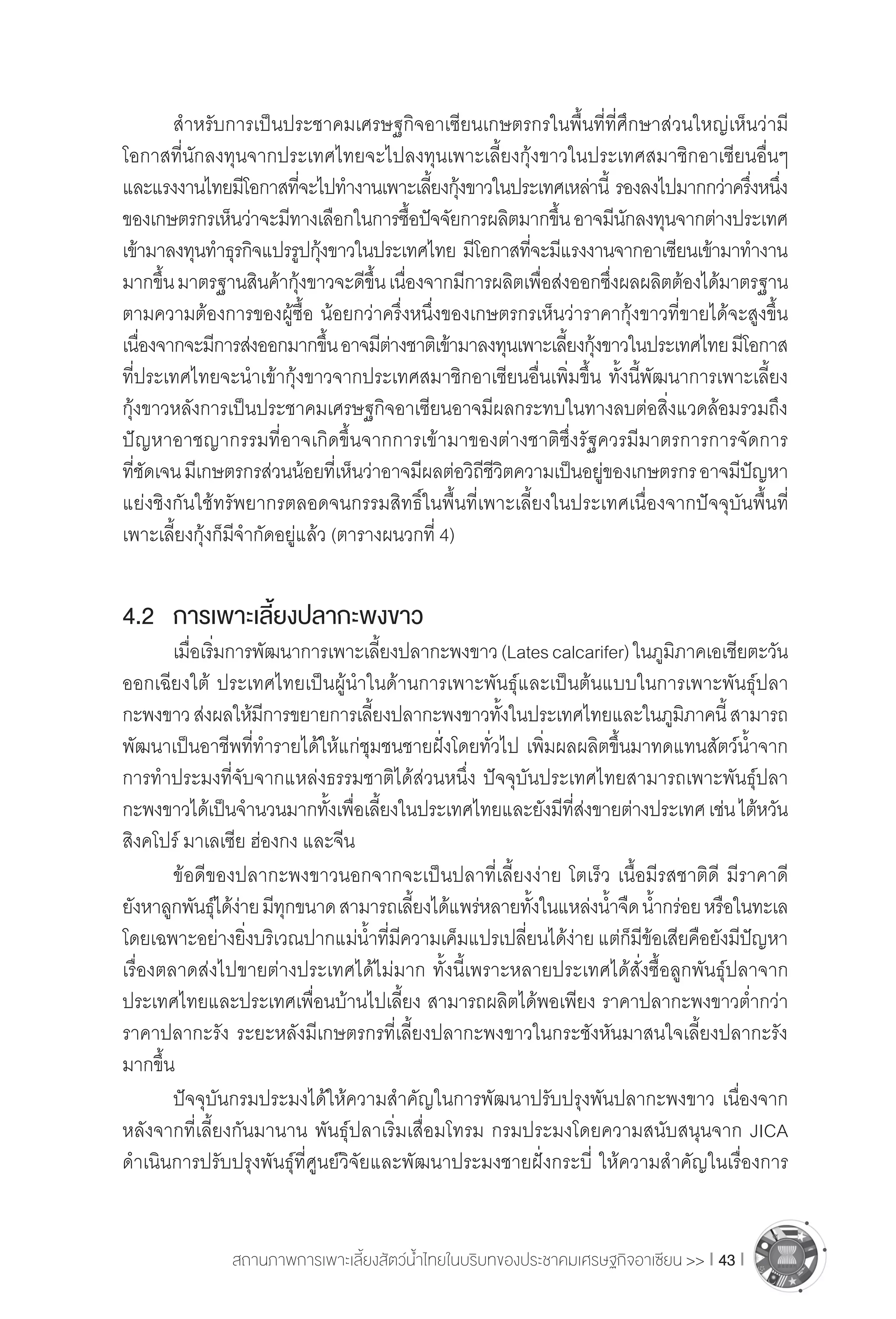 สถานภาพการเพาะเลี้ยงสัตว์น�้ำไทยในบริบทของประชาคมเศรษฐกิจอาเซียน >> I 43 I
	 ส�ำหรับการเป็นประชาคมเศรษฐกิจอาเซียนเกษตรกรในพื้นที่ที่ศึกษาส่วนใหญ่เห็นว่ามี
โอกาสที่นักลงทุนจากประเทศไทยจะไปลงทุนเพาะเลี้ยงกุ้งขาวในประเทศสมาชิกอาเซียนอื่นๆ
และแรงงานไทยมีโอกาสที่จะไปท�ำงานเพาะเลี้ยงกุ้งขาวในประเทศเหล่านี้ รองลงไปมากกว่าครึ่งหนึ่ง
ของเกษตรกรเห็นว่าจะมีทางเลือกในการซื้อปัจจัยการผลิตมากขึ้นอาจมีนักลงทุนจากต่างประเทศ
เข้ามาลงทุนท�ำธุรกิจแปรรูปกุ้งขาวในประเทศไทย มีโอกาสที่จะมีแรงงานจากอาเซียนเข้ามาท�ำงาน
มากขึ้นมาตรฐานสินค้ากุ้งขาวจะดีขึ้นเนื่องจากมีการผลิตเพื่อส่งออกซึ่งผลผลิตต้องได้มาตรฐาน
ตามความต้องการของผู้ซื้อ น้อยกว่าครึ่งหนึ่งของเกษตรกรเห็นว่าราคากุ้งขาวที่ขายได้จะสูงขึ้น
เนื่องจากจะมีการส่งออกมากขึ้นอาจมีต่างชาติเข้ามาลงทุนเพาะเลี้ยงกุ้งขาวในประเทศไทยมีโอกาส
ที่ประเทศไทยจะน�ำเข้ากุ้งขาวจากประเทศสมาชิกอาเซียนอื่นเพิ่มขึ้น ทั้งนี้พัฒนาการเพาะเลี้ยง
กุ้งขาวหลังการเป็นประชาคมเศรษฐกิจอาเซียนอาจมีผลกระทบในทางลบต่อสิ่งแวดล้อมรวมถึง
ปัญหาอาชญากรรมที่อาจเกิดขึ้นจากการเข้ามาของต่างชาติซึ่งรัฐควรมีมาตรการการจัดการ
ที่ชัดเจนมีเกษตรกรส่วนน้อยที่เห็นว่าอาจมีผลต่อวิถีชีวิตความเป็นอยู่ของเกษตรกรอาจมีปัญหา
แย่งชิงกันใช้ทรัพยากรตลอดจนกรรมสิทธิ์ในพื้นที่เพาะเลี้ยงในประเทศเนื่องจากปัจจุบันพื้นที่
เพาะเลี้ยงกุ้งก็มีจ�ำกัดอยู่แล้ว (ตารางผนวกที่ 4)
4.2	 การเพาะเลี้ยงปลากะพงขาว
	 เมื่อเริ่มการพัฒนาการเพาะเลี้ยงปลากะพงขาว(Latescalcarifer)ในภูมิภาคเอเชียตะวัน
ออกเฉียงใต้ ประเทศไทยเป็นผู้น�ำในด้านการเพาะพันธุ์และเป็นต้นแบบในการเพาะพันธุ์ปลา
กะพงขาวส่งผลให้มีการขยายการเลี้ยงปลากะพงขาวทั้งในประเทศไทยและในภูมิภาคนี้สามารถ
พัฒนาเป็นอาชีพที่ท�ำรายได้ให้แก่ชุมชนชายฝั่งโดยทั่วไป เพิ่มผลผลิตขึ้นมาทดแทนสัตว์น�้ำจาก
การท�ำประมงที่จับจากแหล่งธรรมชาติได้ส่วนหนึ่ง ปัจจุบันประเทศไทยสามารถเพาะพันธุ์ปลา
กะพงขาวได้เป็นจ�ำนวนมากทั้งเพื่อเลี้ยงในประเทศไทยและยังมีที่ส่งขายต่างประเทศเช่นไต้หวัน
สิงคโปร์ มาเลเซีย ฮ่องกง และจีน
	 ข้อดีของปลากะพงขาวนอกจากจะเป็นปลาที่เลี้ยงง่าย โตเร็ว เนื้อมีรสชาติดี มีราคาดี
ยังหาลูกพันธุ์ได้ง่ายมีทุกขนาดสามารถเลี้ยงได้แพร่หลายทั้งในแหล่งน�้ำจืดน�้ำกร่อยหรือในทะเล
โดยเฉพาะอย่างยิ่งบริเวณปากแม่น�้ำที่มีความเค็มแปรเปลี่ยนได้ง่าย แต่ก็มีข้อเสียคือยังมีปัญหา
เรื่องตลาดส่งไปขายต่างประเทศได้ไม่มาก ทั้งนี้เพราะหลายประเทศได้สั่งซื้อลูกพันธุ์ปลาจาก
ประเทศไทยและประเทศเพื่อนบ้านไปเลี้ยง สามารถผลิตได้พอเพียง ราคาปลากะพงขาวต�่ำกว่า
ราคาปลากะรัง ระยะหลังมีเกษตรกรที่เลี้ยงปลากะพงขาวในกระชังหันมาสนใจเลี้ยงปลากะรัง
มากขึ้น
	 ปัจจุบันกรมประมงได้ให้ความส�ำคัญในการพัฒนาปรับปรุงพันปลากะพงขาว เนื่องจาก
หลังจากที่เลี้ยงกันมานาน พันธุ์ปลาเริ่มเสื่อมโทรม กรมประมงโดยความสนับสนุนจาก JICA
ด�ำเนินการปรับปรุงพันธุ์ที่ศูนย์วิจัยและพัฒนาประมงชายฝั่งกระบี่ ให้ความส�ำคัญในเรื่องการ
 