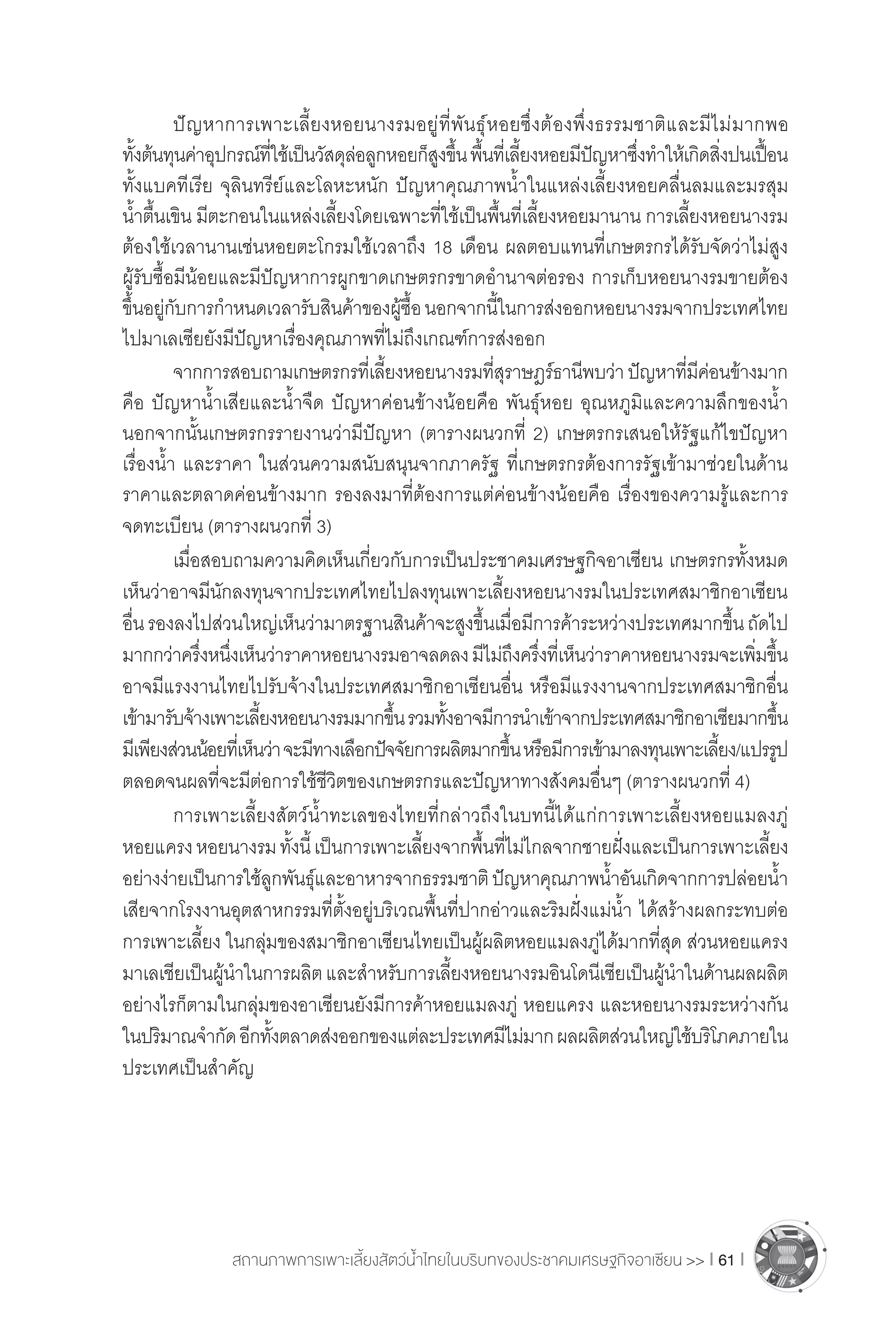 สถานภาพการเพาะเลี้ยงสัตว์น�้ำไทยในบริบทของประชาคมเศรษฐกิจอาเซียน >> I 61 I
	 ปัญหาการเพาะเลี้ยงหอยนางรมอยู่ที่พันธุ์หอยซึ่งต้องพึ่งธรรมชาติและมีไม่มากพอ
ทั้งต้นทุนค่าอุปกรณ์ที่ใช้เป็นวัสดุล่อลูกหอยก็สูงขึ้นพื้นที่เลี้ยงหอยมีปัญหาซึ่งท�ำให้เกิดสิ่งปนเปื้อน
ทั้งแบคทีเรีย จุลินทรีย์และโลหะหนัก ปัญหาคุณภาพน�้ำในแหล่งเลี้ยงหอยคลื่นลมและมรสุม
น�้ำตื้นเขิน มีตะกอนในแหล่งเลี้ยงโดยเฉพาะที่ใช้เป็นพื้นที่เลี้ยงหอยมานาน การเลี้ยงหอยนางรม
ต้องใช้เวลานานเช่นหอยตะโกรมใช้เวลาถึง 18 เดือน ผลตอบแทนที่เกษตรกรได้รับจัดว่าไม่สูง
ผู้รับซื้อมีน้อยและมีปัญหาการผูกขาดเกษตรกรขาดอ�ำนาจต่อรอง การเก็บหอยนางรมขายต้อง
ขึ้นอยู่กับการก�ำหนดเวลารับสินค้าของผู้ซื้อนอกจากนี้ในการส่งออกหอยนางรมจากประเทศไทย
ไปมาเลเซียยังมีปัญหาเรื่องคุณภาพที่ไม่ถึงเกณฑ์การส่งออก
	 จากการสอบถามเกษตรกรที่เลี้ยงหอยนางรมที่สุราษฎร์ธานีพบว่าปัญหาที่มีค่อนข้างมาก
คือ ปัญหาน�้ำเสียและน�้ำจืด ปัญหาค่อนข้างน้อยคือ พันธุ์หอย อุณหภูมิและความลึกของน�้ำ 
นอกจากนั้นเกษตรกรรายงานว่ามีปัญหา (ตารางผนวกที่ 2) เกษตรกรเสนอให้รัฐแก้ไขปัญหา
เรื่องน�้ำ และราคา ในส่วนความสนับสนุนจากภาครัฐ ที่เกษตรกรต้องการรัฐเข้ามาช่วยในด้าน
ราคาและตลาดค่อนข้างมาก รองลงมาที่ต้องการแต่ค่อนข้างน้อยคือ เรื่องของความรู้และการ
จดทะเบียน (ตารางผนวกที่ 3)
	 เมื่อสอบถามความคิดเห็นเกี่ยวกับการเป็นประชาคมเศรษฐกิจอาเซียน เกษตรกรทั้งหมด
เห็นว่าอาจมีนักลงทุนจากประเทศไทยไปลงทุนเพาะเลี้ยงหอยนางรมในประเทศสมาชิกอาเซียน
อื่นรองลงไปส่วนใหญ่เห็นว่ามาตรฐานสินค้าจะสูงขึ้นเมื่อมีการค้าระหว่างประเทศมากขึ้นถัดไป
มากกว่าครึ่งหนึ่งเห็นว่าราคาหอยนางรมอาจลดลงมีไม่ถึงครึ่งที่เห็นว่าราคาหอยนางรมจะเพิ่มขึ้น
อาจมีแรงงานไทยไปรับจ้างในประเทศสมาชิกอาเซียนอื่น หรือมีแรงงานจากประเทศสมาชิกอื่น
เข้ามารับจ้างเพาะเลี้ยงหอยนางรมมากขึ้นรวมทั้งอาจมีการน�ำเข้าจากประเทศสมาชิกอาเซียมากขึ้น
มีเพียงส่วนน้อยที่เห็นว่าจะมีทางเลือกปัจจัยการผลิตมากขึ้นหรือมีการเข้ามาลงทุนเพาะเลี้ยง/แปรรูป
ตลอดจนผลที่จะมีต่อการใช้ชีวิตของเกษตรกรและปัญหาทางสังคมอื่นๆ (ตารางผนวกที่ 4)
	 การเพาะเลี้ยงสัตว์น�้ำทะเลของไทยที่กล่าวถึงในบทนี้ได้แก่การเพาะเลี้ยงหอยแมลงภู่
หอยแครงหอยนางรมทั้งนี้เป็นการเพาะเลี้ยงจากพื้นที่ไม่ไกลจากชายฝั่งและเป็นการเพาะเลี้ยง
อย่างง่ายเป็นการใช้ลูกพันธุ์และอาหารจากธรรมชาติปัญหาคุณภาพน�้ำอันเกิดจากการปล่อยน�้ำ
เสียจากโรงงานอุตสาหกรรมที่ตั้งอยู่บริเวณพื้นที่ปากอ่าวและริมฝั่งแม่น�้ำ ได้สร้างผลกระทบต่อ
การเพาะเลี้ยง ในกลุ่มของสมาชิกอาเซียนไทยเป็นผู้ผลิตหอยแมลงภู่ได้มากที่สุด ส่วนหอยแครง
มาเลเชียเป็นผู้น�ำในการผลิตและส�ำหรับการเลี้ยงหอยนางรมอินโดนีเซียเป็นผู้น�ำในด้านผลผลิต
อย่างไรก็ตามในกลุ่มของอาเซียนยังมีการค้าหอยแมลงภู่ หอยแครง และหอยนางรมระหว่างกัน
ในปริมาณจ�ำกัดอีกทั้งตลาดส่งออกของแต่ละประเทศมีไม่มากผลผลิตส่วนใหญ่ใช้บริโภคภายใน
ประเทศเป็นส�ำคัญ
 