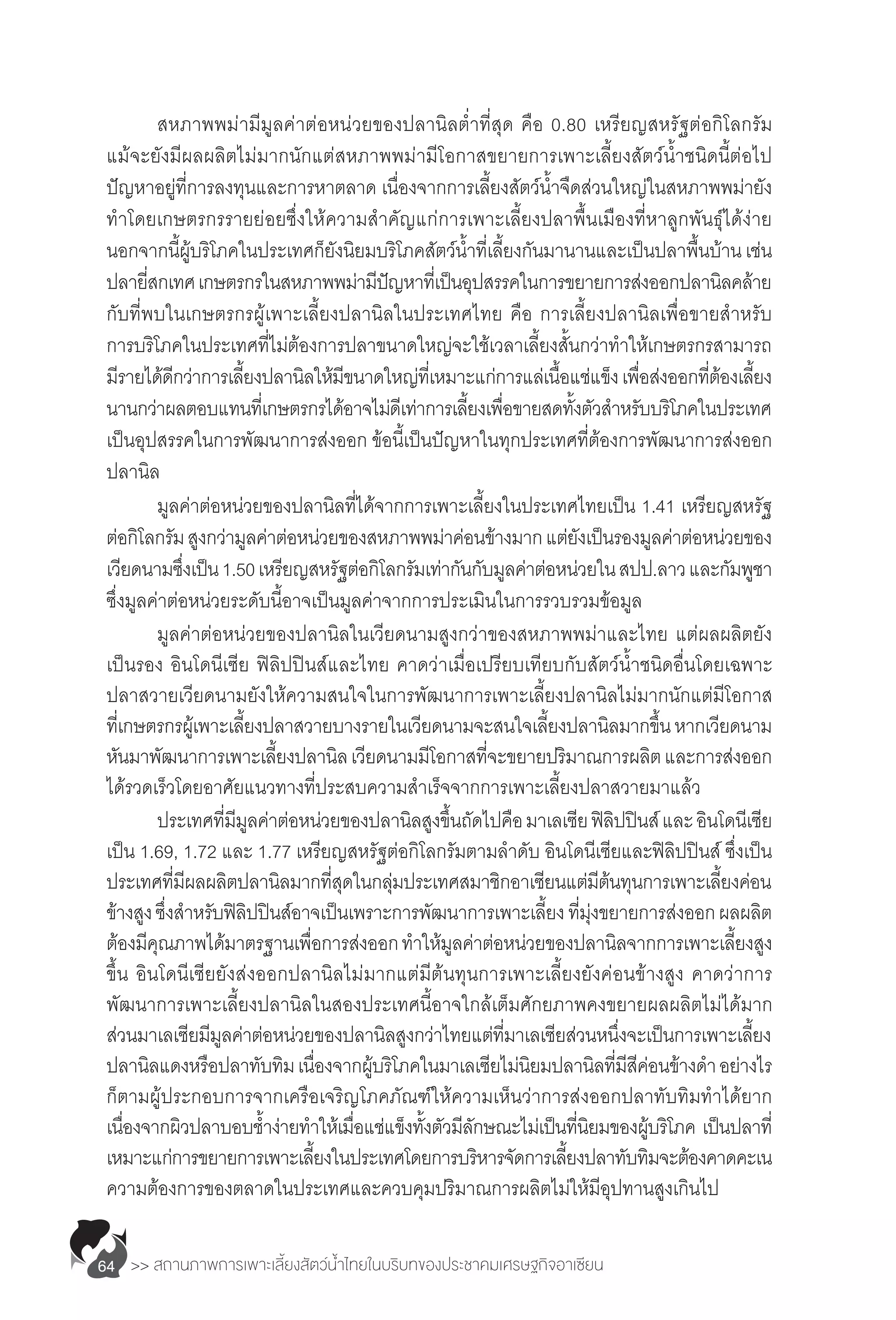 >> สถานภาพการเพาะเลี้ยงสัตว์น�้ำไทยในบริบทของประชาคมเศรษฐกิจอาเซียน64
	 สหภาพพม่ามีมูลค่าต่อหน่วยของปลานิลต�่ำที่สุด คือ 0.80 เหรียญสหรัฐต่อกิโลกรัม
แม้จะยังมีผลผลิตไม่มากนักแต่สหภาพพม่ามีโอกาสขยายการเพาะเลี้ยงสัตว์น�้ำชนิดนี้ต่อไป
ปัญหาอยู่ที่การลงทุนและการหาตลาด เนื่องจากการเลี้ยงสัตว์น�้ำจืดส่วนใหญ่ในสหภาพพม่ายัง
ท�ำโดยเกษตรกรรายย่อยซึ่งให้ความส�ำคัญแก่การเพาะเลี้ยงปลาพื้นเมืองที่หาลูกพันธุ์ได้ง่าย
นอกจากนี้ผู้บริโภคในประเทศก็ยังนิยมบริโภคสัตว์น�้ำที่เลี้ยงกันมานานและเป็นปลาพื้นบ้านเช่น
ปลายี่สกเทศเกษตรกรในสหภาพพม่ามีปัญหาที่เป็นอุปสรรคในการขยายการส่งออกปลานิลคล้าย
กับที่พบในเกษตรกรผู้เพาะเลี้ยงปลานิลในประเทศไทย คือ การเลี้ยงปลานิลเพื่อขายส�ำหรับ
การบริโภคในประเทศที่ไม่ต้องการปลาขนาดใหญ่จะใช้เวลาเลี้ยงสั้นกว่าท�ำให้เกษตรกรสามารถ
มีรายได้ดีกว่าการเลี้ยงปลานิลให้มีขนาดใหญ่ที่เหมาะแก่การแล่เนื้อแช่แข็งเพื่อส่งออกที่ต้องเลี้ยง
นานกว่าผลตอบแทนที่เกษตรกรได้อาจไม่ดีเท่าการเลี้ยงเพื่อขายสดทั้งตัวส�ำหรับบริโภคในประเทศ
เป็นอุปสรรคในการพัฒนาการส่งออก ข้อนี้เป็นปัญหาในทุกประเทศที่ต้องการพัฒนาการส่งออก
ปลานิล
	 มูลค่าต่อหน่วยของปลานิลที่ได้จากการเพาะเลี้ยงในประเทศไทยเป็น 1.41 เหรียญสหรัฐ
ต่อกิโลกรัมสูงกว่ามูลค่าต่อหน่วยของสหภาพพม่าค่อนข้างมากแต่ยังเป็นรองมูลค่าต่อหน่วยของ
เวียดนามซึ่งเป็น1.50เหรียญสหรัฐต่อกิโลกรัมเท่ากันกับมูลค่าต่อหน่วยในสปป.ลาวและกัมพูชา
ซึ่งมูลค่าต่อหน่วยระดับนี้อาจเป็นมูลค่าจากการประเมินในการรวบรวมข้อมูล
	 มูลค่าต่อหน่วยของปลานิลในเวียดนามสูงกว่าของสหภาพพม่าและไทย แต่ผลผลิตยัง
เป็นรอง อินโดนีเซีย ฟิลิปปินส์และไทย คาดว่าเมื่อเปรียบเทียบกับสัตว์น�้ำชนิดอื่นโดยเฉพาะ
ปลาสวายเวียดนามยังให้ความสนใจในการพัฒนาการเพาะเลี้ยงปลานิลไม่มากนักแต่มีโอกาส
ที่เกษตรกรผู้เพาะเลี้ยงปลาสวายบางรายในเวียดนามจะสนใจเลี้ยงปลานิลมากขึ้นหากเวียดนาม
หันมาพัฒนาการเพาะเลี้ยงปลานิลเวียดนามมีโอกาสที่จะขยายปริมาณการผลิตและการส่งออก
ได้รวดเร็วโดยอาศัยแนวทางที่ประสบความส�ำเร็จจากการเพาะเลี้ยงปลาสวายมาแล้ว
	 ประเทศที่มีมูลค่าต่อหน่วยของปลานิลสูงขึ้นถัดไปคือมาเลเซียฟิลิปปินส์และอินโดนีเซีย
เป็น 1.69, 1.72 และ 1.77 เหรียญสหรัฐต่อกิโลกรัมตามล�ำดับ อินโดนีเซียและฟิลิปปินส์ ซึ่งเป็น
ประเทศที่มีผลผลิตปลานิลมากที่สุดในกลุ่มประเทศสมาชิกอาเซียนแต่มีต้นทุนการเพาะเลี้ยงค่อน
ข้างสูงซึ่งส�ำหรับฟิลิปปินส์อาจเป็นเพราะการพัฒนาการเพาะเลี้ยงที่มุ่งขยายการส่งออกผลผลิต
ต้องมีคุณภาพได้มาตรฐานเพื่อการส่งออกท�ำให้มูลค่าต่อหน่วยของปลานิลจากการเพาะเลี้ยงสูง
ขึ้น อินโดนีเซียยังส่งออกปลานิลไม่มากแต่มีต้นทุนการเพาะเลี้ยงยังค่อนข้างสูง คาดว่าการ
พัฒนาการเพาะเลี้ยงปลานิลในสองประเทศนี้อาจใกล้เต็มศักยภาพคงขยายผลผลิตไม่ได้มาก
ส่วนมาเลเซียมีมูลค่าต่อหน่วยของปลานิลสูงกว่าไทยแต่ที่มาเลเซียส่วนหนึ่งจะเป็นการเพาะเลี้ยง
ปลานิลแดงหรือปลาทับทิมเนื่องจากผู้บริโภคในมาเลเซียไม่นิยมปลานิลที่มีสีค่อนข้างด�ำ อย่างไร
ก็ตามผู้ประกอบการจากเครือเจริญโภคภัณฑ์ให้ความเห็นว่าการส่งออกปลาทับทิมท�ำได้ยาก
เนื่องจากผิวปลาบอบช�้ำง่ายท�ำให้เมื่อแช่แข็งทั้งตัวมีลักษณะไม่เป็นที่นิยมของผู้บริโภค เป็นปลาที่
เหมาะแก่การขยายการเพาะเลี้ยงในประเทศโดยการบริหารจัดการเลี้ยงปลาทับทิมจะต้องคาดคะเน
ความต้องการของตลาดในประเทศและควบคุมปริมาณการผลิตไม่ให้มีอุปทานสูงเกินไป
 