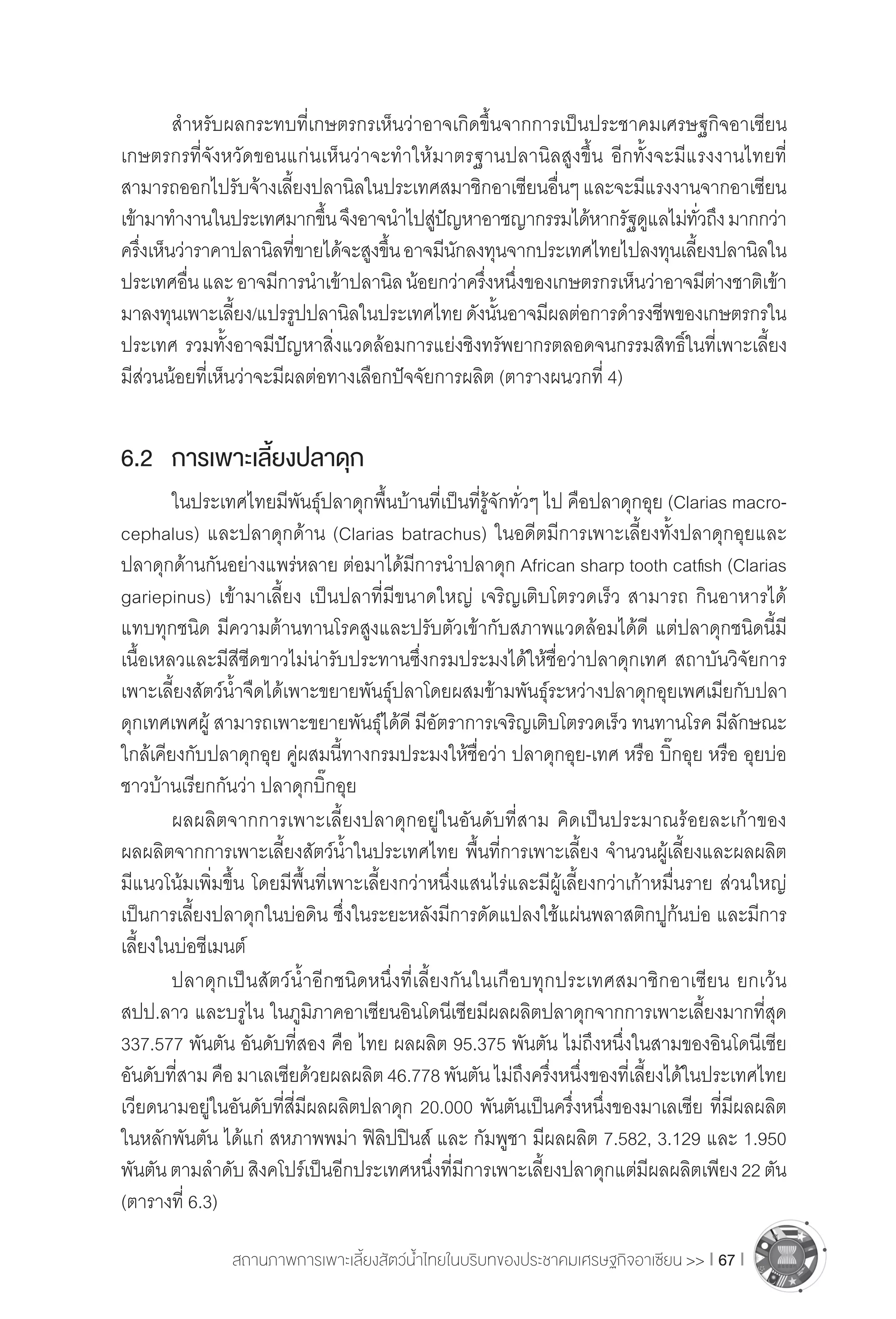 สถานภาพการเพาะเลี้ยงสัตว์น�้ำไทยในบริบทของประชาคมเศรษฐกิจอาเซียน >> I 67 I
	 ส�ำหรับผลกระทบที่เกษตรกรเห็นว่าอาจเกิดขึ้นจากการเป็นประชาคมเศรษฐกิจอาเซียน
เกษตรกรที่จังหวัดขอนแก่นเห็นว่าจะท�ำให้มาตรฐานปลานิลสูงขึ้น อีกทั้งจะมีแรงงานไทยที่
สามารถออกไปรับจ้างเลี้ยงปลานิลในประเทศสมาชิกอาเซียนอื่นๆและจะมีแรงงานจากอาเซียน
เข้ามาท�ำงานในประเทศมากขึ้นจึงอาจน�ำไปสู่ปัญหาอาชญากรรมได้หากรัฐดูแลไม่ทั่วถึงมากกว่า
ครึ่งเห็นว่าราคาปลานิลที่ขายได้จะสูงขึ้นอาจมีนักลงทุนจากประเทศไทยไปลงทุนเลี้ยงปลานิลใน
ประเทศอื่นและอาจมีการน�ำเข้าปลานิลน้อยกว่าครึ่งหนึ่งของเกษตรกรเห็นว่าอาจมีต่างชาติเข้า
มาลงทุนเพาะเลี้ยง/แปรรูปปลานิลในประเทศไทยดังนั้นอาจมีผลต่อการด�ำรงชีพของเกษตรกรใน
ประเทศ รวมทั้งอาจมีปัญหาสิ่งแวดล้อมการแย่งชิงทรัพยากรตลอดจนกรรมสิทธิ์ในที่เพาะเลี้ยง
มีส่วนน้อยที่เห็นว่าจะมีผลต่อทางเลือกปัจจัยการผลิต (ตารางผนวกที่ 4)
6.2	 การเพาะเลี้ยงปลาดุก
	 ในประเทศไทยมีพันธุ์ปลาดุกพื้นบ้านที่เป็นที่รู้จักทั่วๆ ไป คือปลาดุกอุย (Clarias macro-
cephalus) และปลาดุกด้าน (Clarias batrachus) ในอดีตมีการเพาะเลี้ยงทั้งปลาดุกอุยและ
ปลาดุกด้านกันอย่างแพร่หลาย ต่อมาได้มีการน�ำปลาดุก African sharp tooth catfish (Clarias
gariepinus) เข้ามาเลี้ยง เป็นปลาที่มีขนาดใหญ่ เจริญเติบโตรวดเร็ว สามารถ กินอาหารได้
แทบทุกชนิด มีความต้านทานโรคสูงและปรับตัวเข้ากับสภาพแวดล้อมได้ดี แต่ปลาดุกชนิดนี้มี
เนื้อเหลวและมีสีซีดขาวไม่น่ารับประทานซึ่งกรมประมงได้ให้ชื่อว่าปลาดุกเทศ สถาบันวิจัยการ
เพาะเลี้ยงสัตว์น�้ำจืดได้เพาะขยายพันธุ์ปลาโดยผสมข้ามพันธุ์ระหว่างปลาดุกอุยเพศเมียกับปลา
ดุกเทศเพศผู้ สามารถเพาะขยายพันธุ์ได้ดี มีอัตราการเจริญเติบโตรวดเร็ว ทนทานโรค มีลักษณะ
ใกล้เคียงกับปลาดุกอุย คู่ผสมนี้ทางกรมประมงให้ชื่อว่า ปลาดุกอุย-เทศ หรือ บิ๊กอุย หรือ อุยบ่อ
ชาวบ้านเรียกกันว่า ปลาดุกบิ๊กอุย
	 ผลผลิตจากการเพาะเลี้ยงปลาดุกอยู่ในอันดับที่สาม คิดเป็นประมาณร้อยละเก้าของ
ผลผลิตจากการเพาะเลี้ยงสัตว์น�้ำในประเทศไทย พื้นที่การเพาะเลี้ยง จ�ำนวนผู้เลี้ยงและผลผลิต
มีแนวโน้มเพิ่มขึ้น โดยมีพื้นที่เพาะเลี้ยงกว่าหนึ่งแสนไร่และมีผู้เลี้ยงกว่าเก้าหมื่นราย ส่วนใหญ่
เป็นการเลี้ยงปลาดุกในบ่อดิน ซึ่งในระยะหลังมีการดัดแปลงใช้แผ่นพลาสติกปูก้นบ่อ และมีการ
เลี้ยงในบ่อซีเมนต์
	 ปลาดุกเป็นสัตว์น�้ำอีกชนิดหนึ่งที่เลี้ยงกันในเกือบทุกประเทศสมาชิกอาเซียน ยกเว้น
สปป.ลาว และบรูไน ในภูมิภาคอาเซียนอินโดนีเซียมีผลผลิตปลาดุกจากการเพาะเลี้ยงมากที่สุด
337.577 พันตัน อันดับที่สอง คือ ไทย ผลผลิต 95.375 พันตัน ไม่ถึงหนึ่งในสามของอินโดนีเซีย
อันดับที่สามคือมาเลเซียด้วยผลผลิต46.778พันตันไม่ถึงครึ่งหนึ่งของที่เลี้ยงได้ในประเทศไทย
เวียดนามอยู่ในอันดับที่สี่มีผลผลิตปลาดุก 20.000 พันตันเป็นครึ่งหนึ่งของมาเลเซีย ที่มีผลผลิต
ในหลักพันตัน ได้แก่ สหภาพพม่า ฟิลิปปินส์ และ กัมพูชา มีผลผลิต 7.582, 3.129 และ 1.950
พันตันตามล�ำดับสิงคโปร์เป็นอีกประเทศหนึ่งที่มีการเพาะเลี้ยงปลาดุกแต่มีผลผลิตเพียง22ตัน
(ตารางที่ 6.3)
 