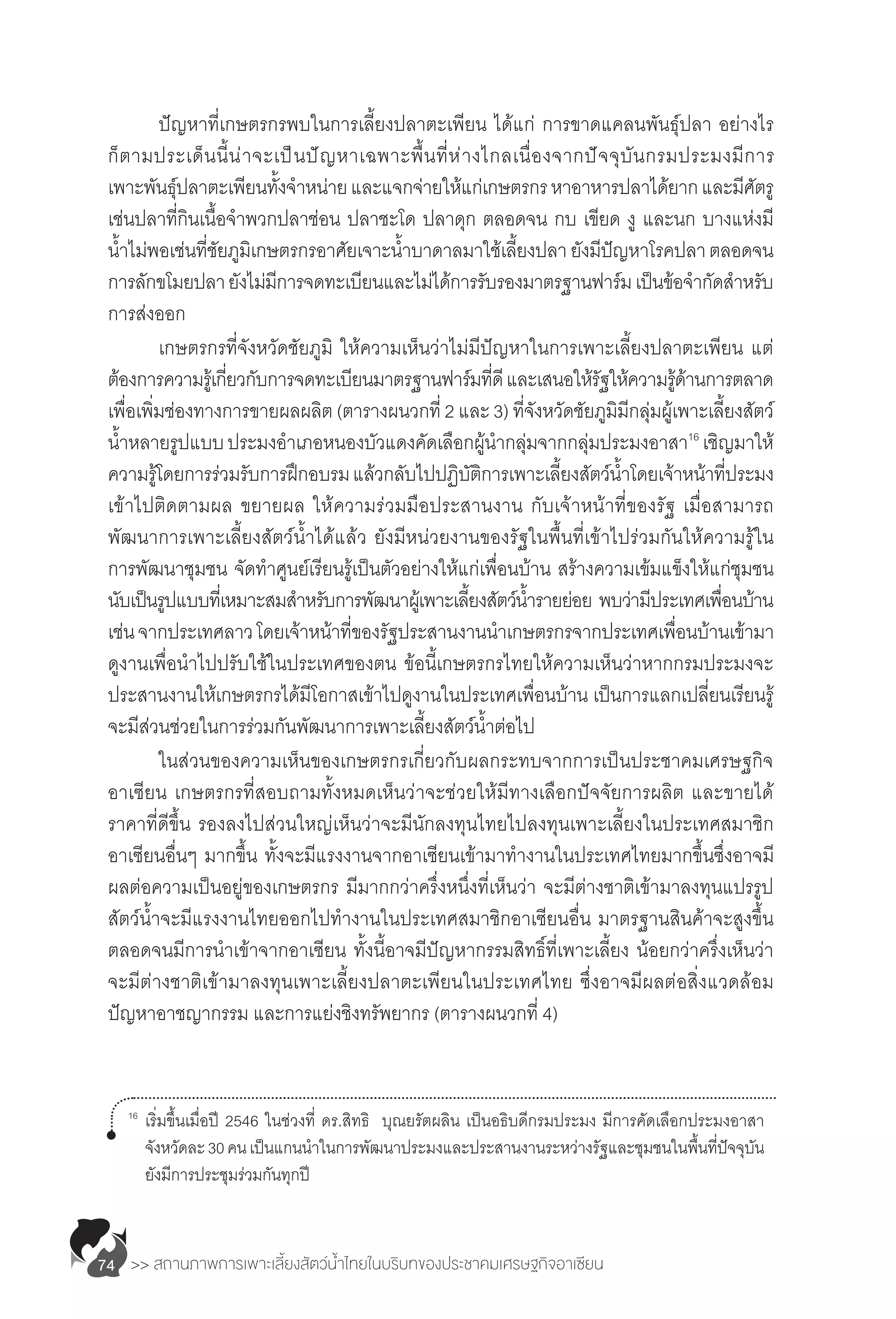 >> สถานภาพการเพาะเลี้ยงสัตว์น�้ำไทยในบริบทของประชาคมเศรษฐกิจอาเซียน74
	 ปัญหาที่เกษตรกรพบในการเลี้ยงปลาตะเพียน ได้แก่ การขาดแคลนพันธุ์ปลา อย่างไร
ก็ตามประเด็นนี้น่าจะเป็นปัญหาเฉพาะพื้นที่ห่างไกลเนื่องจากปัจจุบันกรมประมงมีการ
เพาะพันธุ์ปลาตะเพียนทั้งจ�ำหน่ายและแจกจ่ายให้แก่เกษตรกรหาอาหารปลาได้ยากและมีศัตรู
เช่นปลาที่กินเนื้อจ�ำพวกปลาช่อน ปลาชะโด ปลาดุก ตลอดจน กบ เขียด งู และนก บางแห่งมี
น�้ำไม่พอเช่นที่ชัยภูมิเกษตรกรอาศัยเจาะน�้ำบาดาลมาใช้เลี้ยงปลา ยังมีปัญหาโรคปลาตลอดจน
การลักขโมยปลายังไม่มีการจดทะเบียนและไม่ได้การรับรองมาตรฐานฟาร์มเป็นข้อจ�ำกัดส�ำหรับ
การส่งออก
	 เกษตรกรที่จังหวัดชัยภูมิ ให้ความเห็นว่าไม่มีปัญหาในการเพาะเลี้ยงปลาตะเพียน แต่
ต้องการความรู้เกี่ยวกับการจดทะเบียนมาตรฐานฟาร์มที่ดีและเสนอให้รัฐให้ความรู้ด้านการตลาด
เพื่อเพิ่มช่องทางการขายผลผลิต (ตารางผนวกที่ 2 และ 3) ที่จังหวัดชัยภูมิมีกลุ่มผู้เพาะเลี้ยงสัตว์
น�้ำหลายรูปแบบประมงอ�ำเภอหนองบัวแดงคัดเลือกผู้น�ำกลุ่มจากกลุ่มประมงอาสา16
เชิญมาให้
ความรู้โดยการร่วมรับการฝึกอบรมแล้วกลับไปปฏิบัติการเพาะเลี้ยงสัตว์น�้ำโดยเจ้าหน้าที่ประมง
เข้าไปติดตามผล ขยายผล ให้ความร่วมมือประสานงาน กับเจ้าหน้าที่ของรัฐ เมื่อสามารถ
พัฒนาการเพาะเลี้ยงสัตว์น�้ำได้แล้ว ยังมีหน่วยงานของรัฐในพื้นที่เข้าไปร่วมกันให้ความรู้ใน
การพัฒนาชุมชน จัดท�ำศูนย์เรียนรู้เป็นตัวอย่างให้แก่เพื่อนบ้าน สร้างความเข้มแข็งให้แก่ชุมชน
นับเป็นรูปแบบที่เหมาะสมส�ำหรับการพัฒนาผู้เพาะเลี้ยงสัตว์น�้ำรายย่อย พบว่ามีประเทศเพื่อนบ้าน
เช่นจากประเทศลาวโดยเจ้าหน้าที่ของรัฐประสานงานน�ำเกษตรกรจากประเทศเพื่อนบ้านเข้ามา
ดูงานเพื่อน�ำไปปรับใช้ในประเทศของตน ข้อนี้เกษตรกรไทยให้ความเห็นว่าหากกรมประมงจะ
ประสานงานให้เกษตรกรได้มีโอกาสเข้าไปดูงานในประเทศเพื่อนบ้าน เป็นการแลกเปลี่ยนเรียนรู้
จะมีส่วนช่วยในการร่วมกันพัฒนาการเพาะเลี้ยงสัตว์น�้ำต่อไป
	 ในส่วนของความเห็นของเกษตรกรเกี่ยวกับผลกระทบจากการเป็นประชาคมเศรษฐกิจ
อาเซียน เกษตรกรที่สอบถามทั้งหมดเห็นว่าจะช่วยให้มีทางเลือกปัจจัยการผลิต และขายได้
ราคาที่ดีขึ้น รองลงไปส่วนใหญ่เห็นว่าจะมีนักลงทุนไทยไปลงทุนเพาะเลี้ยงในประเทศสมาชิก
อาเซียนอื่นๆ มากขึ้น ทั้งจะมีแรงงานจากอาเซียนเข้ามาท�ำงานในประเทศไทยมากขึ้นซึ่งอาจมี
ผลต่อความเป็นอยู่ของเกษตรกร มีมากกว่าครึ่งหนึ่งที่เห็นว่า จะมีต่างชาติเข้ามาลงทุนแปรรูป
สัตว์น�้ำจะมีแรงงานไทยออกไปท�ำงานในประเทศสมาชิกอาเซียนอื่น มาตรฐานสินค้าจะสูงขึ้น
ตลอดจนมีการน�ำเข้าจากอาเซียน ทั้งนี้อาจมีปัญหากรรมสิทธิ์ที่เพาะเลี้ยง น้อยกว่าครึ่งเห็นว่า
จะมีต่างชาติเข้ามาลงทุนเพาะเลี้ยงปลาตะเพียนในประเทศไทย ซึ่งอาจมีผลต่อสิ่งแวดล้อม
ปัญหาอาชญากรรม และการแย่งชิงทรัพยากร (ตารางผนวกที่ 4)
16	
เริ่มขึ้นเมื่อปี 2546 ในช่วงที่ ดร.สิทธิ  บุณยรัตผลิน เป็นอธิบดีกรมประมง มีการคัดเลือกประมงอาสา
	 จังหวัดละ30คนเป็นแกนน�ำในการพัฒนาประมงและประสานงานระหว่างรัฐและชุมชนในพื้นที่ปัจจุบัน
	 ยังมีการประชุมร่วมกันทุกปี
 