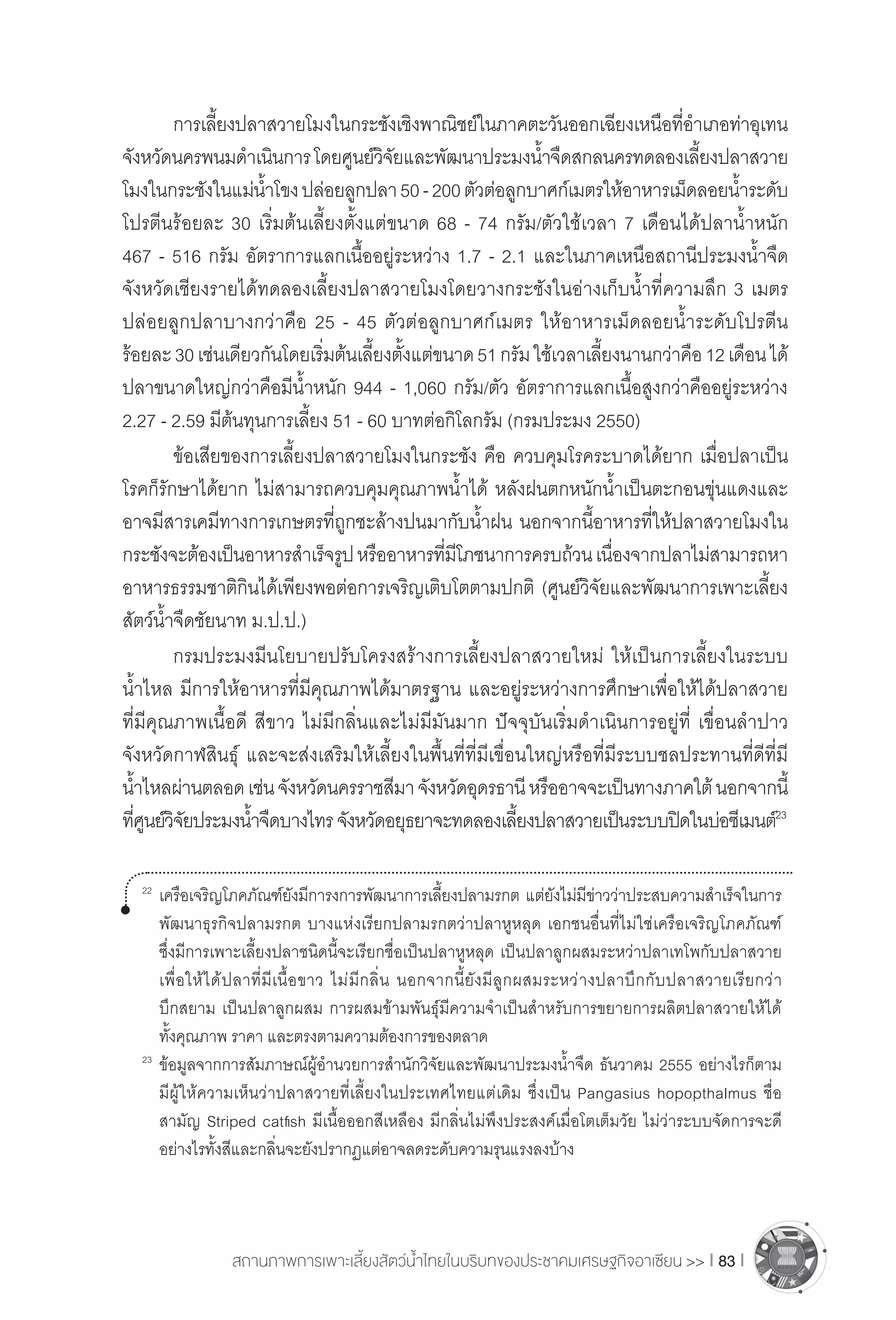 สถานภาพการเพาะเลี้ยงสัตว์น�้ำไทยในบริบทของประชาคมเศรษฐกิจอาเซียน >> I 83 I
	 การเลี้ยงปลาสวายโมงในกระชังเชิงพาณิชย์ในภาคตะวันออกเฉียงเหนือที่อ�ำเภอท่าอุเทน
จังหวัดนครพนมด�ำเนินการโดยศูนย์วิจัยและพัฒนาประมงน�้ำจืดสกลนครทดลองเลี้ยงปลาสวาย
โมงในกระชังในแม่น�้ำโขงปล่อยลูกปลา50-200ตัวต่อลูกบาศก์เมตรให้อาหารเม็ดลอยน�้ำระดับ
โปรตีนร้อยละ 30 เริ่มต้นเลี้ยงตั้งแต่ขนาด 68 - 74 กรัม/ตัวใช้เวลา 7 เดือนได้ปลาน�้ำหนัก
467 - 516 กรัม อัตราการแลกเนื้ออยู่ระหว่าง 1.7 - 2.1 และในภาคเหนือสถานีประมงน�้ำจืด
จังหวัดเชียงรายได้ทดลองเลี้ยงปลาสวายโมงโดยวางกระชังในอ่างเก็บน�้ำที่ความลึก 3 เมตร
ปล่อยลูกปลาบางกว่าคือ 25 - 45 ตัวต่อลูกบาศก์เมตร ให้อาหารเม็ดลอยน�้ำระดับโปรตีน
ร้อยละ30เช่นเดียวกันโดยเริ่มต้นเลี้ยงตั้งแต่ขนาด51กรัมใช้เวลาเลี้ยงนานกว่าคือ12เดือนได้
ปลาขนาดใหญ่กว่าคือมีน�้ำหนัก 944 - 1,060 กรัม/ตัว อัตราการแลกเนื้อสูงกว่าคืออยู่ระหว่าง
2.27 - 2.59 มีต้นทุนการเลี้ยง 51 - 60 บาทต่อกิโลกรัม (กรมประมง 2550)
	 ข้อเสียของการเลี้ยงปลาสวายโมงในกระชัง คือ ควบคุมโรคระบาดได้ยาก เมื่อปลาเป็น
โรคก็รักษาได้ยาก ไม่สามารถควบคุมคุณภาพน�้ำได้ หลังฝนตกหนักน�้ำเป็นตะกอนขุ่นแดงและ
อาจมีสารเคมีทางการเกษตรที่ถูกชะล้างปนมากับน�้ำฝน นอกจากนี้อาหารที่ให้ปลาสวายโมงใน
กระชังจะต้องเป็นอาหารส�ำเร็จรูปหรืออาหารที่มีโภชนาการครบถ้วนเนื่องจากปลาไม่สามารถหา
อาหารธรรมชาติกินได้เพียงพอต่อการเจริญเติบโตตามปกติ (ศูนย์วิจัยและพัฒนาการเพาะเลี้ยง
สัตว์น�้ำจืดชัยนาท ม.ป.ป.)
	 กรมประมงมีนโยบายปรับโครงสร้างการเลี้ยงปลาสวายใหม่ ให้เป็นการเลี้ยงในระบบ
น�้ำไหล มีการให้อาหารที่มีคุณภาพได้มาตรฐาน และอยู่ระหว่างการศึกษาเพื่อให้ได้ปลาสวาย
ที่มีคุณภาพเนื้อดี สีขาว ไม่มีกลิ่นและไม่มีมันมาก ปัจจุบันเริ่มด�ำเนินการอยู่ที่ เขื่อนล�ำปาว
จังหวัดกาฬสินธุ์ และจะส่งเสริมให้เลี้ยงในพื้นที่ที่มีเขื่อนใหญ่หรือที่มีระบบชลประทานที่ดีที่มี
น�้ำไหลผ่านตลอดเช่นจังหวัดนครราชสีมาจังหวัดอุดรธานีหรืออาจจะเป็นทางภาคใต้นอกจากนี้
ที่ศูนย์วิจัยประมงน�้ำจืดบางไทร จังหวัดอยุธยาจะทดลองเลี้ยงปลาสวายเป็นระบบปิดในบ่อซีเมนต์23
22	
เครือเจริญโภคภัณฑ์ยังมีการงการพัฒนาการเลี้ยงปลามรกต แต่ยังไม่มีข่าวว่าประสบความส�ำเร็จในการ
	 พัฒนาธุรกิจปลามรกต บางแห่งเรียกปลามรกตว่าปลาหูหลุด เอกชนอื่นที่ไม่ใช่เครือเจริญโภคภัณฑ์
	 ซึ่งมีการเพาะเลี้ยงปลาชนิดนี้จะเรียกชื่อเป็นปลาหูหลุด เป็นปลาลูกผสมระหว่าปลาเทโพกับปลาสวาย
	 เพื่อให้ได้ปลาที่มีเนื้อขาว ไม่มีกลิ่น นอกจากนี้ยังมีลูกผสมระหว่างปลาบึกกับปลาสวายเรียกว่า
	 บึกสยาม เป็นปลาลูกผสม การผสมข้ามพันธุ์มีความจ�ำเป็นส�ำหรับการขยายการผลิตปลาสวายให้ได้
	 ทั้งคุณภาพ ราคา และตรงตามความต้องการของตลาด
23	
ข้อมูลจากการสัมภาษณ์ผู้อ�ำนวยการส�ำนักวิจัยและพัฒนาประมงน�้ำจืด ธันวาคม 2555 อย่างไรก็ตาม
	 มีผู้ให้ความเห็นว่าปลาสวายที่เลี้ยงในประเทศไทยแต่เดิม ซึ่งเป็น Pangasius hopopthalmus ชื่อ
	 สามัญ Striped catfish มีเนื้อออกสีเหลือง มีกลิ่นไม่พึงประสงค์เมื่อโตเต็มวัย ไม่ว่าระบบจัดการจะดี
	 อย่างไรทั้งสีและกลิ่นจะยังปรากฏแต่อาจลดระดับความรุนแรงลงบ้าง
 