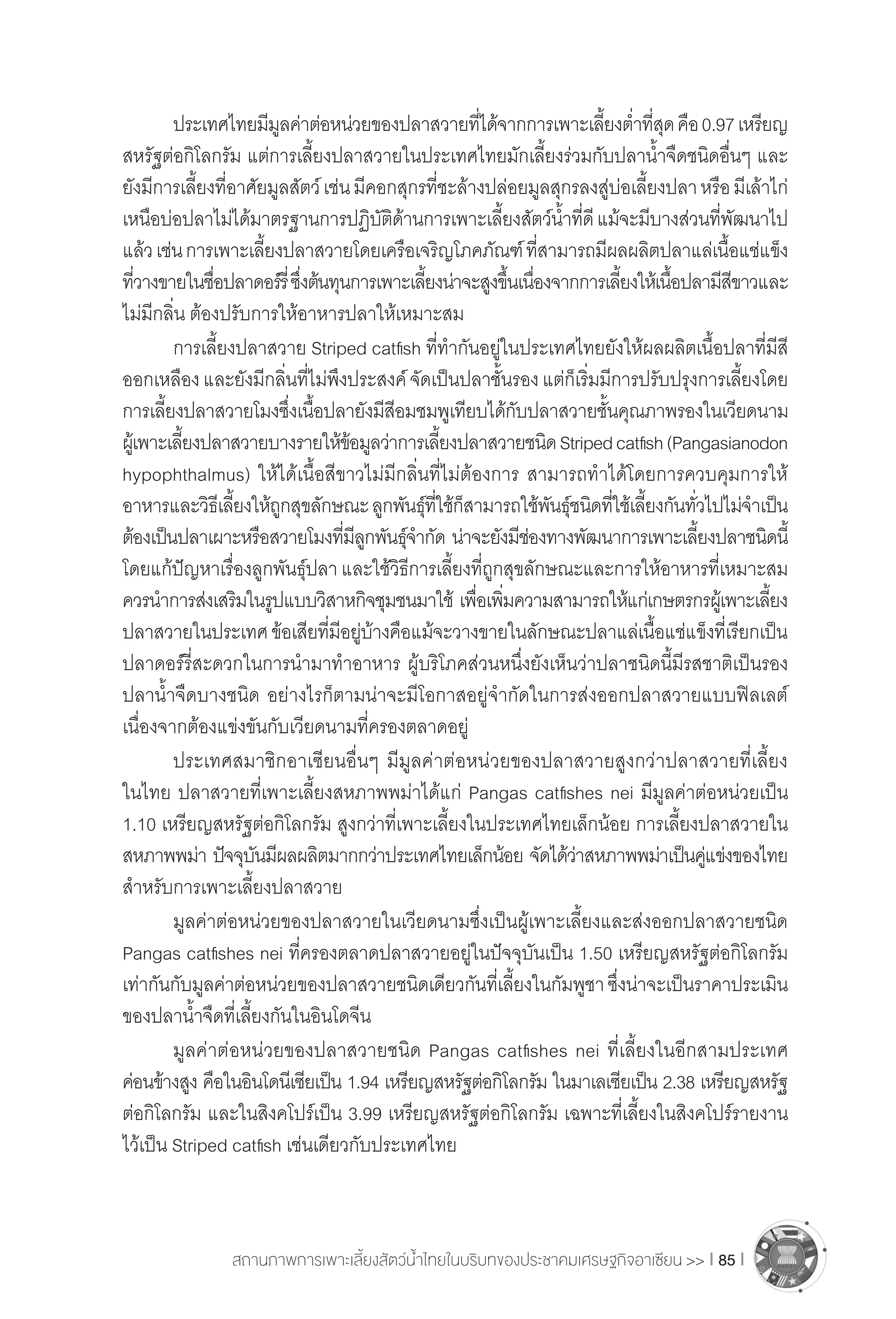 สถานภาพการเพาะเลี้ยงสัตว์น�้ำไทยในบริบทของประชาคมเศรษฐกิจอาเซียน >> I 85 I
	 ประเทศไทยมีมูลค่าต่อหน่วยของปลาสวายที่ได้จากการเพาะเลี้ยงต�่ำที่สุดคือ0.97เหรียญ
สหรัฐต่อกิโลกรัม แต่การเลี้ยงปลาสวายในประเทศไทยมักเลี้ยงร่วมกับปลาน�้ำจืดชนิดอื่นๆ และ
ยังมีการเลี้ยงที่อาศัยมูลสัตว์เช่นมีคอกสุกรที่ชะล้างปล่อยมูลสุกรลงสู่บ่อเลี้ยงปลาหรือมีเล้าไก่
เหนือบ่อปลาไม่ได้มาตรฐานการปฏิบัติด้านการเพาะเลี้ยงสัตว์น�้ำที่ดีแม้จะมีบางส่วนที่พัฒนาไป
แล้วเช่นการเพาะเลี้ยงปลาสวายโดยเครือเจริญโภคภัณฑ์ที่สามารถมีผลผลิตปลาแล่เนื้อแช่แข็ง
ที่วางขายในชื่อปลาดอร์รี่ซึ่งต้นทุนการเพาะเลี้ยงน่าจะสูงขึ้นเนื่องจากการเลี้ยงให้เนื้อปลามีสีขาวและ
ไม่มีกลิ่น ต้องปรับการให้อาหารปลาให้เหมาะสม	
	 การเลี้ยงปลาสวาย Striped catfish ที่ท�ำกันอยู่ในประเทศไทยยังให้ผลผลิตเนื้อปลาที่มีสี
ออกเหลืองและยังมีกลิ่นที่ไม่พึงประสงค์จัดเป็นปลาชั้นรองแต่ก็เริ่มมีการปรับปรุงการเลี้ยงโดย
การเลี้ยงปลาสวายโมงซึ่งเนื้อปลายังมีสีอมชมพูเทียบได้กับปลาสวายชั้นคุณภาพรองในเวียดนาม
ผู้เพาะเลี้ยงปลาสวายบางรายให้ข้อมูลว่าการเลี้ยงปลาสวายชนิดStripedcatfish(Pangasianodon
hypophthalmus) ให้ได้เนื้อสีขาวไม่มีกลิ่นที่ไม่ต้องการ สามารถท�ำได้โดยการควบคุมการให้
อาหารและวิธีเลี้ยงให้ถูกสุขลักษณะลูกพันธุ์ที่ใช้ก็สามารถใช้พันธุ์ชนิดที่ใช้เลี้ยงกันทั่วไปไม่จ�ำเป็น
ต้องเป็นปลาเผาะหรือสวายโมงที่มีลูกพันธุ์จ�ำกัด น่าจะยังมีช่องทางพัฒนาการเพาะเลี้ยงปลาชนิดนี้
โดยแก้ปัญหาเรื่องลูกพันธุ์ปลา และใช้วิธีการเลี้ยงที่ถูกสุขลักษณะและการให้อาหารที่เหมาะสม
ควรน�ำการส่งเสริมในรูปแบบวิสาหกิจชุมชนมาใช้ เพื่อเพิ่มความสามารถให้แก่เกษตรกรผู้เพาะเลี้ยง
ปลาสวายในประเทศข้อเสียที่มีอยู่บ้างคือแม้จะวางขายในลักษณะปลาแล่เนื้อแช่แข็งที่เรียกเป็น
ปลาดอร์รี่สะดวกในการน�ำมาท�ำอาหาร ผู้บริโภคส่วนหนึ่งยังเห็นว่าปลาชนิดนี้มีรสชาติเป็นรอง
ปลาน�้ำจืดบางชนิด อย่างไรก็ตามน่าจะมีโอกาสอยู่จ�ำกัดในการส่งออกปลาสวายแบบฟิลเลต์
เนื่องจากต้องแข่งขันกับเวียดนามที่ครองตลาดอยู่
	 ประเทศสมาชิกอาเซียนอื่นๆ มีมูลค่าต่อหน่วยของปลาสวายสูงกว่าปลาสวายที่เลี้ยง
ในไทย ปลาสวายที่เพาะเลี้ยงสหภาพพม่าได้แก่ Pangas catfishes nei มีมูลค่าต่อหน่วยเป็น
1.10 เหรียญสหรัฐต่อกิโลกรัม สูงกว่าที่เพาะเลี้ยงในประเทศไทยเล็กน้อย การเลี้ยงปลาสวายใน
สหภาพพม่า ปัจจุบันมีผลผลิตมากกว่าประเทศไทยเล็กน้อย จัดได้ว่าสหภาพพม่าเป็นคู่แข่งของไทย
ส�ำหรับการเพาะเลี้ยงปลาสวาย
	 มูลค่าต่อหน่วยของปลาสวายในเวียดนามซึ่งเป็นผู้เพาะเลี้ยงและส่งออกปลาสวายชนิด
Pangas catfishes nei ที่ครองตลาดปลาสวายอยู่ในปัจจุบันเป็น 1.50 เหรียญสหรัฐต่อกิโลกรัม
เท่ากันกับมูลค่าต่อหน่วยของปลาสวายชนิดเดียวกันที่เลี้ยงในกัมพูชาซึ่งน่าจะเป็นราคาประเมิน
ของปลาน�้ำจืดที่เลี้ยงกันในอินโดจีน
	 มูลค่าต่อหน่วยของปลาสวายชนิด Pangas catfishes nei ที่เลี้ยงในอีกสามประเทศ
ค่อนข้างสูง คือในอินโดนีเซียเป็น 1.94 เหรียญสหรัฐต่อกิโลกรัม ในมาเลเซียเป็น 2.38 เหรียญสหรัฐ
ต่อกิโลกรัม และในสิงคโปร์เป็น 3.99 เหรียญสหรัฐต่อกิโลกรัม เฉพาะที่เลี้ยงในสิงคโปร์รายงาน
ไว้เป็น Striped catfish เช่นเดียวกับประเทศไทย
 