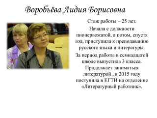 Воробьёва Лидия Борисовна
Стаж работы – 25 лет.
Начала с должности
пионервожатой, а потом, спустя
год, приступила к преподаванию
русского языка и литературы.
За период работы в семнадцатой
школе выпустила 3 класса.
Продолжает заниматься
литературой , в 2015 году
поступила в ЕГТИ на отделение
«Литературный работник».
 