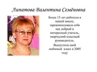 Липатова Валентина Семёновна
Более 15 лет работала в
нашей школе,
зарекомендовала себя
как добрый и
интересный учитель,
творческий классный
руководитель.
Выпустила свой
любимый класс в 2005
году
 