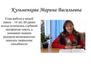 Кузьменкова Марина Васильевна
Стаж работы в нашей
школе – 14 лет. Её уроки
всегда отличались глубиной
восприятия текста, а
домашние задания
радовали возможностью
показать творческие
способности
 