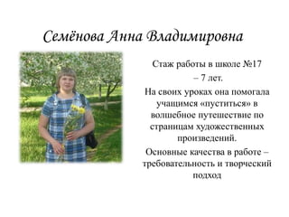 Семёнова Анна Владимировна
Стаж работы в школе №17
– 7 лет.
На своих уроках она помогала
учащимся «пуститься» в
волшебное путешествие по
страницам художественных
произведений.
Основные качества в работе –
требовательность и творческий
подход
 