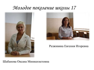 Молодое поколение школы 17
Разживина Евгения Игоревна
Шабанова Оксана Миниахметовна
 
