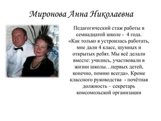 Миронова Анна Николаевна
Педагогический стаж работы в
семнадцатой школе - 4 года.
«Как только я устроилась работать,
мне дали 4 класс, шумных и
открытых ребят. Мы всё делали
вместе: учились, участвовали в
жизни школы…первых детей,
конечно, помню всегда». Кроме
классного руководства - почётная
должность – секретарь
комсомольской организации
 