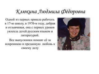 Клюкина Людмила Фёдоровна
Одной из первых пришла работать
в 17-ю школу, в 1970-м году, добрая
и отзывчивая, она с первых уроков
увлекла детей русским языком и
литературой.
Все выпускники помнят её за
искреннюю и преданную любовь к
своему делу
 
