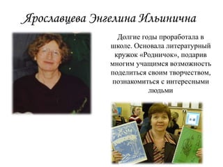 Ярославцева Энгелина Ильинична
Долгие годы проработала в
школе. Основала литературный
кружок «Родничок», подарив
многим учащимся возможность
поделиться своим творчеством,
познакомиться с интересными
людьми
 