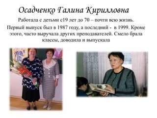 Осадченко Галина Кирилловна
Работала с детьми с19 лет до 70 – почти всю жизнь.
Первый выпуск был в 1987 году, а последний - в 1999. Кроме
этого, часто выручала других преподавателей. Смело брала
классы, доводила и выпускала
 
