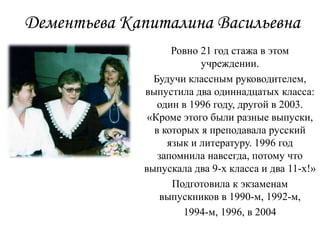 Дементьева Капиталина Васильевна
Ровно 21 год стажа в этом
учреждении.
Будучи классным руководителем,
выпустила два одиннадцатых класса:
один в 1996 году, другой в 2003.
«Кроме этого были разные выпуски,
в которых я преподавала русский
язык и литературу. 1996 год
запомнила навсегда, потому что
выпускала два 9-х класса и два 11-х!»
Подготовила к экзаменам
выпускников в 1990-м, 1992-м,
1994-м, 1996, в 2004
 