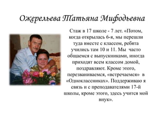 Ожерельева Татьяна Мифодьевна
Стаж в 17 школе - 7 лет. «Потом,
когда открылась 6-я, мы перешли
туда вместе с классом, ребята
учились там 10 и 11. Мы часто
общаемся с выпускниками, иногда
приходят всем классом домой,
поздравляют. Кроме этого,
перезваниваемся, «встречаемся» в
«Одноклассниках». Поддерживаю я
связь и с преподавателями 17-й
школы, кроме этого, здесь учится мой
внук».
 