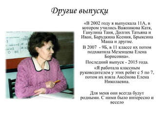 Другие выпуски
«В 2002 году я выпускала 11А, в
котором учились Важникова Катя,
Ганулина Таня, Долгих Татьяна и
Иван, Барудкина Ксения, Брыксина
Маша и другие.
В 2007 - 9Б, в 11 классе их потом
подхватила Мезенцева Елена
Борисовна».
Последний выпуск - 2015 года.
«Я работала классным
руководителем у этих ребят с 5 по 7,
потом их взяла Аксёнова Елена
Николаевна.
Для меня они всегда будут
родными. С ними было интересно и
весело
 